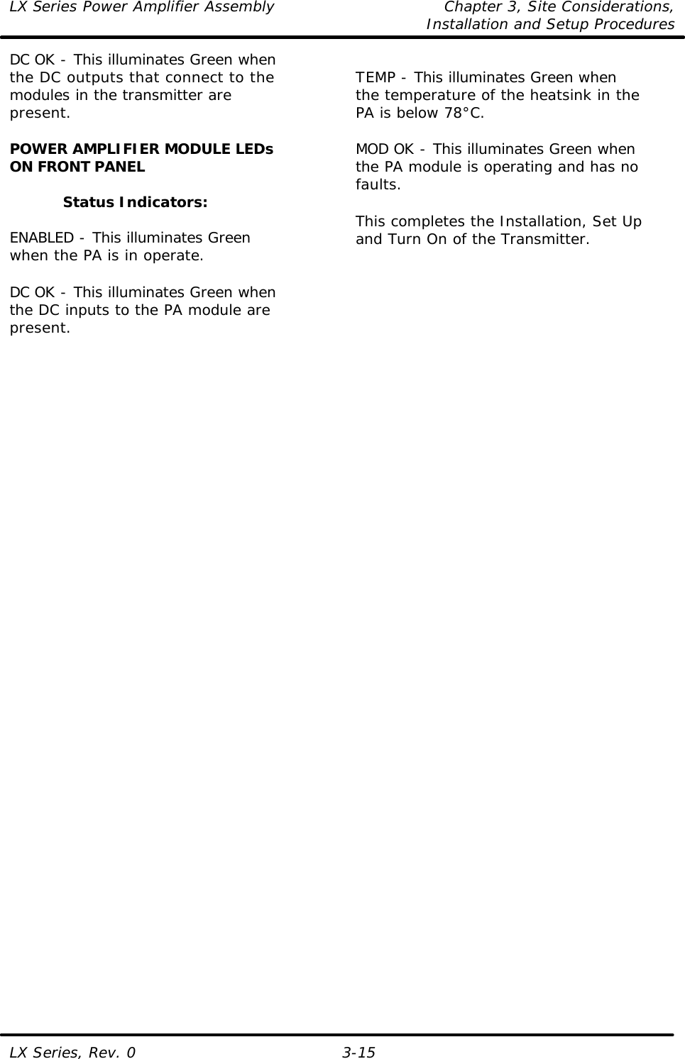LX Series Power Amplifier Assembly Chapter 3, Site Considerations,   Installation and Setup Procedures LX Series, Rev. 0 3-15 DC OK - This illuminates Green when the DC outputs that connect to the modules in the transmitter are present.  POWER AMPLIFIER MODULE LEDs ON FRONT PANEL  Status Indicators:  ENABLED - This illuminates Green when the PA is in operate.  DC OK - This illuminates Green when the DC inputs to the PA module are present.  TEMP - This illuminates Green when the temperature of the heatsink in the PA is below 78°C.  MOD OK - This illuminates Green when the PA module is operating and has no faults.  This completes the Installation, Set Up and Turn On of the Transmitter.    