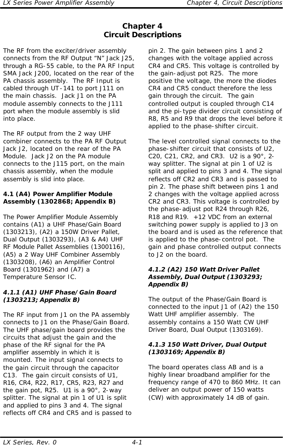 LX Series Power Amplifier Assembly    Chapter 4, Circuit Descriptions LX Series, Rev. 0 4-1 Chapter 4 Circuit Descriptions  The RF from the exciter/driver assembly connects from the RF Output “N” Jack J25, through a RG-55 cable, to the PA RF Input SMA Jack J200, located on the rear of the PA chassis assembly.  The RF Input is cabled through UT-141 to port J111 on the main chassis.  Jack J1 on the PA module assembly connects to the J111 port when the module assembly is slid into place.  The RF output from the 2 way UHF combiner connects to the PA RF Output Jack J2, located on the rear of the PA Module.  Jack J2 on the PA module connects to the J115 port, on the main chassis assembly, when the module assembly is slid into place.  4.1 (A4) Power Amplifier Module Assembly (1302868; Appendix B)  The Power Amplifier Module Assembly contains (A1) a UHF Phase/Gain Board (1303213), (A2) a 150W Driver Pallet, Dual Output (1303293), (A3 &amp; A4) UHF RF Module Pallet Assemblies (1300116), (A5) a 2 Way UHF Combiner Assembly (1303208), (A6) an Amplifier Control Board (1301962) and (A7) a Temperature Sensor IC.  4.1.1 (A1) UHF Phase/Gain Board (1303213; Appendix B)  The RF input from J1 on the PA assembly connects to J1 on the Phase/Gain Board. The UHF phase/gain board provides the circuits that adjust the gain and the phase of the RF signal for the PA amplifier assembly in which it is mounted. The input signal connects to the gain circuit through the capacitor C13.  The gain circuit consists of U1, R16, CR4, R22, R17, CR5, R23, R27 and the gain pot, R25.  U1 is a 90°, 2-way splitter. The signal at pin 1 of U1 is split and applied to pins 3 and 4. The signal reflects off CR4 and CR5 and is passed to pin 2. The gain between pins 1 and 2 changes with the voltage applied across CR4 and CR5. This voltage is controlled by the gain-adjust pot R25.  The more positive the voltage, the more the diodes CR4 and CR5 conduct therefore the less gain through the circuit.  The gain controlled output is coupled through C14 and the pi-type divider circuit consisting of R8, R5 and R9 that drops the level before it applied to the phase-shifter circuit.  The level controlled signal connects to the phase-shifter circuit that consists of U2, C20, C21, CR2, and CR3.  U2 is a 90°, 2-way splitter. The signal at pin 1 of U2 is split and applied to pins 3 and 4. The signal reflects off CR2 and CR3 and is passed to pin 2. The phase shift between pins 1 and 2 changes with the voltage applied across CR2 and CR3. This voltage is controlled by the phase-adjust pot R24 through R26, R18 and R19.  +12 VDC from an external switching power supply is applied to J3 on the board and is used as the reference that is applied to the phase-control pot.  The gain and phase controlled output connects to J2 on the board.  4.1.2 (A2) 150 Watt Driver Pallet Assembly, Dual Output (1303293; Appendix B)  The output of the Phase/Gain Board is connected to the input J1 of (A2) the 150 Watt UHF amplifier assembly.  The assembly contains a 150 Watt CW UHF Driver Board, Dual Output (1303169).  4.1.3 150 Watt Driver, Dual Output (1303169; Appendix B)  The board operates class AB and is a highly linear broadband amplifier for the frequency range of 470 to 860 MHz. It can deliver an output power of 150 watts (CW) with approximately 14 dB of gain.  