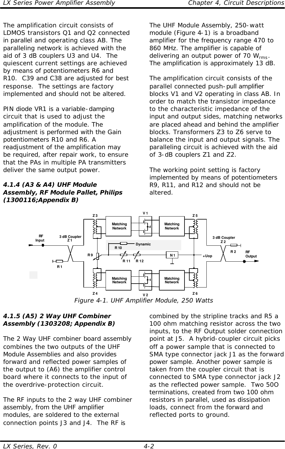 LX Series Power Amplifier Assembly    Chapter 4, Circuit Descriptions LX Series, Rev. 0    4-2 The amplification circuit consists of LDMOS transistors Q1 and Q2 connected in parallel and operating class AB. The paralleling network is achieved with the aid of 3 dB couplers U3 and U4.  The quiescent current settings are achieved by means of potentiometers R6 and R10.  C39 and C38 are adjusted for best response.  The settings are factory implemented and should not be altered.  PIN diode VR1 is a variable-damping circuit that is used to adjust the amplification of the module. The adjustment is performed with the Gain potentiometers R10 and R6. A readjustment of the amplification may be required, after repair work, to ensure that the PAs in multiple PA transmitters deliver the same output power.  4.1.4 (A3 &amp; A4) UHF Module Assembly, RF Module Pallet, Philips (1300116;Appendix B)  The UHF Module Assembly, 250-watt module (Figure 4-1) is a broadband amplifier for the frequency range 470 to 860 MHz. The amplifier is capable of delivering an output power of 70 Wrms. The amplification is approximately 13 dB.  The amplification circuit consists of the parallel connected push-pull amplifier blocks V1 and V2 operating in class AB. In order to match the transistor impedance to the characteristic impedance of the input and output sides, matching networks are placed ahead and behind the amplifier blocks. Transformers Z3 to Z6 serve to balance the input and output signals. The paralleling circuit is achieved with the aid of 3-dB couplers Z1 and Z2.  The working point setting is factory implemented by means of potentiometers R9, R11, and R12 and should not be altered.  V 13 dB CouplerZ 2RFOutputRFInput 3 dB CouplerZ 1R 2R 1MatchingNetworkMatchingNetworkV 2MatchingNetworkMatchingNetworkZ 3 Z 5Z 4 Z 6+UopN 1R 11 R 12R 9R 10 DynamicEqualization Figure 4-1. UHF Amplifier Module, 250 Watts 4.1.5 (A5) 2 Way UHF Combiner Assembly (1303208; Appendix B)  The 2 Way UHF combiner board assembly combines the two outputs of the UHF Module Assemblies and also provides forward and reflected power samples of the output to (A6) the amplifier control board where it connects to the input of the overdrive-protection circuit.  The RF inputs to the 2 way UHF combiner assembly, from the UHF amplifier modules, are soldered to the external connection points J3 and J4.  The RF is combined by the stripline tracks and R5 a 100 ohm matching resistor across the two inputs, to the RF Output solder connection point at J5.  A hybrid-coupler circuit picks off a power sample that is connected to SMA type connector jack J1 as the forward power sample. Another power sample is taken from the coupler circuit that is connected to SMA type connector jack J2 as the reflected power sample.  Two 50O terminations, created from two 100 ohm resistors in parallel, used as dissipation loads, connect from the forward and reflected ports to ground.  