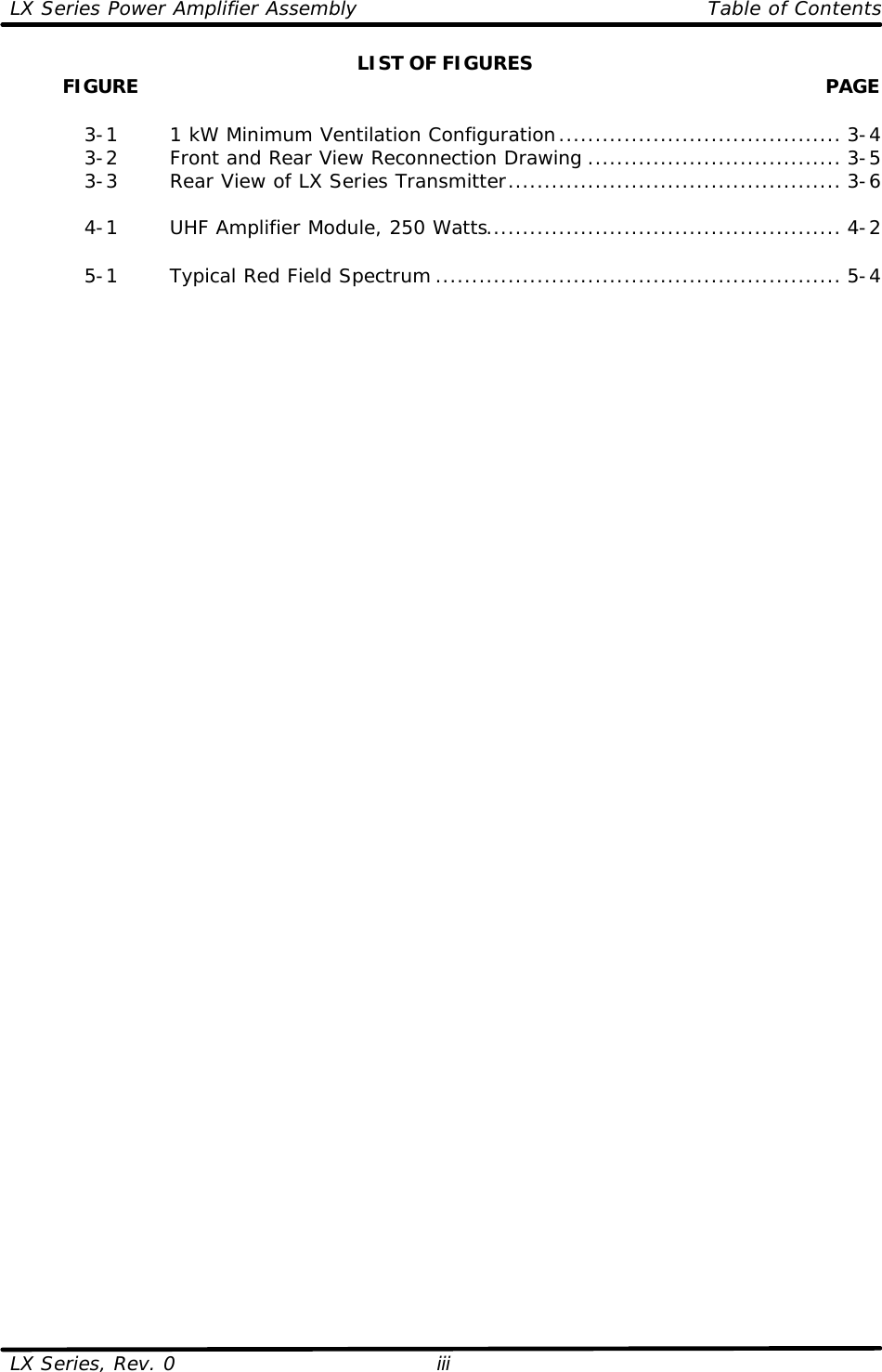 LX Series Power Amplifier Assembly    Table of Contents  LX Series, Rev. 0 iii LIST OF FIGURES          FIGURE  PAGE   3-1   1 kW Minimum Ventilation Configuration....................................... 3-4  3-2   Front and Rear View Reconnection Drawing ................................... 3-5  3-3   Rear View of LX Series Transmitter.............................................. 3-6   4-1   UHF Amplifier Module, 250 Watts................................................. 4-2   5-1   Typical Red Field Spectrum ........................................................ 5-4 