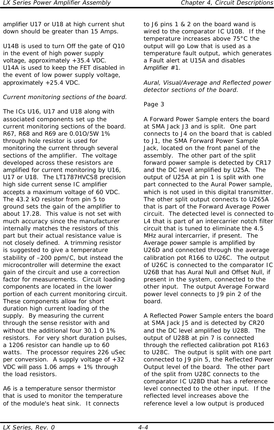 LX Series Power Amplifier Assembly    Chapter 4, Circuit Descriptions LX Series, Rev. 0    4-4 amplifier U17 or U18 at high current shut down should be greater than 15 Amps.  U14B is used to turn Off the gate of Q10 in the event of high power supply voltage, approximately +35.4 VDC.  U14A is used to keep the FET disabled in the event of low power supply voltage, approximately +25.4 VDC.  Current monitoring sections of the board.  The ICs U16, U17 and U18 along with associated components set up the current monitoring sections of the board.  R67, R68 and R69 are 0.01O/5W 1% through hole resistor is used for monitoring the current through several sections of the amplifier.  The voltage developed across these resistors are amplified for current monitoring by U16, U17 or U18.  The LT1787HVCS8 precision high side current sense IC amplifier accepts a maximum voltage of 60 VDC.  The 43.2 kO resistor from pin 5 to ground sets the gain of the amplifier to about 17.28.  This value is not set with much accuracy since the manufacturer internally matches the resistors of this part but their actual resistance value is not closely defined.  A trimming resistor is suggested to give a temperature stability of –200 ppm/C, but instead the microcontroller will determine the exact gain of the circuit and use a correction factor for measurements.  Circuit loading components are located in the lower portion of each current monitoring circuit.  These components allow for short duration high current loading of the supply.  By measuring the current through the sense resistor with and without the additional four 30.1 O 1% resistors.  For very short duration pulses, a 1206 resistor can handle up to 60 watts.  The processor requires 226 uSec per conversion.  A supply voltage of +32 VDC will pass 1.06 amps + 1% through the load resistors.  A6 is a temperature sensor thermistor that is used to monitor the temperature of the module&apos;s heat sink.  It connects to J6 pins 1 &amp; 2 on the board wand is wired to the comparator IC U10B.  If the temperature increases above 75°C the output will go Low that is used as a temperature fault output, which generates a Fault alert at U15A and disables Amplifier #1.  Aural, Visual/Average and Reflected power detector sections of the board.  Page 3  A Forward Power Sample enters the board at SMA Jack J3 and is split.  One part connects to J4 on the board that is cabled to J1, the SMA Forward Power Sample Jack, located on the front panel of the assembly.  The other part of the split forward power sample is detected by CR17 and the DC level amplified by U25A.  The output of U25A at pin 1 is split with one part connected to the Aural Power sample, which is not used in this digital transmitter.  The other split output connects to U265A that is part of the Forward Average Power circuit.  The detected level is connected to L4 that is part of an intercarrier notch filter circuit that is tuned to eliminate the 4.5 MHz aural intercarrier, if present.  The Average power sample is amplified by U26D and connected through the average calibration pot R166 to U26C.  The output of U26C is connected to the comparator IC U26B that has Aural Null and Offset Null, if present in the system, connected to the other input.  The output Average Forward power level connects to J9 pin 2 of the board.  A Reflected Power Sample enters the board at SMA Jack J5 and is detected by CR20 and the DC level amplified by U28B.  The output of U28B at pin 7 is connected through the reflected calibration pot R163 to U28C.  The output is split with one part connected to J9 pin 5, the Reflected Power Output level of the board.  The other part of the split from U28C connects to the comparator IC U28D that has a reference level connected to the other input.  If the reflected level increases above the reference level a low output is produced 