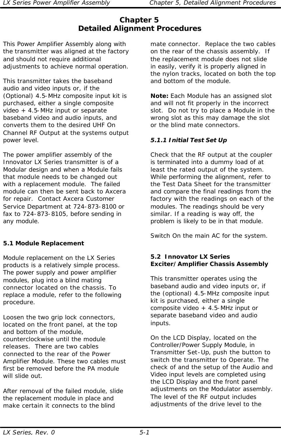 LX Series Power Amplifier Assembly Chapter 5, Detailed Alignment Procedures  LX Series, Rev. 0 5-1 Chapter 5 Detailed Alignment Procedures  This Power Amplifier Assembly along with the transmitter was aligned at the factory and should not require additional adjustments to achieve normal operation.  This transmitter takes the baseband audio and video inputs or, if the (Optional) 4.5-MHz composite input kit is purchased, either a single composite video + 4.5-MHz input or separate baseband video and audio inputs, and converts them to the desired UHF On Channel RF Output at the systems output power level.  The power amplifier assembly of the Innovator LX Series transmitter is of a Modular design and when a Module fails that module needs to be changed out with a replacement module.  The failed module can then be sent back to Axcera for repair.  Contact Axcera Customer Service Department at 724-873-8100 or fax to 724-873-8105, before sending in any module.   5.1 Module Replacement  Module replacement on the LX Series products is a relatively simple process. The power supply and power amplifier modules, plug into a blind mating connector located on the chassis. To replace a module, refer to the following procedure.  Loosen the two grip lock connectors, located on the front panel, at the top and bottom of the module, counterclockwise until the module releases.  There are two cables connected to the rear of the Power Amplifier Module. These two cables must first be removed before the PA module will slide out.  After removal of the failed module, slide the replacement module in place and make certain it connects to the blind mate connector.  Replace the two cables on the rear of the chassis assembly.  If the replacement module does not slide in easily, verify it is properly aligned in the nylon tracks, located on both the top and bottom of the module.  Note: Each Module has an assigned slot and will not fit properly in the incorrect slot.  Do not try to place a Module in the wrong slot as this may damage the slot or the blind mate connectors.  5.1.1 Initial Test Set Up  Check that the RF output at the coupler is terminated into a dummy load of at least the rated output of the system.  While performing the alignment, refer to the Test Data Sheet for the transmitter and compare the final readings from the factory with the readings on each of the modules. The readings should be very similar. If a reading is way off, the problem is likely to be in that module.  Switch On the main AC for the system.   5.2  Innovator LX Series Exciter/Amplifier Chassis Assembly  This transmitter operates using the baseband audio and video inputs or, if the (optional) 4.5-MHz composite input kit is purchased, either a single composite video + 4.5-MHz input or separate baseband video and audio inputs.  On the LCD Display, located on the Controller/Power Supply Module, in Transmitter Set-Up, push the button to switch the transmitter to Operate. The check of and the setup of the Audio and Video input levels are completed using the LCD Display and the front panel adjustments on the Modulator assembly.  The level of the RF output includes adjustments of the drive level to the 