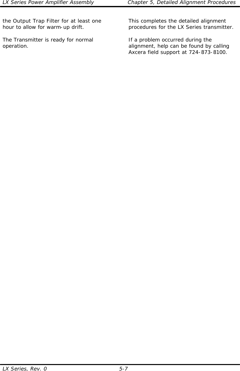 LX Series Power Amplifier Assembly Chapter 5, Detailed Alignment Procedures  LX Series, Rev. 0 5-7 the Output Trap Filter for at least one hour to allow for warm-up drift.  The Transmitter is ready for normal operation. This completes the detailed alignment procedures for the LX Series transmitter.  If a problem occurred during the alignment, help can be found by calling Axcera field support at 724-873-8100.   
