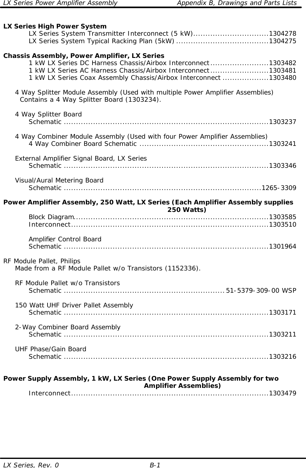 LX Series Power Amplifier Assembly    Appendix B, Drawings and Parts Lists LX Series, Rev. 0 B-1 LX Series High Power System     LX Series System Transmitter Interconnect (5 kW)...............................1304278     LX Series System Typical Racking Plan (5kW) ......................................1304275      Chassis Assembly, Power Amplifier, LX Series     1 kW LX Series DC Harness Chassis/Airbox Interconnect........................1303482     1 kW LX Series AC Harness Chassis/Airbox Interconnect........................1303481     1 kW LX Series Coax Assembly Chassis/Airbox Interconnect ...................1303480       4 Way Splitter Module Assembly (Used with multiple Power Amplifier Assemblies)    Contains a 4 Way Splitter Board (1303234).     4 Way Splitter Board     Schematic ....................................................................................1303237       4 Way Combiner Module Assembly (Used with four Power Amplifier Assemblies)     4 Way Combiner Board Schematic .....................................................1303241       External Amplifier Signal Board, LX Series     Schematic ....................................................................................1303346       Visual/Aural Metering Board     Schematic .................................................................................1265-3309      Power Amplifier Assembly, 250 Watt, LX Series (Each Amplifier Assembly supplies                                                                            250 Watts)     Block Diagram................................................................................1303585     Interconnect.................................................................................1303510          Amplifier Control Board     Schematic ....................................................................................1301964      RF Module Pallet, Philips  Made from a RF Module Pallet w/o Transistors (1152336).       RF Module Pallet w/o Transistors     Schematic ..................................................................51-5379-309-00 WSP       150 Watt UHF Driver Pallet Assembly     Schematic ....................................................................................1303171       2-Way Combiner Board Assembly     Schematic ....................................................................................1303211       UHF Phase/Gain Board     Schematic ....................................................................................1303216     Power Supply Assembly, 1 kW, LX Series (One Power Supply Assembly for two                                                                Amplifier Assemblies)     Interconnect.................................................................................1303479       