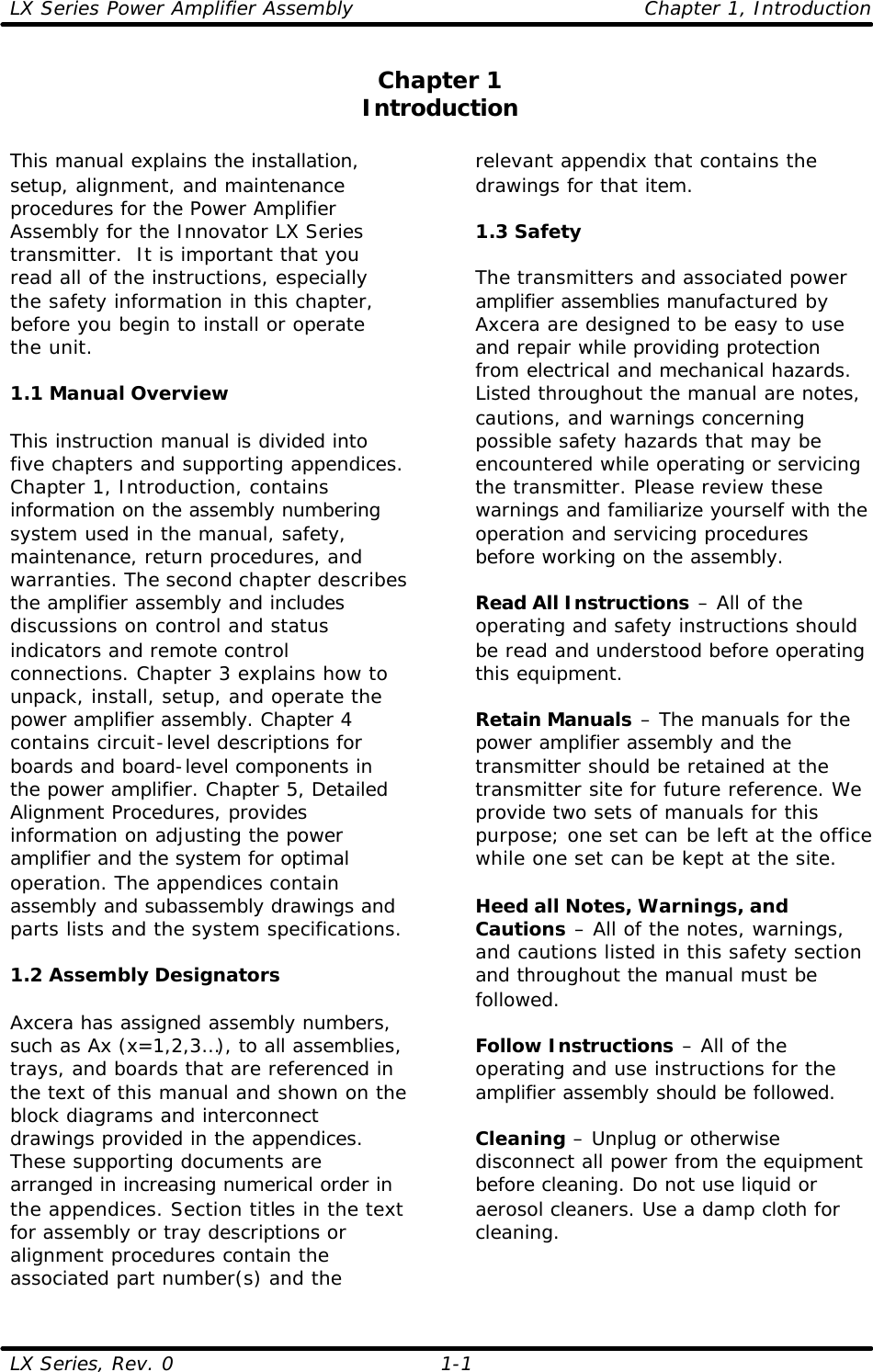 LX Series Power Amplifier Assembly    Chapter 1, Introduction LX Series, Rev. 0    1-1 Chapter 1 Introduction  This manual explains the installation, setup, alignment, and maintenance procedures for the Power Amplifier Assembly for the Innovator LX Series transmitter.  It is important that you read all of the instructions, especially the safety information in this chapter, before you begin to install or operate the unit.  1.1 Manual Overview  This instruction manual is divided into five chapters and supporting appendices. Chapter 1, Introduction, contains information on the assembly numbering system used in the manual, safety, maintenance, return procedures, and warranties. The second chapter describes the amplifier assembly and includes discussions on control and status indicators and remote control connections. Chapter 3 explains how to unpack, install, setup, and operate the power amplifier assembly. Chapter 4 contains circuit-level descriptions for boards and board-level components in the power amplifier. Chapter 5, Detailed Alignment Procedures, provides information on adjusting the power amplifier and the system for optimal operation. The appendices contain assembly and subassembly drawings and parts lists and the system specifications.  1.2 Assembly Designators  Axcera has assigned assembly numbers, such as Ax (x=1,2,3…), to all assemblies, trays, and boards that are referenced in the text of this manual and shown on the block diagrams and interconnect drawings provided in the appendices. These supporting documents are arranged in increasing numerical order in the appendices. Section titles in the text for assembly or tray descriptions or alignment procedures contain the associated part number(s) and the relevant appendix that contains the drawings for that item.   1.3 Safety  The transmitters and associated power amplifier assemblies manufactured by Axcera are designed to be easy to use and repair while providing protection from electrical and mechanical hazards. Listed throughout the manual are notes, cautions, and warnings concerning possible safety hazards that may be encountered while operating or servicing the transmitter. Please review these warnings and familiarize yourself with the operation and servicing procedures before working on the assembly.  Read All Instructions – All of the operating and safety instructions should be read and understood before operating this equipment.  Retain Manuals – The manuals for the power amplifier assembly and the transmitter should be retained at the transmitter site for future reference. We provide two sets of manuals for this purpose; one set can be left at the office while one set can be kept at the site.  Heed all Notes, Warnings, and Cautions – All of the notes, warnings, and cautions listed in this safety section and throughout the manual must be followed.  Follow Instructions – All of the operating and use instructions for the amplifier assembly should be followed.  Cleaning – Unplug or otherwise disconnect all power from the equipment before cleaning. Do not use liquid or aerosol cleaners. Use a damp cloth for cleaning.  