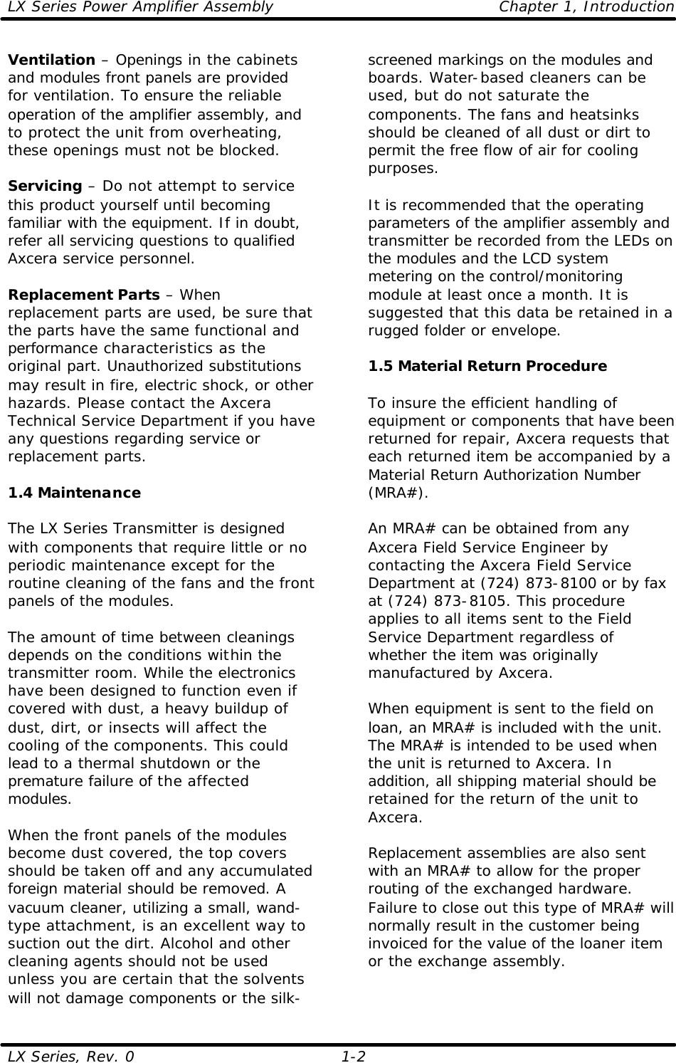 LX Series Power Amplifier Assembly    Chapter 1, Introduction LX Series, Rev. 0    1-2 Ventilation – Openings in the cabinets and modules front panels are provided for ventilation. To ensure the reliable operation of the amplifier assembly, and to protect the unit from overheating, these openings must not be blocked.  Servicing – Do not attempt to service this product yourself until becoming familiar with the equipment. If in doubt, refer all servicing questions to qualified Axcera service personnel.  Replacement Parts – When replacement parts are used, be sure that the parts have the same functional and performance characteristics as the original part. Unauthorized substitutions may result in fire, electric shock, or other hazards. Please contact the Axcera Technical Service Department if you have any questions regarding service or replacement parts.  1.4 Maintenance  The LX Series Transmitter is designed with components that require little or no periodic maintenance except for the routine cleaning of the fans and the front panels of the modules.    The amount of time between cleanings depends on the conditions within the transmitter room. While the electronics have been designed to function even if covered with dust, a heavy buildup of dust, dirt, or insects will affect the cooling of the components. This could lead to a thermal shutdown or the premature failure of the affected modules.  When the front panels of the modules become dust covered, the top covers should be taken off and any accumulated foreign material should be removed. A vacuum cleaner, utilizing a small, wand-type attachment, is an excellent way to suction out the dirt. Alcohol and other cleaning agents should not be used unless you are certain that the solvents will not damage components or the silk-screened markings on the modules and boards. Water-based cleaners can be used, but do not saturate the components. The fans and heatsinks should be cleaned of all dust or dirt to permit the free flow of air for cooling purposes.  It is recommended that the operating parameters of the amplifier assembly and transmitter be recorded from the LEDs on the modules and the LCD system metering on the control/monitoring module at least once a month. It is suggested that this data be retained in a rugged folder or envelope.  1.5 Material Return Procedure  To insure the efficient handling of equipment or components that have been returned for repair, Axcera requests that each returned item be accompanied by a Material Return Authorization Number (MRA#).  An MRA# can be obtained from any Axcera Field Service Engineer by contacting the Axcera Field Service Department at (724) 873-8100 or by fax at (724) 873-8105. This procedure applies to all items sent to the Field Service Department regardless of whether the item was originally manufactured by Axcera.  When equipment is sent to the field on loan, an MRA# is included with the unit. The MRA# is intended to be used when the unit is returned to Axcera. In addition, all shipping material should be retained for the return of the unit to Axcera.   Replacement assemblies are also sent with an MRA# to allow for the proper routing of the exchanged hardware. Failure to close out this type of MRA# will normally result in the customer being invoiced for the value of the loaner item or the exchange assembly.  