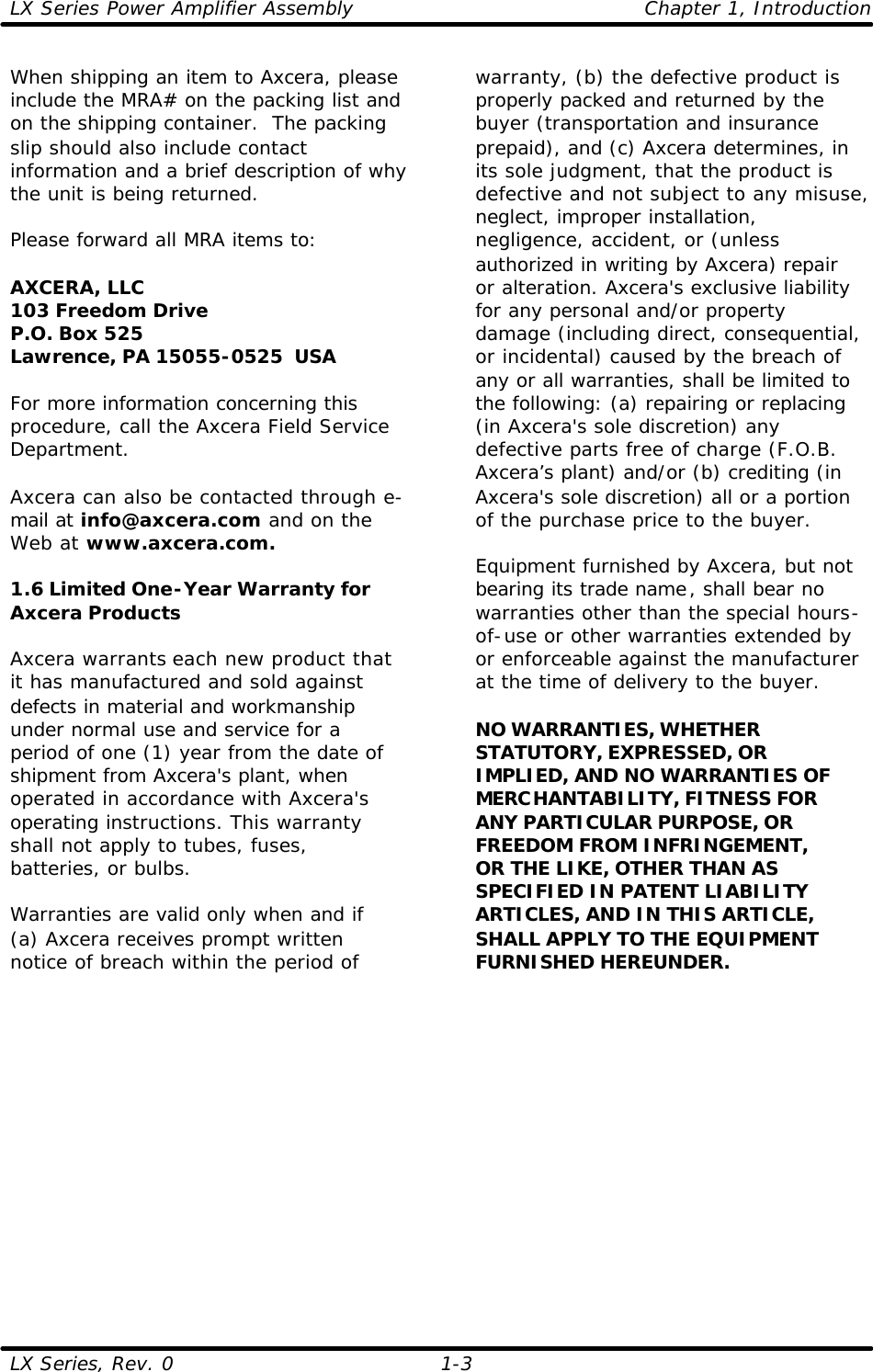 LX Series Power Amplifier Assembly    Chapter 1, Introduction LX Series, Rev. 0    1-3 When shipping an item to Axcera, please include the MRA# on the packing list and on the shipping container.  The packing slip should also include contact information and a brief description of why the unit is being returned.  Please forward all MRA items to:  AXCERA, LLC  103 Freedom Drive P.O. Box 525 Lawrence, PA 15055-0525  USA  For more information concerning this procedure, call the Axcera Field Service Department.  Axcera can also be contacted through e-mail at info@axcera.com and on the Web at www.axcera.com.  1.6 Limited One-Year Warranty for Axcera Products  Axcera warrants each new product that it has manufactured and sold against defects in material and workmanship under normal use and service for a period of one (1) year from the date of shipment from Axcera&apos;s plant, when operated in accordance with Axcera&apos;s operating instructions. This warranty shall not apply to tubes, fuses, batteries, or bulbs.  Warranties are valid only when and if (a) Axcera receives prompt written notice of breach within the period of warranty, (b) the defective product is properly packed and returned by the buyer (transportation and insurance prepaid), and (c) Axcera determines, in its sole judgment, that the product is defective and not subject to any misuse, neglect, improper installation, negligence, accident, or (unless authorized in writing by Axcera) repair or alteration. Axcera&apos;s exclusive liability for any personal and/or property damage (including direct, consequential, or incidental) caused by the breach of any or all warranties, shall be limited to the following: (a) repairing or replacing (in Axcera&apos;s sole discretion) any defective parts free of charge (F.O.B. Axcera’s plant) and/or (b) crediting (in Axcera&apos;s sole discretion) all or a portion of the purchase price to the buyer.  Equipment furnished by Axcera, but not bearing its trade name, shall bear no warranties other than the special hours-of-use or other warranties extended by or enforceable against the manufacturer at the time of delivery to the buyer.  NO WARRANTIES, WHETHER STATUTORY, EXPRESSED, OR IMPLIED, AND NO WARRANTIES OF MERCHANTABILITY, FITNESS FOR ANY PARTICULAR PURPOSE, OR FREEDOM FROM INFRINGEMENT, OR THE LIKE, OTHER THAN AS SPECIFIED IN PATENT LIABILITY ARTICLES, AND IN THIS ARTICLE, SHALL APPLY TO THE EQUIPMENT FURNISHED HEREUNDER.  