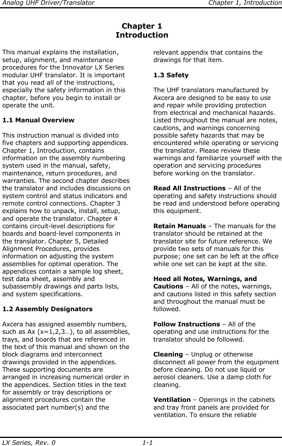 Analog UHF Driver/Translator    Chapter 1, Introduction LX Series, Rev. 0    1-1 Chapter 1 Introduction  This manual explains the installation, setup, alignment, and maintenance procedures for the Innovator LX Series modular UHF translator. It is important that you read all of the instructions, especially the safety information in this chapter, before you begin to install or operate the unit.  1.1 Manual Overview  This instruction manual is divided into five chapters and supporting appendices. Chapter 1, Introduction, contains information on the assembly numbering system used in the manual, safety, maintenance, return procedures, and warranties. The second chapter describes the translator and includes discussions on system control and status indicators and remote control connections. Chapter 3 explains how to unpack, install, setup, and operate the translator. Chapter 4 contains circuit-level descriptions for boards and board-level components in the translator. Chapter 5, Detailed Alignment Procedures, provides information on adjusting the system assemblies for optimal operation. The appendices contain a sample log sheet, test data sheet, assembly and subassembly drawings and parts lists, and system specifications.  1.2 Assembly Designators  Axcera has assigned assembly numbers, such as Ax (x=1,2,3…), to all assemblies, trays, and boards that are referenced in the text of this manual and shown on the block diagrams and interconnect drawings provided in the appendices. These supporting documents are arranged in increasing numerical order in the appendices. Section titles in the text for assembly or tray descriptions or alignment procedures contain the associated part number(s) and the relevant appendix that contains the drawings for that item.   1.3 Safety  The UHF translators manufactured by Axcera are designed to be easy to use and repair while providing protection from electrical and mechanical hazards. Listed throughout the manual are notes, cautions, and warnings concerning possible safety hazards that may be encountered while operating or servicing the translator. Please review these warnings and familiarize yourself with the operation and servicing procedures before working on the translator.  Read All Instructions – All of the operating and safety instructions should be read and understood before operating this equipment.  Retain Manuals – The manuals for the translator should be retained at the translator site for future reference. We provide two sets of manuals for this purpose; one set can be left at the office while one set can be kept at the site.  Heed all Notes, Warnings, and Cautions – All of the notes, warnings, and cautions listed in this safety section and throughout the manual must be followed.  Follow Instructions – All of the operating and use instructions for the translator should be followed.  Cleaning – Unplug or otherwise disconnect all power from the equipment before cleaning. Do not use liquid or aerosol cleaners. Use a damp cloth for cleaning.  Ventilation – Openings in the cabinets and tray front panels are provided for ventilation. To ensure the reliable 