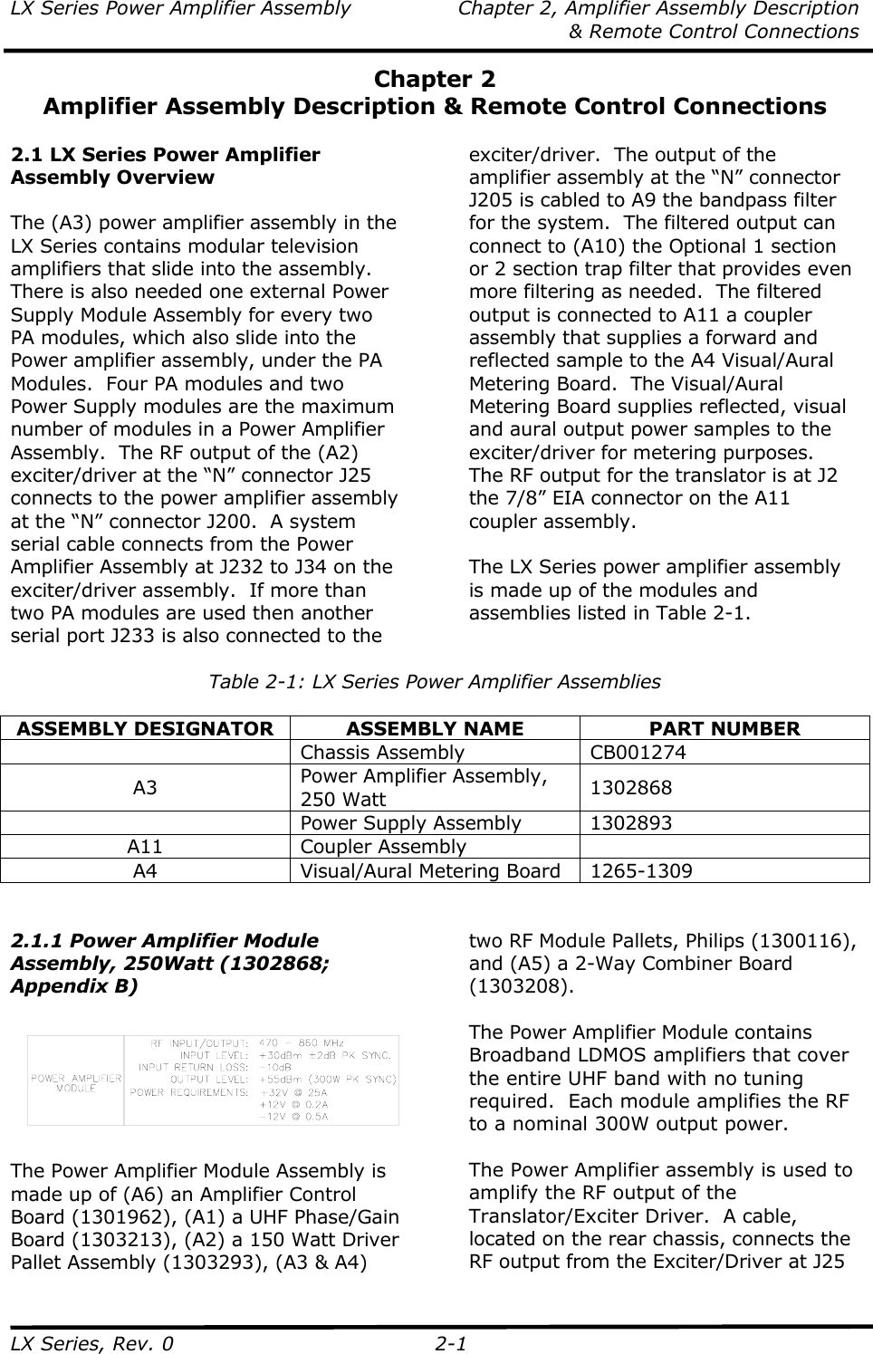 LX Series Power Amplifier Assembly  Chapter 2, Amplifier Assembly Description   &amp; Remote Control Connections LX Series, Rev. 0  2-1 Chapter 2 Amplifier Assembly Description &amp; Remote Control Connections  2.1 LX Series Power Amplifier Assembly Overview  The (A3) power amplifier assembly in the LX Series contains modular television amplifiers that slide into the assembly.  There is also needed one external Power Supply Module Assembly for every two PA modules, which also slide into the Power amplifier assembly, under the PA Modules.  Four PA modules and two Power Supply modules are the maximum number of modules in a Power Amplifier Assembly.  The RF output of the (A2) exciter/driver at the “N” connector J25 connects to the power amplifier assembly at the “N” connector J200.  A system serial cable connects from the Power Amplifier Assembly at J232 to J34 on the exciter/driver assembly.  If more than two PA modules are used then another serial port J233 is also connected to the exciter/driver.  The output of the amplifier assembly at the “N” connector J205 is cabled to A9 the bandpass filter for the system.  The filtered output can connect to (A10) the Optional 1 section or 2 section trap filter that provides even more filtering as needed.  The filtered output is connected to A11 a coupler assembly that supplies a forward and reflected sample to the A4 Visual/Aural Metering Board.  The Visual/Aural Metering Board supplies reflected, visual and aural output power samples to the exciter/driver for metering purposes.  The RF output for the translator is at J2 the 7/8” EIA connector on the A11 coupler assembly.  The LX Series power amplifier assembly is made up of the modules and assemblies listed in Table 2-1.  Table 2-1: LX Series Power Amplifier Assemblies  ASSEMBLY DESIGNATOR  ASSEMBLY NAME  PART NUMBER  Chassis Assembly CB001274 A3  Power Amplifier Assembly, 250 Watt  1302868   Power Supply Assembly  1302893 A11 Coupler Assembly  A4 Visual/Aural Metering Board 1265-1309   2.1.1 Power Amplifier Module Assembly, 250Watt (1302868; Appendix B)    The Power Amplifier Module Assembly is made up of (A6) an Amplifier Control Board (1301962), (A1) a UHF Phase/Gain Board (1303213), (A2) a 150 Watt Driver Pallet Assembly (1303293), (A3 &amp; A4) two RF Module Pallets, Philips (1300116), and (A5) a 2-Way Combiner Board (1303208).  The Power Amplifier Module contains Broadband LDMOS amplifiers that cover the entire UHF band with no tuning required.  Each module amplifies the RF to a nominal 300W output power.  The Power Amplifier assembly is used to amplify the RF output of the Translator/Exciter Driver.  A cable, located on the rear chassis, connects the RF output from the Exciter/Driver at J25 