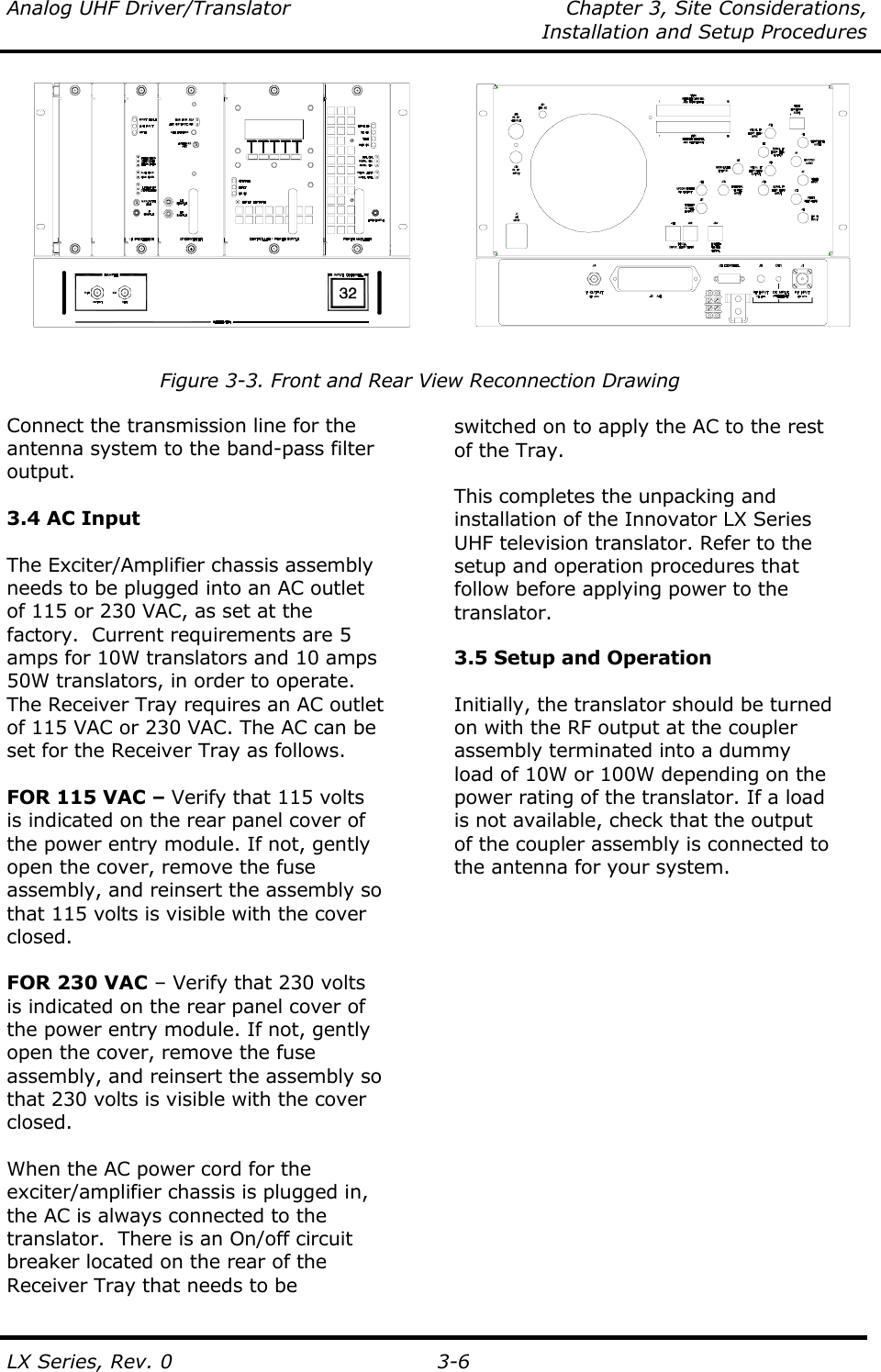 Analog UHF Driver/Translator  Chapter 3, Site Considerations,    Installation and Setup Procedures  LX Series, Rev. 0 3-6             Figure 3-3. Front and Rear View Reconnection Drawing  Connect the transmission line for the antenna system to the band-pass filter output.   3.4 AC Input  The Exciter/Amplifier chassis assembly needs to be plugged into an AC outlet of 115 or 230 VAC, as set at the factory.  Current requirements are 5 amps for 10W translators and 10 amps 50W translators, in order to operate.  The Receiver Tray requires an AC outlet of 115 VAC or 230 VAC. The AC can be set for the Receiver Tray as follows.  FOR 115 VAC – Verify that 115 volts is indicated on the rear panel cover of the power entry module. If not, gently open the cover, remove the fuse assembly, and reinsert the assembly so that 115 volts is visible with the cover closed.  FOR 230 VAC – Verify that 230 volts is indicated on the rear panel cover of the power entry module. If not, gently open the cover, remove the fuse assembly, and reinsert the assembly so that 230 volts is visible with the cover closed.  When the AC power cord for the exciter/amplifier chassis is plugged in, the AC is always connected to the translator.  There is an On/off circuit  breaker located on the rear of the  Receiver Tray that needs to be    switched on to apply the AC to the rest of the Tray.  This completes the unpacking and installation of the Innovator LX Series UHF television translator. Refer to the setup and operation procedures that follow before applying power to the translator.  3.5 Setup and Operation  Initially, the translator should be turned on with the RF output at the coupler assembly terminated into a dummy load of 10W or 100W depending on the power rating of the translator. If a load is not available, check that the output of the coupler assembly is connected to the antenna for your system. 
