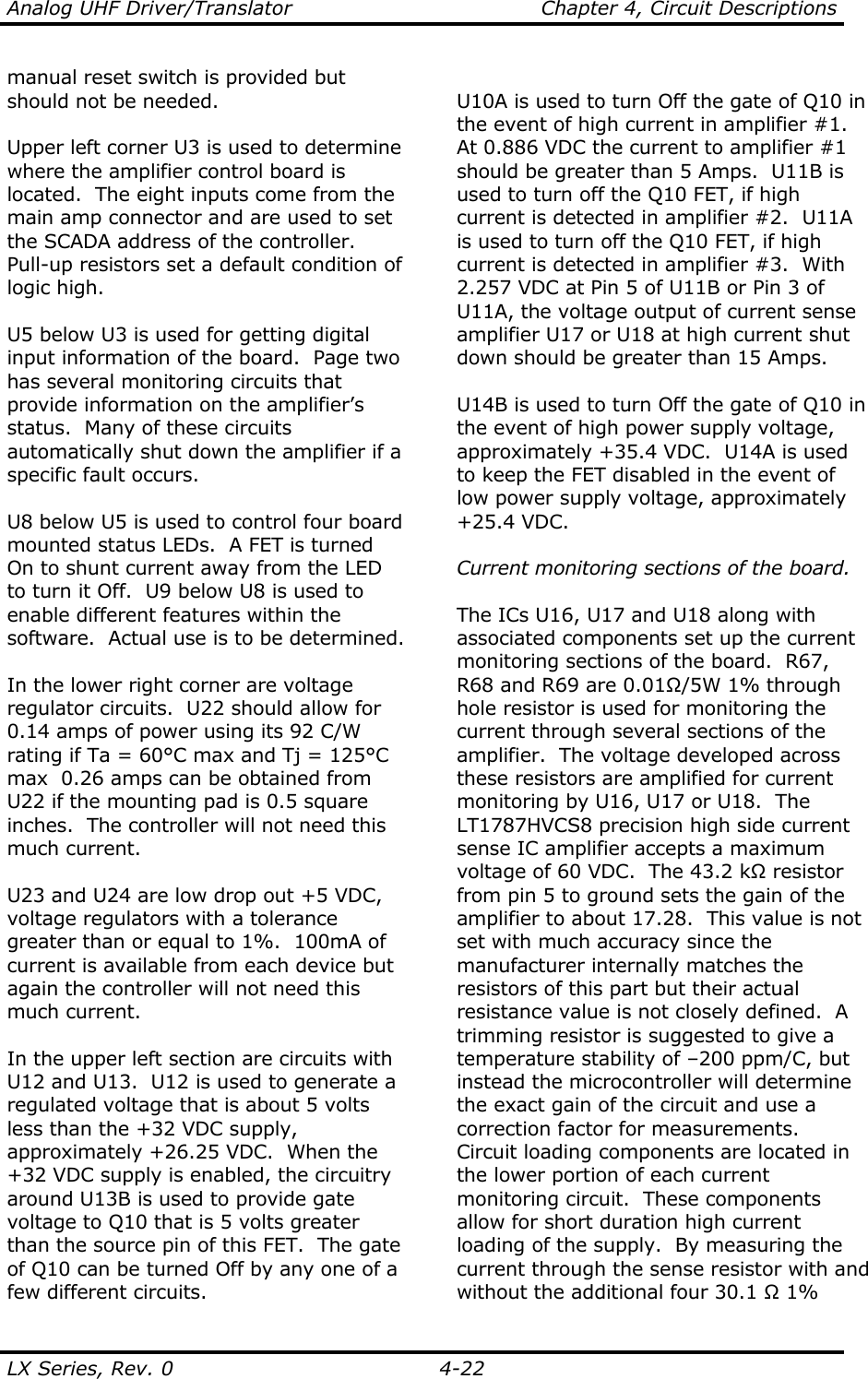 Analog UHF Driver/Translator    Chapter 4, Circuit Descriptions LX Series, Rev. 0    4-22 manual reset switch is provided but should not be needed.  Upper left corner U3 is used to determine where the amplifier control board is located.  The eight inputs come from the main amp connector and are used to set the SCADA address of the controller.  Pull-up resistors set a default condition of logic high.  U5 below U3 is used for getting digital input information of the board.  Page two has several monitoring circuits that provide information on the amplifier’s status.  Many of these circuits automatically shut down the amplifier if a specific fault occurs.  U8 below U5 is used to control four board mounted status LEDs.  A FET is turned On to shunt current away from the LED to turn it Off.  U9 below U8 is used to enable different features within the software.  Actual use is to be determined.  In the lower right corner are voltage regulator circuits.  U22 should allow for 0.14 amps of power using its 92 C/W rating if Ta = 60°C max and Tj = 125°C max  0.26 amps can be obtained from U22 if the mounting pad is 0.5 square inches.  The controller will not need this much current.    U23 and U24 are low drop out +5 VDC, voltage regulators with a tolerance greater than or equal to 1%.  100mA of current is available from each device but again the controller will not need this much current.  In the upper left section are circuits with U12 and U13.  U12 is used to generate a regulated voltage that is about 5 volts less than the +32 VDC supply, approximately +26.25 VDC.  When the +32 VDC supply is enabled, the circuitry around U13B is used to provide gate voltage to Q10 that is 5 volts greater than the source pin of this FET.  The gate of Q10 can be turned Off by any one of a few different circuits.  U10A is used to turn Off the gate of Q10 in the event of high current in amplifier #1.  At 0.886 VDC the current to amplifier #1 should be greater than 5 Amps.  U11B is used to turn off the Q10 FET, if high current is detected in amplifier #2.  U11A is used to turn off the Q10 FET, if high current is detected in amplifier #3.  With 2.257 VDC at Pin 5 of U11B or Pin 3 of U11A, the voltage output of current sense amplifier U17 or U18 at high current shut down should be greater than 15 Amps.  U14B is used to turn Off the gate of Q10 in the event of high power supply voltage, approximately +35.4 VDC.  U14A is used to keep the FET disabled in the event of low power supply voltage, approximately +25.4 VDC.  Current monitoring sections of the board.  The ICs U16, U17 and U18 along with associated components set up the current monitoring sections of the board.  R67, R68 and R69 are 0.01Ω/5W 1% through hole resistor is used for monitoring the current through several sections of the amplifier.  The voltage developed across these resistors are amplified for current monitoring by U16, U17 or U18.  The LT1787HVCS8 precision high side current sense IC amplifier accepts a maximum voltage of 60 VDC.  The 43.2 kΩ resistor from pin 5 to ground sets the gain of the amplifier to about 17.28.  This value is not set with much accuracy since the manufacturer internally matches the resistors of this part but their actual resistance value is not closely defined.  A trimming resistor is suggested to give a temperature stability of –200 ppm/C, but instead the microcontroller will determine the exact gain of the circuit and use a correction factor for measurements.  Circuit loading components are located in the lower portion of each current monitoring circuit.  These components allow for short duration high current loading of the supply.  By measuring the current through the sense resistor with and without the additional four 30.1 Ω 1% 