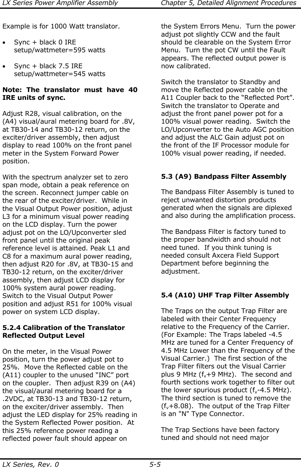 LX Series Power Amplifier Assembly  Chapter 5, Detailed Alignment Procedures  LX Series, Rev. 0  5-5 Example is for 1000 Watt translator.  • Sync + black 0 IRE setup/wattmeter=595 watts  • Sync + black 7.5 IRE setup/wattmeter=545 watts    Note: The translator must have 40 IRE units of sync.   Adjust R28, visual calibration, on the (A4) visual/aural metering board for .8V, at TB30-14 and TB30-12 return, on the exciter/driver assembly, then adjust display to read 100% on the front panel meter in the System Forward Power position.  With the spectrum analyzer set to zero span mode, obtain a peak reference on the screen. Reconnect jumper cable on the rear of the exciter/driver.  While in the Visual Output Power position, adjust L3 for a minimum visual power reading on the LCD display. Turn the power adjust pot on the LO/Upconverter sled front panel until the original peak reference level is attained. Peak L1 and C8 for a maximum aural power reading, then adjust R20 for .8V, at TB30-15 and TB30-12 return, on the exciter/driver assembly, then adjust LCD display for 100% system aural power reading. Switch to the Visual Output Power position and adjust R51 for 100% visual power on system LCD display.  5.2.4 Calibration of the Translator Reflected Output Level   On the meter, in the Visual Power position, turn the power adjust pot to 25%.  Move the Reflected cable on the (A11) coupler to the unused “INC” port on the coupler.  Then adjust R39 on (A4) the visual/aural metering board for a .2VDC, at TB30-13 and TB30-12 return, on the exciter/driver assembly.  Then adjust the LED display for 25% reading in the System Reflected Power position.  At this 25% reference power reading a reflected power fault should appear on the System Errors Menu.  Turn the power adjust pot slightly CCW and the fault should be clearable on the System Error Menu.  Turn the pot CW until the Fault appears. The reflected output power is now calibrated.    Switch the translator to Standby and move the Reflected power cable on the A11 Coupler back to the “Reflected Port”. Switch the translator to Operate and adjust the front panel power pot for a 100% visual power reading.  Switch the LO/Upconverter to the Auto AGC position and adjust the ALC Gain adjust pot on the front of the IF Processor module for 100% visual power reading, if needed.   5.3 (A9) Bandpass Filter Assembly   The Bandpass Filter Assembly is tuned to reject unwanted distortion products generated when the signals are diplexed and also during the amplification process.  The Bandpass Filter is factory tuned to the proper bandwidth and should not need tuned.  If you think tuning is needed consult Axcera Field Support Department before beginning the adjustment.   5.4 (A10) UHF Trap Filter Assembly  The Traps on the output Trap Filter are labeled with their Center Frequency relative to the Frequency of the Carrier.  (For Example: The Traps labeled -4.5 MHz are tuned for a Center Frequency of 4.5 MHz Lower than the Frequency of the Visual Carrier.)  The first section of the Trap Filter filters out the Visual Carrier plus 9 MHz (fv+9 MHz).  The second and fourth sections work together to filter out the lower spurious product (fv-4.5 MHz).  The third section is tuned to remove the (fv+8.08).  The output of the Trap Filter is an &quot;N&quot; Type Connector.  The Trap Sections have been factory tuned and should not need major 