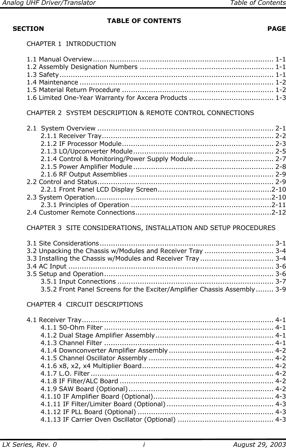 Analog UHF Driver/Translator   Table of Contents  LX Series, Rev. 0    August 29, 2003 iTABLE OF CONTENTS      SECTION   PAGE     CHAPTER 1  INTRODUCTION   1.1 Manual Overview................................................................................. 1-1   1.2 Assembly Designation Numbers ............................................................ 1-1  1.3 Safety................................................................................................ 1-1  1.4 Maintenance ....................................................................................... 1-2   1.5 Material Return Procedure .................................................................... 1-2   1.6 Limited One-Year Warranty for Axcera Products ...................................... 1-3    CHAPTER 2  SYSTEM DESCRIPTION &amp; REMOTE CONTROL CONNECTIONS    2.1  System Overview ............................................................................... 2-1   2.1.1 Receiver Tray............................................................................. 2-2     2.1.2 IF Processor Module.................................................................... 2-3   2.1.3 LO/Upconverter Module............................................................... 2-5     2.1.4 Control &amp; Monitoring/Power Supply Module.................................... 2-7     2.1.5 Power Amplifier Module ............................................................... 2-8     2.1.6 RF Output Assemblies ................................................................. 2-9  2.2 Control and Status............................................................................... 2-9     2.2.1 Front Panel LCD Display Screen...................................................2-10  2.3 System Operation...............................................................................2-10   2.3.1 Principles of Operation ...............................................................2-11  2.4 Customer Remote Connections.............................................................2-12      CHAPTER 3  SITE CONSIDERATIONS, INSTALLATION AND SETUP PROCEDURES     3.1 Site Considerations.............................................................................. 3-1   3.2 Unpacking the Chassis w/Modules and Receiver Tray ............................... 3-4   3.3 Installing the Chassis w/Modules and Receiver Tray ................................. 3-4   3.4 AC Input ............................................................................................ 3-6  3.5 Setup and Operation............................................................................ 3-6   3.5.1 Input Connections ...................................................................... 3-7     3.5.2 Front Panel Screens for the Exciter/Amplifier Chassis Assembly ........ 3-9    CHAPTER 4  CIRCUIT DESCRIPTIONS   4.1 Receiver Tray...................................................................................... 4-1   4.1.1 50-Ohm Filter ............................................................................ 4-1     4.1.2 Dual Stage Amplifier Assembly..................................................... 4-1     4.1.3 Channel Filter ............................................................................ 4-1   4.1.4 Downconverter Amplifier Assembly ............................................... 4-2     4.1.5 Channel Oscillator Assembly ........................................................ 4-2     4.1.6 x8, x2, x4 Multiplier Board........................................................... 4-2   4.1.7 L.O. Filter .................................................................................. 4-2     4.1.8 IF Filter/ALC Board ..................................................................... 4-2   4.1.9 SAW Board (Optional) ................................................................. 4-2     4.1.10 IF Amplifier Board (Optional)...................................................... 4-3     4.1.11 IF Filter/Limiter Board (Optional) ................................................ 4-3     4.1.12 IF PLL Board (Optional) ............................................................. 4-3     4.1.13 IF Carrier Oven Oscillator (Optional) ........................................... 4-3 