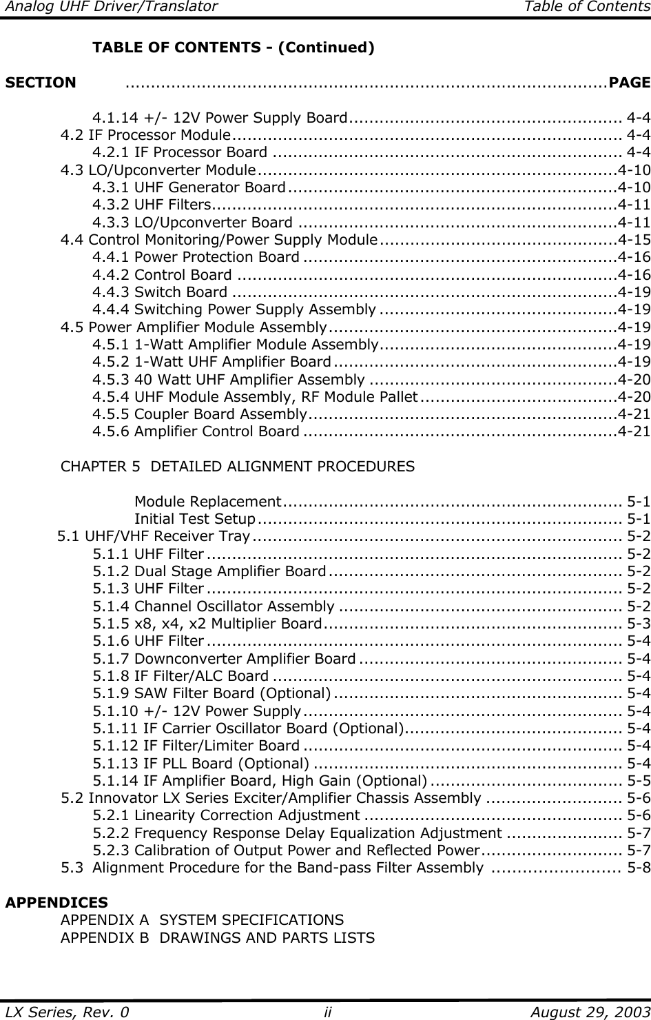 Analog UHF Driver/Translator   Table of Contents  LX Series, Rev. 0    August 29, 2003 ii  TABLE OF CONTENTS - (Continued)  SECTION   ...............................................................................................PAGE         4.1.14 +/- 12V Power Supply Board...................................................... 4-4   4.2 IF Processor Module............................................................................. 4-4     4.2.1 IF Processor Board ..................................................................... 4-4  4.3 LO/Upconverter Module.......................................................................4-10     4.3.1 UHF Generator Board.................................................................4-10   4.3.2 UHF Filters................................................................................4-11   4.3.3 LO/Upconverter Board ...............................................................4-11   4.4 Control Monitoring/Power Supply Module...............................................4-15     4.4.1 Power Protection Board ..............................................................4-16     4.4.2 Control Board ...........................................................................4-16   4.4.3 Switch Board ............................................................................4-19     4.4.4 Switching Power Supply Assembly ...............................................4-19   4.5 Power Amplifier Module Assembly.........................................................4-19     4.5.1 1-Watt Amplifier Module Assembly...............................................4-19     4.5.2 1-Watt UHF Amplifier Board ........................................................4-19     4.5.3 40 Watt UHF Amplifier Assembly .................................................4-20     4.5.4 UHF Module Assembly, RF Module Pallet .......................................4-20   4.5.5 Coupler Board Assembly.............................................................4-21   4.5.6 Amplifier Control Board ..............................................................4-21    CHAPTER 5  DETAILED ALIGNMENT PROCEDURES      Module Replacement................................................................... 5-1     Initial Test Setup........................................................................ 5-1 5.1 UHF/VHF Receiver Tray......................................................................... 5-2   5.1.1 UHF Filter .................................................................................. 5-2   5.1.2 Dual Stage Amplifier Board .......................................................... 5-2   5.1.3 UHF Filter .................................................................................. 5-2     5.1.4 Channel Oscillator Assembly ........................................................ 5-2     5.1.5 x8, x4, x2 Multiplier Board........................................................... 5-3   5.1.6 UHF Filter .................................................................................. 5-4   5.1.7 Downconverter Amplifier Board .................................................... 5-4     5.1.8 IF Filter/ALC Board ..................................................................... 5-4   5.1.9 SAW Filter Board (Optional) ......................................................... 5-4   5.1.10 +/- 12V Power Supply............................................................... 5-4     5.1.11 IF Carrier Oscillator Board (Optional)........................................... 5-4     5.1.12 IF Filter/Limiter Board ............................................................... 5-4     5.1.13 IF PLL Board (Optional) ............................................................. 5-4     5.1.14 IF Amplifier Board, High Gain (Optional) ...................................... 5-5   5.2 Innovator LX Series Exciter/Amplifier Chassis Assembly ........................... 5-6     5.2.1 Linearity Correction Adjustment ................................................... 5-6     5.2.2 Frequency Response Delay Equalization Adjustment ....................... 5-7     5.2.3 Calibration of Output Power and Reflected Power............................ 5-7   5.3  Alignment Procedure for the Band-pass Filter Assembly  ......................... 5-8  APPENDICES   APPENDIX A  SYSTEM SPECIFICATIONS   APPENDIX B  DRAWINGS AND PARTS LISTS 