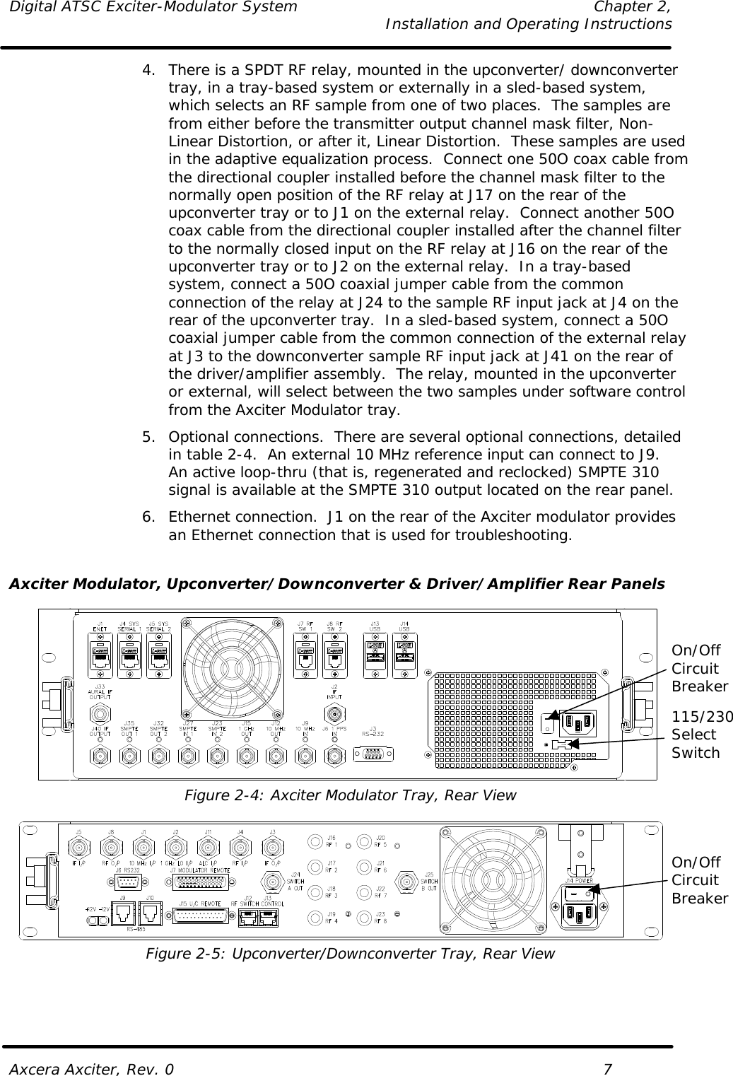 Digital ATSC Exciter-Modulator System Chapter 2,   Installation and Operating Instructions  Axcera Axciter, Rev. 0    7 4. There is a SPDT RF relay, mounted in the upconverter/ downconverter tray, in a tray-based system or externally in a sled-based system, which selects an RF sample from one of two places.  The samples are from either before the transmitter output channel mask filter, Non-Linear Distortion, or after it, Linear Distortion.  These samples are used in the adaptive equalization process.  Connect one 50O coax cable from the directional coupler installed before the channel mask filter to the normally open position of the RF relay at J17 on the rear of the upconverter tray or to J1 on the external relay.  Connect another 50O coax cable from the directional coupler installed after the channel filter to the normally closed input on the RF relay at J16 on the rear of the upconverter tray or to J2 on the external relay.  In a tray-based system, connect a 50O coaxial jumper cable from the common connection of the relay at J24 to the sample RF input jack at J4 on the rear of the upconverter tray.  In a sled-based system, connect a 50O coaxial jumper cable from the common connection of the external relay at J3 to the downconverter sample RF input jack at J41 on the rear of the driver/amplifier assembly.  The relay, mounted in the upconverter or external, will select between the two samples under software control from the Axciter Modulator tray. 5. Optional connections.  There are several optional connections, detailed in table 2-4.  An external 10 MHz reference input can connect to J9.  An active loop-thru (that is, regenerated and reclocked) SMPTE 310 signal is available at the SMPTE 310 output located on the rear panel. 6. Ethernet connection.  J1 on the rear of the Axciter modulator provides an Ethernet connection that is used for troubleshooting.  Axciter Modulator, Upconverter/Downconverter &amp; Driver/Amplifier Rear Panels   Figure 2-4: Axciter Modulator Tray, Rear View   Figure 2-5: Upconverter/Downconverter Tray, Rear View 115/230 Select Switch On/Off Circuit Breaker On/Off Circuit Breaker 