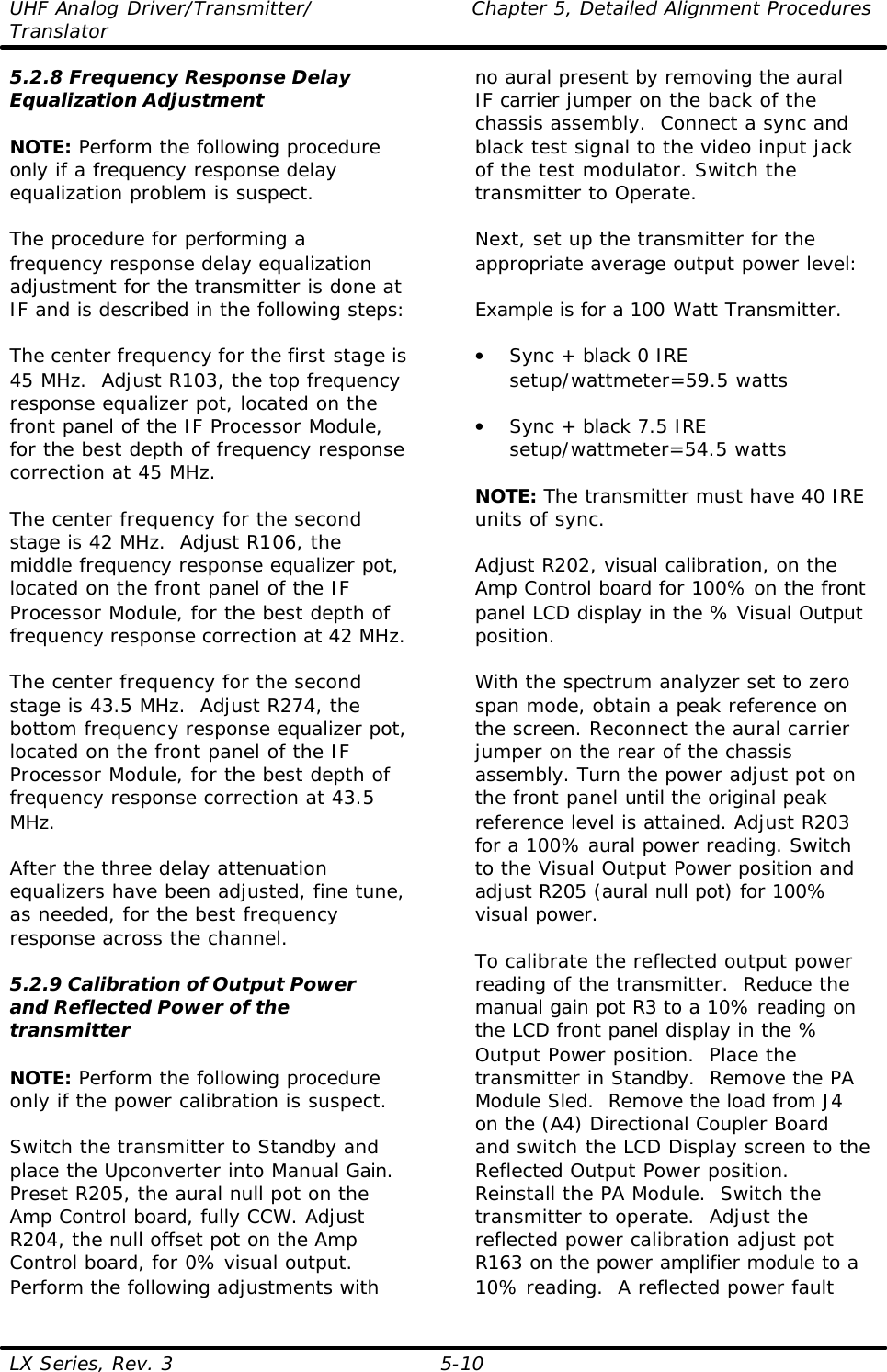 UHF Analog Driver/Transmitter/ Chapter 5, Detailed Alignment Procedures Translator  LX Series, Rev. 3 5-10 5.2.8 Frequency Response Delay Equalization Adjustment  NOTE: Perform the following procedure only if a frequency response delay equalization problem is suspect.  The procedure for performing a frequency response delay equalization adjustment for the transmitter is done at IF and is described in the following steps:  The center frequency for the first stage is 45 MHz.  Adjust R103, the top frequency response equalizer pot, located on the front panel of the IF Processor Module, for the best depth of frequency response correction at 45 MHz.  The center frequency for the second stage is 42 MHz.  Adjust R106, the middle frequency response equalizer pot, located on the front panel of the IF Processor Module, for the best depth of frequency response correction at 42 MHz.  The center frequency for the second stage is 43.5 MHz.  Adjust R274, the bottom frequency response equalizer pot, located on the front panel of the IF Processor Module, for the best depth of frequency response correction at 43.5 MHz.  After the three delay attenuation equalizers have been adjusted, fine tune, as needed, for the best frequency response across the channel.  5.2.9 Calibration of Output Power and Reflected Power of the transmitter  NOTE: Perform the following procedure only if the power calibration is suspect.  Switch the transmitter to Standby and place the Upconverter into Manual Gain.  Preset R205, the aural null pot on the Amp Control board, fully CCW. Adjust R204, the null offset pot on the Amp Control board, for 0% visual output. Perform the following adjustments with no aural present by removing the aural IF carrier jumper on the back of the chassis assembly.  Connect a sync and black test signal to the video input jack of the test modulator. Switch the transmitter to Operate.  Next, set up the transmitter for the appropriate average output power level:  Example is for a 100 Watt Transmitter.  • Sync + black 0 IRE setup/wattmeter=59.5 watts  • Sync + black 7.5 IRE setup/wattmeter=54.5 watts    NOTE: The transmitter must have 40 IRE units of sync.   Adjust R202, visual calibration, on the Amp Control board for 100% on the front panel LCD display in the % Visual Output position.  With the spectrum analyzer set to zero span mode, obtain a peak reference on the screen. Reconnect the aural carrier jumper on the rear of the chassis assembly. Turn the power adjust pot on the front panel until the original peak reference level is attained. Adjust R203 for a 100% aural power reading. Switch to the Visual Output Power position and adjust R205 (aural null pot) for 100% visual power.  To calibrate the reflected output power reading of the transmitter.  Reduce the manual gain pot R3 to a 10% reading on the LCD front panel display in the % Output Power position.  Place the transmitter in Standby.  Remove the PA Module Sled.  Remove the load from J4 on the (A4) Directional Coupler Board and switch the LCD Display screen to the Reflected Output Power position.  Reinstall the PA Module.  Switch the transmitter to operate.  Adjust the reflected power calibration adjust pot R163 on the power amplifier module to a 10% reading.  A reflected power fault 