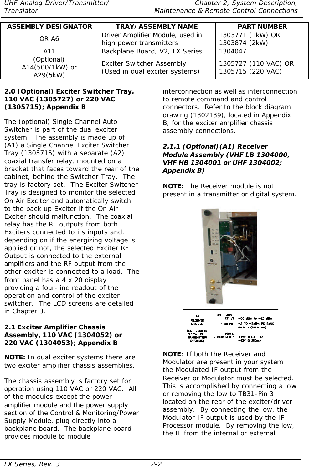 UHF Analog Driver/Transmitter/ Chapter 2, System Description, Translator Maintenance &amp; Remote Control Connections LX Series, Rev. 3 2-2 ASSEMBLY DESIGNATOR TRAY/ASSEMBLY NAME PART NUMBER OR A6 Driver Amplifier Module, used in high power transmitters 1303771 (1kW) OR 1303874 (2kW) A11 Backplane Board, V2, LX Series 1304047 (Optional) A14(500/1kW) or A29(5kW) Exciter Switcher Assembly (Used in dual exciter systems) 1305727 (110 VAC) OR 1305715 (220 VAC)  2.0 (Optional) Exciter Switcher Tray, 110 VAC (1305727) or 220 VAC (1305715); Appendix B  The (optional) Single Channel Auto Switcher is part of the dual exciter system.  The assembly is made up of (A1) a Single Channel Exciter Switcher Tray (1305715) with a separate (A2) coaxial transfer relay, mounted on a bracket that faces toward the rear of the cabinet, behind the Switcher Tray.  The tray is factory set.  The Exciter Switcher Tray is designed to monitor the selected On Air Exciter and automatically switch to the back up Exciter if the On Air Exciter should malfunction.  The coaxial relay has the RF outputs from both Exciters connected to its inputs and, depending on if the energizing voltage is applied or not, the selected Exciter RF Output is connected to the external amplifiers and the RF output from the other exciter is connected to a load.  The front panel has a 4 x 20 display providing a four-line readout of the operation and control of the exciter switcher.  The LCD screens are detailed in Chapter 3.  2.1 Exciter Amplifier Chassis Assembly, 110 VAC (1304052) or 220 VAC (1304053); Appendix B  NOTE: In dual exciter systems there are two exciter amplifier chassis assemblies.  The chassis assembly is factory set for operation using 110 VAC or 220 VAC.  All of the modules except the power amplifier module and the power supply section of the Control &amp; Monitoring/Power Supply Module, plug directly into a backplane board.  The backplane board provides module to module interconnection as well as interconnection to remote command and control connectors.  Refer to the block diagram drawing (1302139), located in Appendix B, for the exciter amplifier chassis assembly connections.  2.1.1 (Optional)(A1) Receiver Module Assembly (VHF LB 1304000, VHF HB 1304001 or UHF 1304002; Appendix B)  NOTE: The Receiver module is not present in a transmitter or digital system.    NOTE: If both the Receiver and Modulator are present in your system the Modulated IF output from the Receiver or Modulator must be selected.  This is accomplished by connecting a low or removing the low to TB31-Pin 3 located on the rear of the exciter/driver assembly.  By connecting the low, the Modulator IF output is used by the IF Processor module.  By removing the low, the IF from the internal or external 