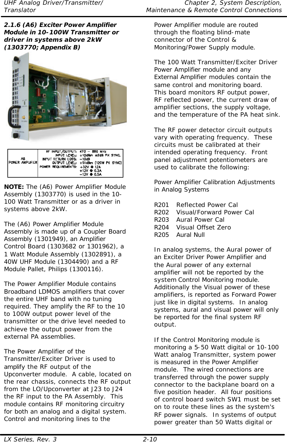 UHF Analog Driver/Transmitter/ Chapter 2, System Description, Translator Maintenance &amp; Remote Control Connections LX Series, Rev. 3 2-10 2.1.6 (A6) Exciter Power Amplifier Module in 10-100W Transmitter or driver in systems above 2kW (1303770; Appendix B)  NOTE: The (A6) Power Amplifier Module Assembly (1303770) is used in the 10-100 Watt Transmitter or as a driver in systems above 2kW.  The (A6) Power Amplifier Module Assembly is made up of a Coupler Board Assembly (1301949), an Amplifier Control Board (1303682 or 1301962), a 1 Watt Module Assembly (1302891), a 40W UHF Module (1304490) and a RF Module Pallet, Philips (1300116).  The Power Amplifier Module contains Broadband LDMOS amplifiers that cover the entire UHF band with no tuning required. They amplify the RF to the 10 to 100W output power level of the transmitter or the drive level needed to achieve the output power from the external PA assemblies.  The Power Amplifier of the Transmitter/Exciter Driver is used to amplify the RF output of the Upconverter module.  A cable, located on the rear chassis, connects the RF output from the LO/Upconverter at J23 to J24 the RF input to the PA Assembly.  This module contains RF monitoring circuitry for both an analog and a digital system.  Control and monitoring lines to the Power Amplifier module are routed through the floating blind-mate connector of the Control &amp; Monitoring/Power Supply module.  The 100 Watt Transmitter/Exciter Driver Power Amplifier module and any External Amplifier modules contain the same control and monitoring board.  This board monitors RF output power, RF reflected power, the current draw of amplifier sections, the supply voltage, and the temperature of the PA heat sink.  The RF power detector circuit outputs vary with operating frequency.  These circuits must be calibrated at their intended operating frequency.  Front panel adjustment potentiometers are used to calibrate the following:  Power Amplifier Calibration Adjustments in Analog Systems  R201 Reflected Power Cal R202 Visual/Forward Power Cal R203 Aural Power Cal R204 Visual Offset Zero R205 Aural Null  In analog systems, the Aural power of an Exciter Driver Power Amplifier and the Aural power of any external amplifier will not be reported by the system Control Monitoring module.  Additionally the Visual power of these amplifiers, is reported as Forward Power just like in digital systems.  In analog systems, aural and visual power will only be reported for the final system RF output.    If the Control Monitoring module is monitoring a 5-50 Watt digital or 10-100 Watt analog Transmitter, system power is measured in the Power Amplifier module.  The wired connections are transferred through the power supply connector to the backplane board on a five position header.  All four positions of control board switch SW1 must be set on to route these lines as the system&apos;s RF power signals.  In systems of output power greater than 50 Watts digital or 
