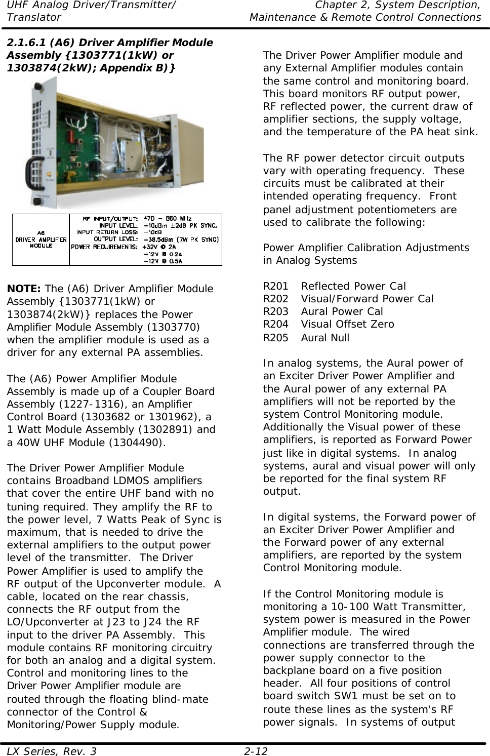 UHF Analog Driver/Transmitter/ Chapter 2, System Description, Translator Maintenance &amp; Remote Control Connections LX Series, Rev. 3 2-12 2.1.6.1 (A6) Driver Amplifier Module Assembly {1303771(1kW) or 1303874(2kW); Appendix B)}    NOTE: The (A6) Driver Amplifier Module Assembly {1303771(1kW) or 1303874(2kW)} replaces the Power Amplifier Module Assembly (1303770) when the amplifier module is used as a driver for any external PA assemblies.  The (A6) Power Amplifier Module Assembly is made up of a Coupler Board Assembly (1227-1316), an Amplifier Control Board (1303682 or 1301962), a 1 Watt Module Assembly (1302891) and a 40W UHF Module (1304490).  The Driver Power Amplifier Module contains Broadband LDMOS amplifiers that cover the entire UHF band with no tuning required. They amplify the RF to the power level, 7 Watts Peak of Sync is maximum, that is needed to drive the external amplifiers to the output power level of the transmitter.  The Driver Power Amplifier is used to amplify the RF output of the Upconverter module.  A cable, located on the rear chassis, connects the RF output from the LO/Upconverter at J23 to J24 the RF input to the driver PA Assembly.  This module contains RF monitoring circuitry for both an analog and a digital system.  Control and monitoring lines to the Driver Power Amplifier module are routed through the floating blind-mate connector of the Control &amp; Monitoring/Power Supply module.  The Driver Power Amplifier module and any External Amplifier modules contain the same control and monitoring board.  This board monitors RF output power, RF reflected power, the current draw of amplifier sections, the supply voltage, and the temperature of the PA heat sink.  The RF power detector circuit outputs vary with operating frequency.  These circuits must be calibrated at their intended operating frequency.  Front panel adjustment potentiometers are used to calibrate the following:  Power Amplifier Calibration Adjustments in Analog Systems  R201 Reflected Power Cal R202 Visual/Forward Power Cal R203 Aural Power Cal R204 Visual Offset Zero R205 Aural Null  In analog systems, the Aural power of an Exciter Driver Power Amplifier and the Aural power of any external PA amplifiers will not be reported by the system Control Monitoring module.  Additionally the Visual power of these amplifiers, is reported as Forward Power just like in digital systems.  In analog systems, aural and visual power will only be reported for the final system RF output.    In digital systems, the Forward power of an Exciter Driver Power Amplifier and the Forward power of any external amplifiers, are reported by the system Control Monitoring module.   If the Control Monitoring module is monitoring a 10-100 Watt Transmitter, system power is measured in the Power Amplifier module.  The wired connections are transferred through the power supply connector to the backplane board on a five position header.  All four positions of control board switch SW1 must be set on to route these lines as the system&apos;s RF power signals.  In systems of output 