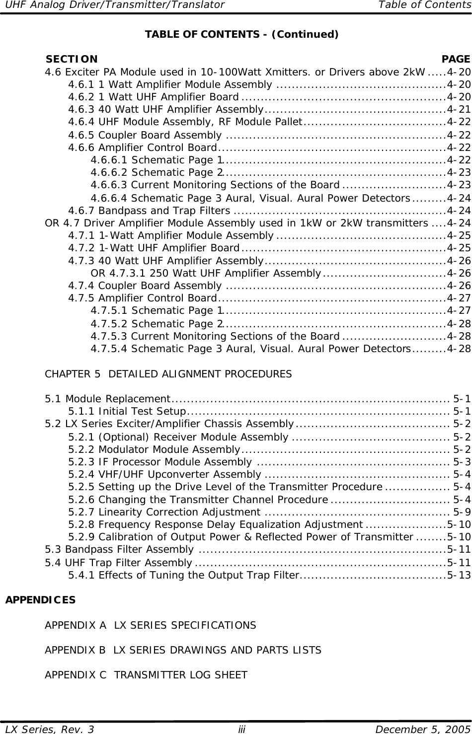UHF Analog Driver/Transmitter/Translator   Table of Contents  LX Series, Rev. 3    December 5, 2005 iii TABLE OF CONTENTS - (Continued)              SECTION PAGE  4.6 Exciter PA Module used in 10-100Watt Xmitters. or Drivers above 2kW .....4-20     4.6.1 1 Watt Amplifier Module Assembly ............................................4-20     4.6.2 1 Watt UHF Amplifier Board .....................................................4-20     4.6.3 40 Watt UHF Amplifier Assembly...............................................4-21     4.6.4 UHF Module Assembly, RF Module Pallet.....................................4-22     4.6.5 Coupler Board Assembly .........................................................4-22     4.6.6 Amplifier Control Board...........................................................4-22       4.6.6.1 Schematic Page 1..........................................................4-22       4.6.6.2 Schematic Page 2..........................................................4-23       4.6.6.3 Current Monitoring Sections of the Board ...........................4-23       4.6.6.4 Schematic Page 3 Aural, Visual. Aural Power Detectors.........4-24     4.6.7 Bandpass and Trap Filters .......................................................4-24  OR 4.7 Driver Amplifier Module Assembly used in 1kW or 2kW transmitters ....4-24     4.7.1 1-Watt Amplifier Module Assembly ............................................4-25     4.7.2 1-Watt UHF Amplifier Board.....................................................4-25     4.7.3 40 Watt UHF Amplifier Assembly...............................................4-26       OR 4.7.3.1 250 Watt UHF Amplifier Assembly................................4-26     4.7.4 Coupler Board Assembly .........................................................4-26     4.7.5 Amplifier Control Board...........................................................4-27       4.7.5.1 Schematic Page 1..........................................................4-27       4.7.5.2 Schematic Page 2..........................................................4-28       4.7.5.3 Current Monitoring Sections of the Board ...........................4-28       4.7.5.4 Schematic Page 3 Aural, Visual. Aural Power Detectors.........4-28   CHAPTER 5  DETAILED ALIGNMENT PROCEDURES   5.1 Module Replacement........................................................................ 5-1     5.1.1 Initial Test Setup.................................................................... 5-1  5.2 LX Series Exciter/Amplifier Chassis Assembly........................................ 5-2     5.2.1 (Optional) Receiver Module Assembly ......................................... 5-2     5.2.2 Modulator Module Assembly...................................................... 5-2     5.2.3 IF Processor Module Assembly .................................................. 5-3     5.2.4 VHF/UHF Upconverter Assembly ................................................ 5-4     5.2.5 Setting up the Drive Level of the Transmitter Procedure ................. 5-4     5.2.6 Changing the Transmitter Channel Procedure ............................... 5-4     5.2.7 Linearity Correction Adjustment ................................................ 5-9     5.2.8 Frequency Response Delay Equalization Adjustment .....................5-10     5.2.9 Calibration of Output Power &amp; Reflected Power of Transmitter ........5-10  5.3 Bandpass Filter Assembly ................................................................5-11  5.4 UHF Trap Filter Assembly .................................................................5-11     5.4.1 Effects of Tuning the Output Trap Filter......................................5-13  APPENDICES   APPENDIX A  LX SERIES SPECIFICATIONS   APPENDIX B  LX SERIES DRAWINGS AND PARTS LISTS   APPENDIX C  TRANSMITTER LOG SHEET  