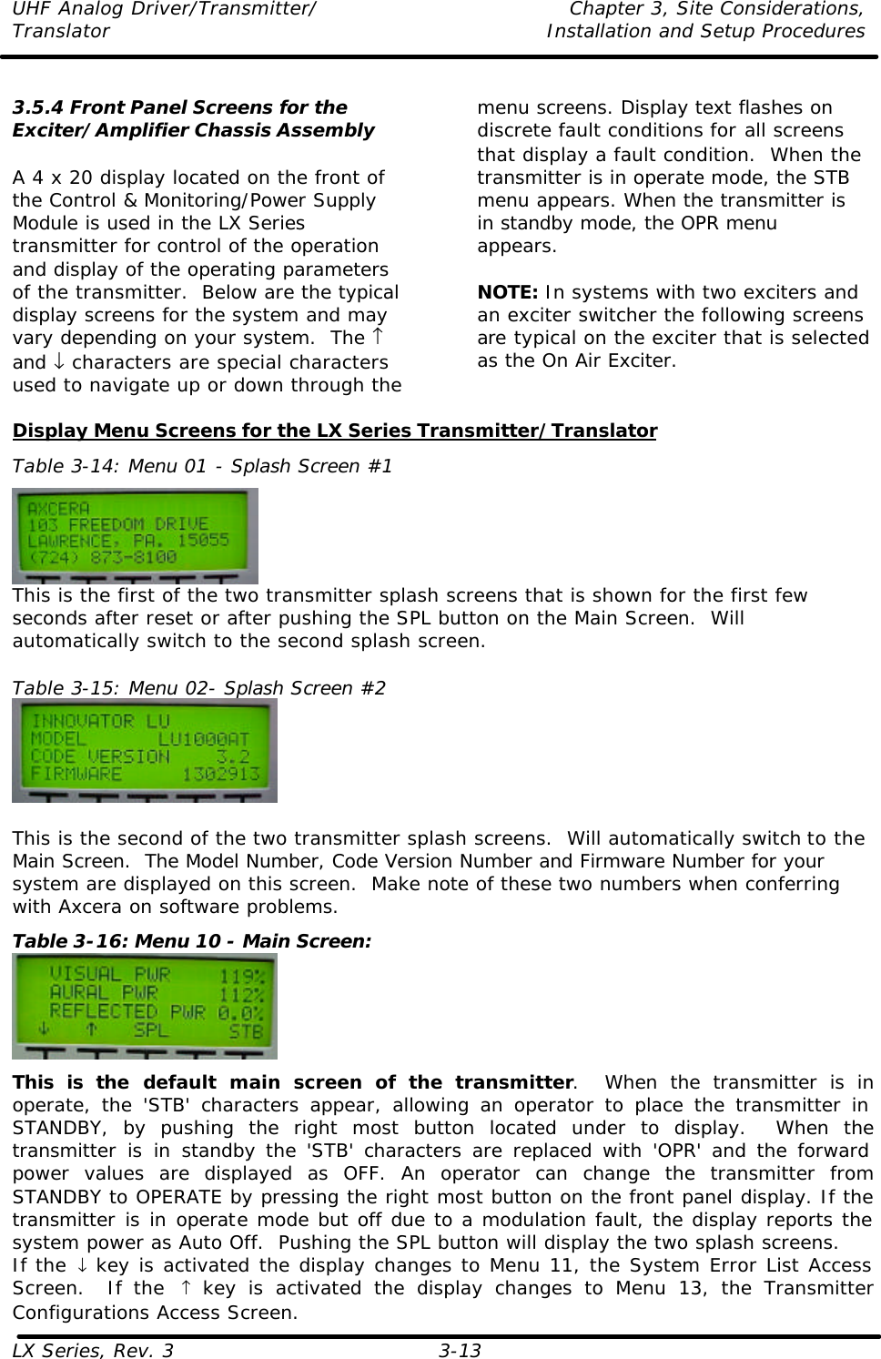 UHF Analog Driver/Transmitter/ Chapter 3, Site Considerations,  Translator Installation and Setup Procedures LX Series, Rev. 3 3-13  3.5.4 Front Panel Screens for the Exciter/Amplifier Chassis Assembly  A 4 x 20 display located on the front of the Control &amp; Monitoring/Power Supply Module is used in the LX Series transmitter for control of the operation and display of the operating parameters of the transmitter.  Below are the typical display screens for the system and may vary depending on your system.  The ↑ and ↓ characters are special characters used to navigate up or down through the menu screens. Display text flashes on discrete fault conditions for all screens that display a fault condition.  When the transmitter is in operate mode, the STB menu appears. When the transmitter is in standby mode, the OPR menu appears.  NOTE: In systems with two exciters and an exciter switcher the following screens are typical on the exciter that is selected as the On Air Exciter.   Display Menu Screens for the LX Series Transmitter/Translator Table 3-14: Menu 01 - Splash Screen #1  This is the first of the two transmitter splash screens that is shown for the first few seconds after reset or after pushing the SPL button on the Main Screen.  Will automatically switch to the second splash screen.  Table 3-15: Menu 02- Splash Screen #2   This is the second of the two transmitter splash screens.  Will automatically switch to the Main Screen.  The Model Number, Code Version Number and Firmware Number for your system are displayed on this screen.  Make note of these two numbers when conferring with Axcera on software problems. Table 3-16: Menu 10 - Main Screen:  This is the default main screen of the transmitter.  When the transmitter is in operate, the &apos;STB&apos; characters appear, allowing an operator to place the transmitter in STANDBY, by pushing the right most button located under to display.  When the transmitter is in standby the &apos;STB&apos; characters are replaced with &apos;OPR&apos; and the forward power values are displayed as OFF. An operator can change the transmitter from STANDBY to OPERATE by pressing the right most button on the front panel display. If the transmitter is in operate mode but off due to a modulation fault, the display reports the system power as Auto Off.  Pushing the SPL button will display the two splash screens. If the ↓ key is activated the display changes to Menu 11, the System Error List Access Screen.  If the  ↑ key is activated the display changes to Menu 13, the Transmitter Configurations Access Screen. 