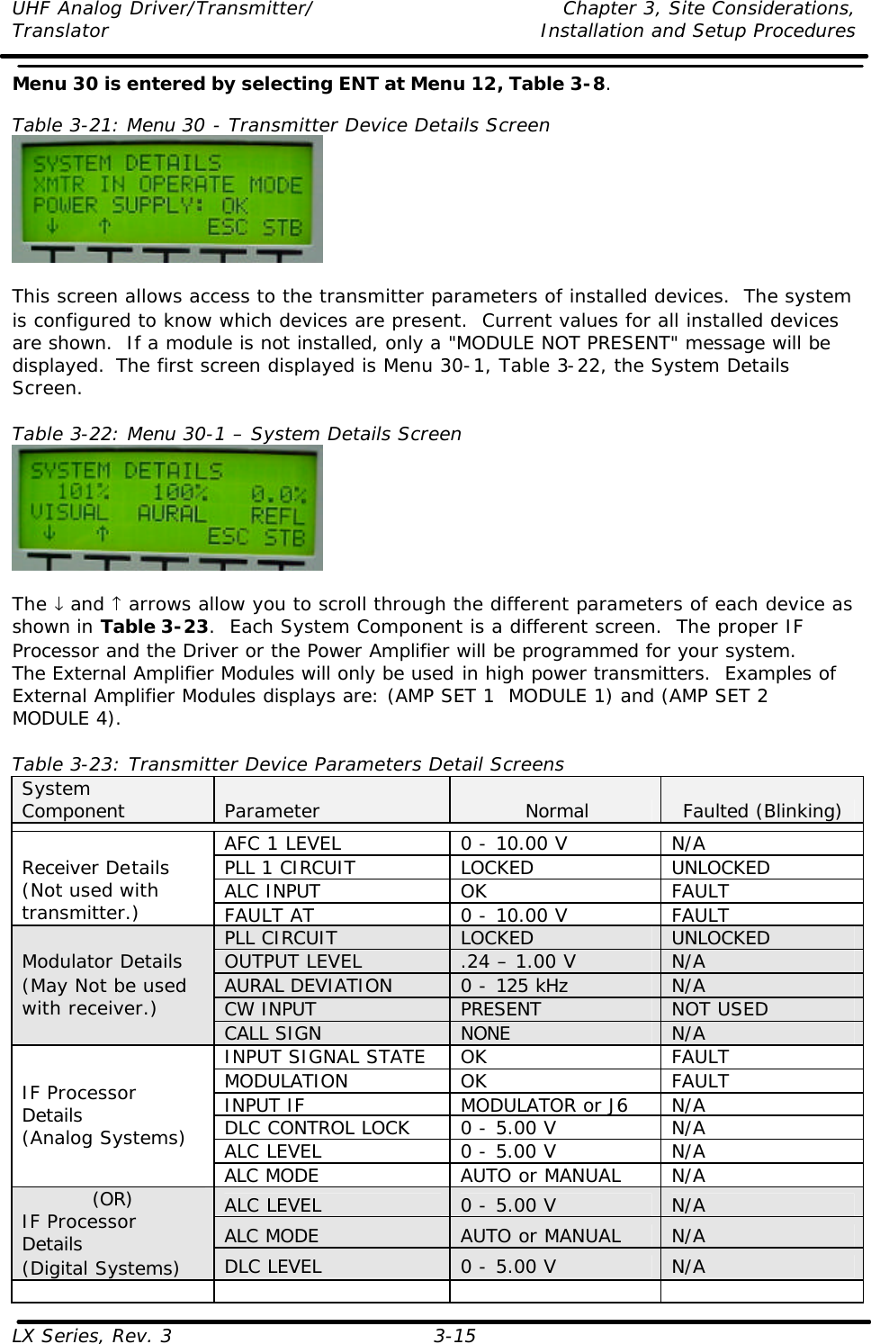 UHF Analog Driver/Transmitter/ Chapter 3, Site Considerations,  Translator Installation and Setup Procedures LX Series, Rev. 3 3-15 Menu 30 is entered by selecting ENT at Menu 12, Table 3-8.  Table 3-21: Menu 30 - Transmitter Device Details Screen   This screen allows access to the transmitter parameters of installed devices.  The system is configured to know which devices are present.  Current values for all installed devices are shown.  If a module is not installed, only a &quot;MODULE NOT PRESENT&quot; message will be displayed.  The first screen displayed is Menu 30-1, Table 3-22, the System Details Screen.  Table 3-22: Menu 30-1 – System Details Screen   The ↓ and ↑ arrows allow you to scroll through the different parameters of each device as shown in Table 3-23.  Each System Component is a different screen.  The proper IF Processor and the Driver or the Power Amplifier will be programmed for your system.  The External Amplifier Modules will only be used in high power transmitters.  Examples of External Amplifier Modules displays are: (AMP SET 1  MODULE 1) and (AMP SET 2  MODULE 4).  Table 3-23: Transmitter Device Parameters Detail Screens System Component Parameter Normal Faulted (Blinking)  AFC 1 LEVEL 0 - 10.00 V N/A PLL 1 CIRCUIT LOCKED UNLOCKED ALC INPUT OK FAULT Receiver Details (Not used with transmitter.) FAULT AT 0 - 10.00 V FAULT PLL CIRCUIT LOCKED UNLOCKED OUTPUT LEVEL .24 – 1.00 V N/A AURAL DEVIATION  0 - 125 kHz N/A CW INPUT PRESENT NOT USED Modulator Details (May Not be used with receiver.) CALL SIGN NONE N/A INPUT SIGNAL STATE OK FAULT MODULATION OK FAULT INPUT IF MODULATOR or J6 N/A DLC CONTROL LOCK 0 - 5.00 V N/A ALC LEVEL 0 - 5.00 V N/A IF Processor Details (Analog Systems) ALC MODE AUTO or MANUAL N/A ALC LEVEL 0 - 5.00 V N/A ALC MODE AUTO or MANUAL N/A (OR) IF Processor Details (Digital Systems) DLC LEVEL 0 - 5.00 V N/A        