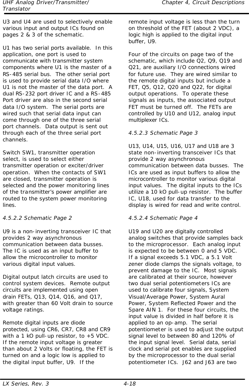UHF Analog Driver/Transmitter/    Chapter 4, Circuit Descriptions Translator LX Series, Rev. 3    4-18 U3 and U4 are used to selectively enable various input and output ICs found on pages 2 &amp; 3 of the schematic.  U1 has two serial ports available.  In this application, one port is used to communicate with transmitter system components where U1 is the master of a RS-485 serial bus.  The other serial port is used to provide serial data I/O where U1 is not the master of the data port.  A dual RS-232 port driver IC and a RS-485 Port driver are also in the second serial data I/O system.  The serial ports are wired such that serial data input can come through one of the three serial port channels.  Data output is sent out through each of the three serial port channels.  Switch SW1, transmitter operation select, is used to select either transmitter operation or exciter/driver operation.  When the contacts of SW1 are closed, transmitter operation is selected and the power monitoring lines of the transmitter’s power amplifier are routed to the system power monitoring lines.  4.5.2.2 Schematic Page 2  U9 is a non-inverting transceiver IC that provides 2 way asynchronous communication between data busses.  The IC is used as an input buffer to allow the microcontroller to monitor various digital input values.  Digital output latch circuits are used to control system devices.  Remote output circuits are implemented using open drain FETs, Q13, Q14, Q16, and Q17, with greater than 60 Volt drain to source voltage ratings.  Remote digital inputs are diode protected, using CR6, CR7, CR8 and CR9 with a 1 kO pull-up resistor, to +5 VDC.  If the remote input voltage is greater than about 2 Volts or floating, the FET is turned on and a logic low is applied to the digital input buffer, U9.  If the remote input voltage is less than the turn on threshold of the FET (about 2 VDC), a logic high is applied to the digital input buffer, U9.  Four of the circuits on page two of the schematic, which include Q2, Q9, Q19 and Q21, are auxiliary I/O connections wired for future use.  They are wired similar to the remote digital inputs but include a FET, Q5, Q12, Q20 and Q22, for digital output operations.  To operate these signals as inputs, the associated output FET must be turned off.  The FETs are controlled by U10 and U12, analog input multiplexer ICs.  4.5.2.3 Schematic Page 3  U13, U14, U15, U16, U17 and U18 are 3 state non-inverting transceiver ICs that provide 2 way asynchronous communication between data busses.  The ICs are used as input buffers to allow the microcontroller to monitor various digital input values.  The digital inputs to the ICs utilize a 10 kO pull-up resistor.  The buffer IC, U18, used for data transfer to the display is wired for read and write control.  4.5.2.4 Schematic Page 4  U19 and U20 are digitally controlled analog switches that provide samples back to the microprocessor.  Each analog input is expected to be between 0 and 5 VDC.  If a signal exceeds 5.1 VDC, a 5.1 Volt zener diode clamps the signals voltage, to prevent damage to the IC.  Most signals are calibrated at their source, however two dual serial potentiometers ICs are used to calibrate four signals, System Visual/Average Power, System Aural Power, System Reflected Power and the Spare AIN 1.  For these four circuits, the input value is divided in half before it is applied to an op-amp.  The serial potentiometer is used to adjust the output signal level to between 80 and 120% of the input signal level.  Serial data, serial clock and serial pot enables are supplied by the microprocessor to the dual serial potentiometer ICs.  J62 and J63 are two 