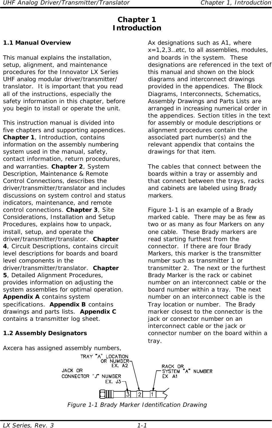 UHF Analog Driver/Transmitter/Translator Chapter 1, Introduction LX Series, Rev. 3    1-1 Chapter 1 Introduction  1.1 Manual Overview  This manual explains the installation, setup, alignment, and maintenance procedures for the Innovator LX Series UHF analog modular driver/transmitter/ translator.  It is important that you read all of the instructions, especially the safety information in this chapter, before you begin to install or operate the unit.  This instruction manual is divided into five chapters and supporting appendices. Chapter 1, Introduction, contains information on the assembly numbering system used in the manual, safety, contact information, return procedures, and warranties. Chapter 2, System Description, Maintenance &amp; Remote Control Connections, describes the driver/transmitter/translator and includes discussions on system control and status indicators, maintenance, and remote control connections. Chapter 3, Site Considerations, Installation and Setup Procedures, explains how to unpack, install, setup, and operate the driver/transmitter/translator.  Chapter 4, Circuit Descriptions, contains circuit level descriptions for boards and board level components in the driver/transmitter/translator.  Chapter 5, Detailed Alignment Procedures, provides information on adjusting the system assemblies for optimal operation.  Appendix A contains system specifications.  Appendix B contains drawings and parts lists.  Appendix C contains a transmitter log sheet.    1.2 Assembly Designators  Axcera has assigned assembly numbers, Ax designations such as A1, where x=1,2,3…etc, to all assemblies, modules, and boards in the system.  These designations are referenced in the text of this manual and shown on the block diagrams and interconnect drawings provided in the appendices.  The Block Diagrams, Interconnects, Schematics, Assembly Drawings and Parts Lists are arranged in increasing numerical order in the appendices. Section titles in the text for assembly or module descriptions or alignment procedures contain the associated part number(s) and the relevant appendix that contains the drawings for that item.   The cables that connect between the boards within a tray or assembly and that connect between the trays, racks and cabinets are labeled using Brady markers.   Figure 1-1 is an example of a Brady marked cable.  There may be as few as two or as many as four Markers on any one cable.  These Brady markers are read starting furthest from the connector.  If there are four Brady Markers, this marker is the transmitter number such as transmitter 1 or transmitter 2.  The next or the furthest Brady Marker is the rack or cabinet number on an interconnect cable or the board number within a tray.  The next number on an interconnect cable is the Tray location or number.  The Brady marker closest to the connector is the jack or connector number on an interconnect cable or the jack or connector number on the board within a tray.  Figure 1-1 Brady Marker Identification Drawing 