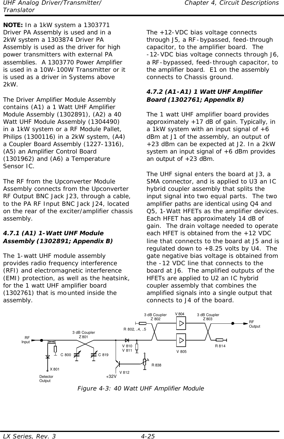 UHF Analog Driver/Transmitter/    Chapter 4, Circuit Descriptions Translator  LX Series, Rev. 3    4-25 NOTE: In a 1kW system a 1303771 Driver PA Assembly is used and in a 2kW system a 1303874 Driver PA Assembly is used as the driver for high power transmitters with external PA assemblies.  A 1303770 Power Amplifier is used in a 10W-100W Transmitter or it is used as a driver in Systems above 2kW.  The Driver Amplifier Module Assembly contains (A1) a 1 Watt UHF Amplifier Module Assembly (1302891), (A2) a 40 Watt UHF Module Assembly (1304490) in a 1kW system or a RF Module Pallet, Philips (1300116) in a 2kW system, (A4) a Coupler Board Assembly (1227-1316), (A5) an Amplifier Control Board (1301962) and (A6) a Temperature Sensor IC.  The RF from the Upconverter Module Assembly connects from the Upconverter RF Output BNC Jack J23, through a cable, to the PA RF Input BNC Jack J24, located on the rear of the exciter/amplifier chassis assembly.  4.7.1 (A1) 1-Watt UHF Module Assembly (1302891; Appendix B)  The 1-watt UHF module assembly provides radio frequency interference (RFI) and electromagnetic interference (EMI) protection, as well as the heatsink, for the 1 watt UHF amplifier board (1302761) that is mounted inside the assembly.   The +12-VDC bias voltage connects through J5, a RF-bypassed, feed-through capacitor, to the amplifier board.  The  -12-VDC bias voltage connects through J6, a RF-bypassed, feed-through capacitor, to the amplifier board.  E1 on the assembly connects to Chassis ground.  4.7.2 (A1-A1) 1 Watt UHF Amplifier Board (1302761; Appendix B)  The 1 watt UHF amplifier board provides approximately +17 dB of gain. Typically, in a 1kW system with an input signal of +6 dBm at J1 of the assembly, an output of +23 dBm can be expected at J2. In a 2kW system an input signal of +6 dBm provides an output of +23 dBm.  The UHF signal enters the board at J3, a SMA connector, and is applied to U3 an IC hybrid coupler assembly that splits the input signal into two equal parts.  The two amplifier paths are identical using Q4 and Q5, 1-Watt HFETs as the amplifier devices.  Each HFET has approximately 14 dB of gain.  The drain voltage needed to operate each HFET is obtained from the +12 VDC line that connects to the board at J5 and is regulated down to +8.25 volts by U4.  The gate negative bias voltage is obtained from the -12 VDC line that connects to the board at J6.  The amplified outputs of the HFETs are applied to U2 an IC hybrid coupler assembly that combines the amplified signals into a single output that connects to J4 of the board.  V 805V 8043 dB CouplerZ 801RFOutputRFInput R 814R 802, ..4, ..5C 800 C 819DetectorOutputX 801+32V+R 838V 810V 811V 8123 dB CouplerZ 802 3 dB CouplerZ 803 Figure 4-3: 40 Watt UHF Amplifier Module   