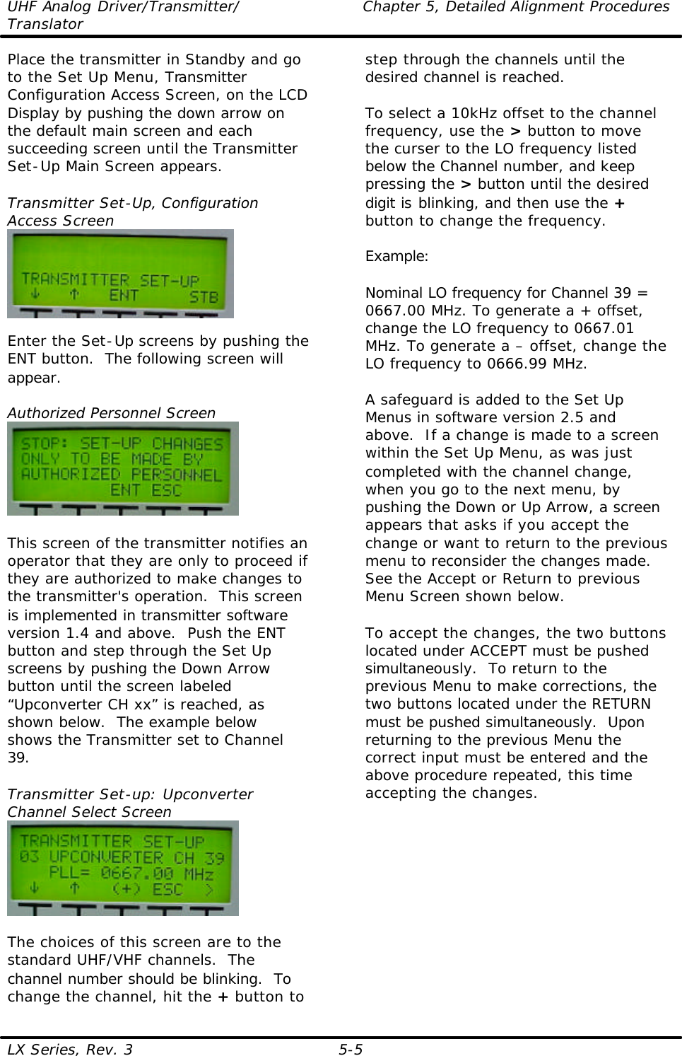 UHF Analog Driver/Transmitter/ Chapter 5, Detailed Alignment Procedures Translator  LX Series, Rev. 3 5-5 Place the transmitter in Standby and go to the Set Up Menu, Transmitter Configuration Access Screen, on the LCD Display by pushing the down arrow on the default main screen and each succeeding screen until the Transmitter Set-Up Main Screen appears.  Transmitter Set-Up, Configuration Access Screen   Enter the Set-Up screens by pushing the ENT button.  The following screen will appear.  Authorized Personnel Screen   This screen of the transmitter notifies an operator that they are only to proceed if they are authorized to make changes to the transmitter&apos;s operation.  This screen is implemented in transmitter software version 1.4 and above.  Push the ENT button and step through the Set Up screens by pushing the Down Arrow button until the screen labeled “Upconverter CH xx” is reached, as shown below.  The example below shows the Transmitter set to Channel 39.  Transmitter Set-up: Upconverter Channel Select Screen   The choices of this screen are to the standard UHF/VHF channels.  The channel number should be blinking.  To change the channel, hit the + button to step through the channels until the desired channel is reached.   To select a 10kHz offset to the channel frequency, use the &gt; button to move the curser to the LO frequency listed below the Channel number, and keep pressing the &gt; button until the desired digit is blinking, and then use the + button to change the frequency.   Example:  Nominal LO frequency for Channel 39 = 0667.00 MHz. To generate a + offset, change the LO frequency to 0667.01 MHz. To generate a – offset, change the LO frequency to 0666.99 MHz.  A safeguard is added to the Set Up Menus in software version 2.5 and above.  If a change is made to a screen within the Set Up Menu, as was just completed with the channel change, when you go to the next menu, by pushing the Down or Up Arrow, a screen appears that asks if you accept the change or want to return to the previous menu to reconsider the changes made.  See the Accept or Return to previous Menu Screen shown below.  To accept the changes, the two buttons located under ACCEPT must be pushed simultaneously.  To return to the previous Menu to make corrections, the two buttons located under the RETURN must be pushed simultaneously.  Upon returning to the previous Menu the correct input must be entered and the above procedure repeated, this time accepting the changes. 