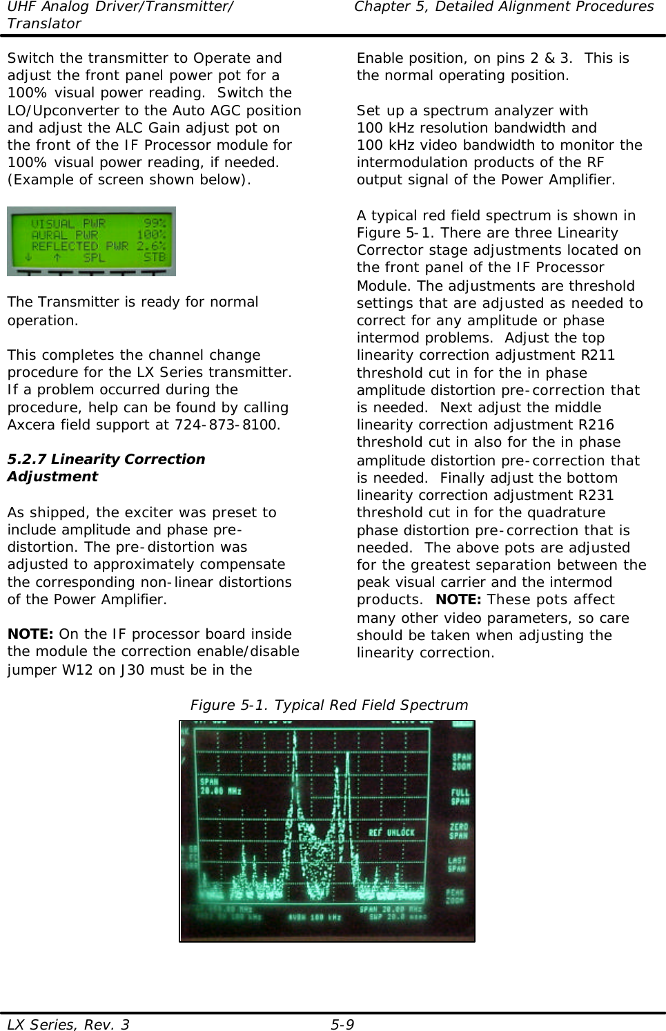 UHF Analog Driver/Transmitter/ Chapter 5, Detailed Alignment Procedures Translator  LX Series, Rev. 3 5-9 Switch the transmitter to Operate and adjust the front panel power pot for a 100% visual power reading.  Switch the LO/Upconverter to the Auto AGC position and adjust the ALC Gain adjust pot on the front of the IF Processor module for 100% visual power reading, if needed. (Example of screen shown below).    The Transmitter is ready for normal operation.  This completes the channel change procedure for the LX Series transmitter.  If a problem occurred during the procedure, help can be found by calling Axcera field support at 724-873-8100.  5.2.7 Linearity Correction Adjustment  As shipped, the exciter was preset to include amplitude and phase pre-distortion. The pre-distortion was adjusted to approximately compensate the corresponding non-linear distortions of the Power Amplifier.  NOTE: On the IF processor board inside the module the correction enable/disable jumper W12 on J30 must be in the Enable position, on pins 2 &amp; 3.  This is the normal operating position.  Set up a spectrum analyzer with  100 kHz resolution bandwidth and 100 kHz video bandwidth to monitor the intermodulation products of the RF output signal of the Power Amplifier.   A typical red field spectrum is shown in Figure 5-1. There are three Linearity Corrector stage adjustments located on the front panel of the IF Processor Module. The adjustments are threshold settings that are adjusted as needed to correct for any amplitude or phase intermod problems.  Adjust the top linearity correction adjustment R211 threshold cut in for the in phase amplitude distortion pre-correction that is needed.  Next adjust the middle linearity correction adjustment R216 threshold cut in also for the in phase amplitude distortion pre-correction that is needed.  Finally adjust the bottom linearity correction adjustment R231 threshold cut in for the quadrature phase distortion pre-correction that is needed.  The above pots are adjusted for the greatest separation between the peak visual carrier and the intermod products.  NOTE: These pots affect many other video parameters, so care should be taken when adjusting the linearity correction.   Figure 5-1. Typical Red Field Spectrum  