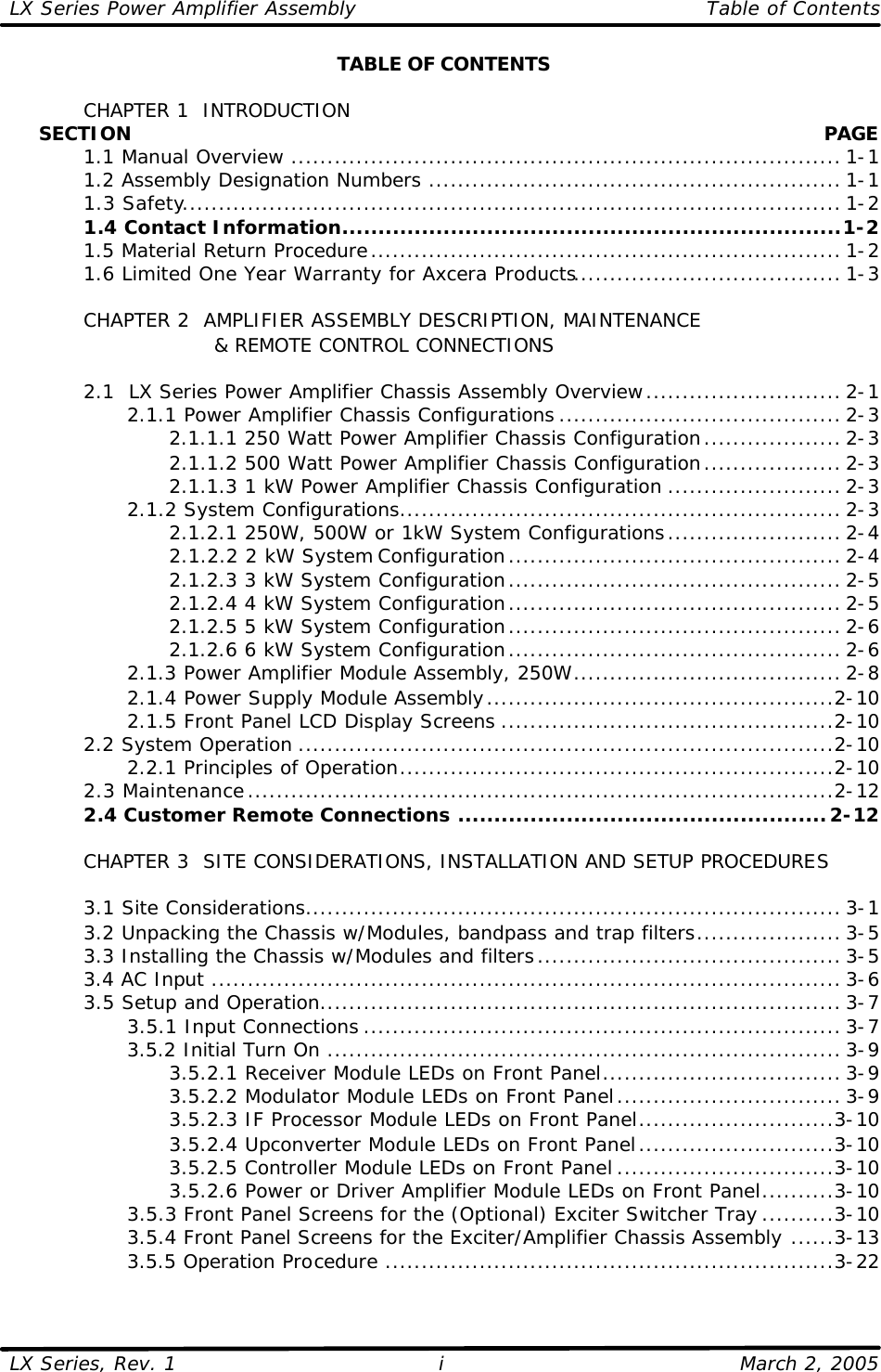 LX Series Power Amplifier Assembly    Table of Contents  LX Series, Rev. 1    March 2, 2005 i TABLE OF CONTENTS   CHAPTER 1  INTRODUCTION      SECTION    PAGE  1.1 Manual Overview ............................................................................ 1-1  1.2 Assembly Designation Numbers ......................................................... 1-1  1.3 Safety........................................................................................... 1-2  1.4 Contact Information.....................................................................1-2  1.5 Material Return Procedure................................................................. 1-2  1.6 Limited One Year Warranty for Axcera Products..................................... 1-3   CHAPTER 2  AMPLIFIER ASSEMBLY DESCRIPTION, MAINTENANCE                 &amp; REMOTE CONTROL CONNECTIONS   2.1  LX Series Power Amplifier Chassis Assembly Overview........................... 2-1     2.1.1 Power Amplifier Chassis Configurations ....................................... 2-3       2.1.1.1 250 Watt Power Amplifier Chassis Configuration................... 2-3       2.1.1.2 500 Watt Power Amplifier Chassis Configuration................... 2-3       2.1.1.3 1 kW Power Amplifier Chassis Configuration ........................ 2-3     2.1.2 System Configurations............................................................. 2-3       2.1.2.1 250W, 500W or 1kW System Configurations........................ 2-4       2.1.2.2 2 kW System Configuration.............................................. 2-4       2.1.2.3 3 kW System Configuration.............................................. 2-5       2.1.2.4 4 kW System Configuration.............................................. 2-5       2.1.2.5 5 kW System Configuration.............................................. 2-6       2.1.2.6 6 kW System Configuration.............................................. 2-6     2.1.3 Power Amplifier Module Assembly, 250W..................................... 2-8     2.1.4 Power Supply Module Assembly................................................2-10     2.1.5 Front Panel LCD Display Screens ..............................................2-10  2.2 System Operation ..........................................................................2-10     2.2.1 Principles of Operation............................................................2-10  2.3 Maintenance.................................................................................2-12  2.4 Customer Remote Connections ...................................................2-12       CHAPTER 3  SITE CONSIDERATIONS, INSTALLATION AND SETUP PROCEDURES     3.1 Site Considerations.......................................................................... 3-1  3.2 Unpacking the Chassis w/Modules, bandpass and trap filters.................... 3-5  3.3 Installing the Chassis w/Modules and filters.......................................... 3-5  3.4 AC Input ....................................................................................... 3-6  3.5 Setup and Operation........................................................................ 3-7     3.5.1 Input Connections .................................................................. 3-7     3.5.2 Initial Turn On ....................................................................... 3-9       3.5.2.1 Receiver Module LEDs on Front Panel................................. 3-9       3.5.2.2 Modulator Module LEDs on Front Panel............................... 3-9       3.5.2.3 IF Processor Module LEDs on Front Panel...........................3-10       3.5.2.4 Upconverter Module LEDs on Front Panel...........................3-10       3.5.2.5 Controller Module LEDs on Front Panel ..............................3-10       3.5.2.6 Power or Driver Amplifier Module LEDs on Front Panel..........3-10     3.5.3 Front Panel Screens for the (Optional) Exciter Switcher Tray ..........3-10     3.5.4 Front Panel Screens for the Exciter/Amplifier Chassis Assembly ......3-13     3.5.5 Operation Procedure ..............................................................3-22  