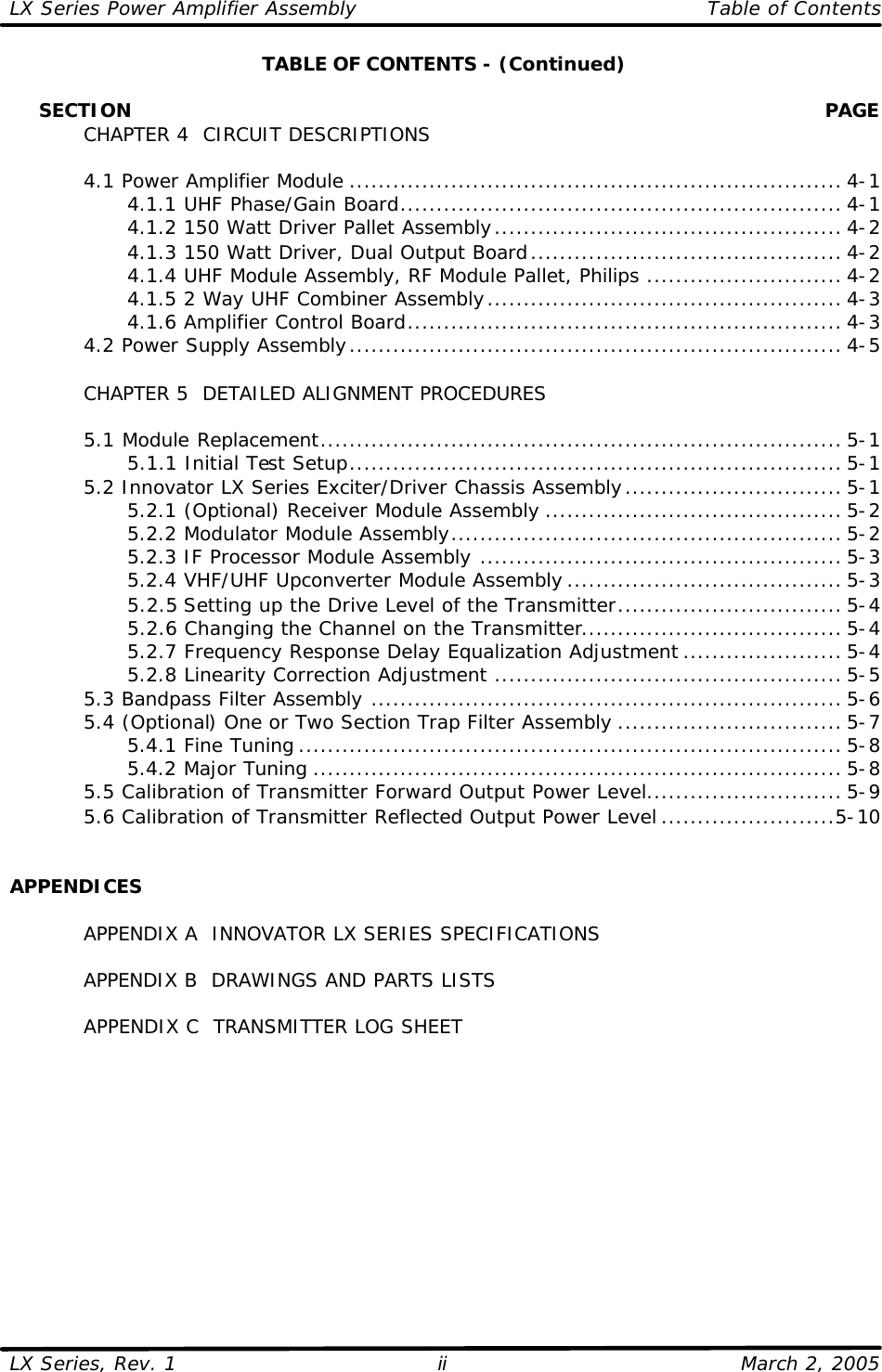 LX Series Power Amplifier Assembly    Table of Contents  LX Series, Rev. 1    March 2, 2005 ii TABLE OF CONTENTS - (Continued)       SECTION    PAGE  CHAPTER 4  CIRCUIT DESCRIPTIONS   4.1 Power Amplifier Module .................................................................... 4-1     4.1.1 UHF Phase/Gain Board............................................................. 4-1     4.1.2 150 Watt Driver Pallet Assembly................................................ 4-2     4.1.3 150 Watt Driver, Dual Output Board........................................... 4-2     4.1.4 UHF Module Assembly, RF Module Pallet, Philips ........................... 4-2     4.1.5 2 Way UHF Combiner Assembly................................................. 4-3     4.1.6 Amplifier Control Board............................................................ 4-3  4.2 Power Supply Assembly.................................................................... 4-5   CHAPTER 5  DETAILED ALIGNMENT PROCEDURES   5.1 Module Replacement........................................................................ 5-1     5.1.1 Initial Test Setup.................................................................... 5-1  5.2 Innovator LX Series Exciter/Driver Chassis Assembly.............................. 5-1     5.2.1 (Optional) Receiver Module Assembly ......................................... 5-2     5.2.2 Modulator Module Assembly...................................................... 5-2     5.2.3 IF Processor Module Assembly .................................................. 5-3     5.2.4 VHF/UHF Upconverter Module Assembly ...................................... 5-3     5.2.5 Setting up the Drive Level of the Transmitter............................... 5-4     5.2.6 Changing the Channel on the Transmitter.................................... 5-4     5.2.7 Frequency Response Delay Equalization Adjustment ...................... 5-4     5.2.8 Linearity Correction Adjustment ................................................ 5-5  5.3 Bandpass Filter Assembly ................................................................. 5-6  5.4 (Optional) One or Two Section Trap Filter Assembly ............................... 5-7     5.4.1 Fine Tuning ........................................................................... 5-8     5.4.2 Major Tuning ......................................................................... 5-8  5.5 Calibration of Transmitter Forward Output Power Level........................... 5-9  5.6 Calibration of Transmitter Reflected Output Power Level ........................5-10   APPENDICES   APPENDIX A  INNOVATOR LX SERIES SPECIFICATIONS   APPENDIX B  DRAWINGS AND PARTS LISTS   APPENDIX C  TRANSMITTER LOG SHEET   