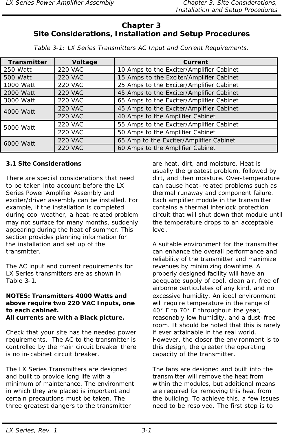 LX Series Power Amplifier Assembly Chapter 3, Site Considerations,   Installation and Setup Procedures LX Series, Rev. 1 3-1 Chapter 3 Site Considerations, Installation and Setup Procedures  Table 3-1: LX Series Transmitters AC Input and Current Requirements.  Transmitter Voltage Current 250 Watt 220 VAC 10 Amps to the Exciter/Amplifier Cabinet 500 Watt 220 VAC 15 Amps to the Exciter/Amplifier Cabinet 1000 Watt 220 VAC 25 Amps to the Exciter/Amplifier Cabinet 2000 Watt 220 VAC 45 Amps to the Exciter/Amplifier Cabinet 3000 Watt 220 VAC 65 Amps to the Exciter/Amplifier Cabinet 220 VAC 45 Amps to the Exciter/Amplifier Cabinet 4000 Watt 220 VAC 40 Amps to the Amplifier Cabinet 220 VAC 55 Amps to the Exciter/Amplifier Cabinet 5000 Watt 220 VAC 50 Amps to the Amplifier Cabinet 220 VAC 65 Amp to the Exciter/Amplifier Cabinet 6000 Watt 220 VAC 60 Amps to the Amplifier Cabinet  3.1 Site Considerations  There are special considerations that need to be taken into account before the LX Series Power Amplifier Assembly and exciter/driver assembly can be installed. For example, if the installation is completed during cool weather, a heat-related problem may not surface for many months, suddenly appearing during the heat of summer. This section provides planning information for the installation and set up of the transmitter.  The AC input and current requirements for LX Series transmitters are as shown in Table 3-1.  NOTES: Transmitters 4000 Watts and above require two 220 VAC Inputs, one to each cabinet. All currents are with a Black picture.  Check that your site has the needed power requirements.  The AC to the transmitter is controlled by the main circuit breaker there is no in-cabinet circuit breaker.  The LX Series Transmitters are designed and built to provide long life with a minimum of maintenance. The environment in which they are placed is important and certain precautions must be taken. The three greatest dangers to the transmitter are heat, dirt, and moisture. Heat is usually the greatest problem, followed by dirt, and then moisture. Over-temperature can cause heat-related problems such as thermal runaway and component failure. Each amplifier module in the transmitter contains a thermal interlock protection circuit that will shut down that module until the temperature drops to an acceptable level.  A suitable environment for the transmitter can enhance the overall performance and reliability of the transmitter and maximize revenues by minimizing downtime. A properly designed facility will have an adequate supply of cool, clean air, free of airborne particulates of any kind, and no excessive humidity. An ideal environment will require temperature in the range of 40° F to 70° F throughout the year, reasonably low humidity, and a dust-free room. It should be noted that this is rarely if ever attainable in the real world. However, the closer the environment is to this design, the greater the operating capacity of the transmitter.  The fans are designed and built into the transmitter will remove the heat from within the modules, but additional means are required for removing this heat from the building. To achieve this, a few issues need to be resolved. The first step is to 