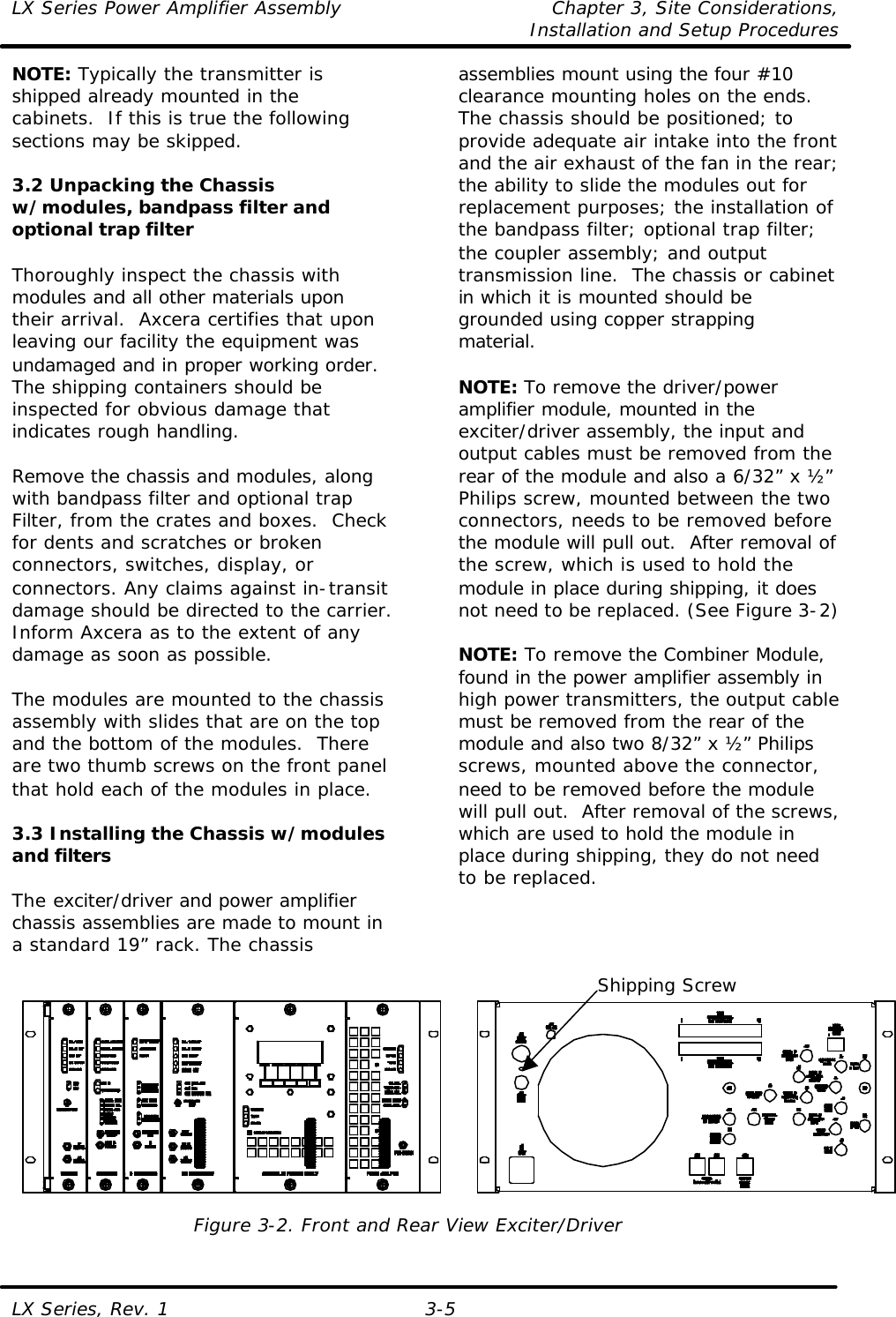 LX Series Power Amplifier Assembly Chapter 3, Site Considerations,   Installation and Setup Procedures LX Series, Rev. 1 3-5 NOTE: Typically the transmitter is shipped already mounted in the cabinets.  If this is true the following sections may be skipped.  3.2 Unpacking the Chassis w/modules, bandpass filter and optional trap filter  Thoroughly inspect the chassis with modules and all other materials upon their arrival.  Axcera certifies that upon leaving our facility the equipment was undamaged and in proper working order. The shipping containers should be inspected for obvious damage that indicates rough handling.   Remove the chassis and modules, along with bandpass filter and optional trap Filter, from the crates and boxes.  Check for dents and scratches or broken connectors, switches, display, or connectors. Any claims against in-transit damage should be directed to the carrier. Inform Axcera as to the extent of any damage as soon as possible.  The modules are mounted to the chassis assembly with slides that are on the top and the bottom of the modules.  There are two thumb screws on the front panel that hold each of the modules in place.   3.3 Installing the Chassis w/modules and filters  The exciter/driver and power amplifier chassis assemblies are made to mount in a standard 19” rack. The chassis assemblies mount using the four #10 clearance mounting holes on the ends.  The chassis should be positioned; to provide adequate air intake into the front and the air exhaust of the fan in the rear; the ability to slide the modules out for replacement purposes; the installation of the bandpass filter; optional trap filter; the coupler assembly; and output transmission line.  The chassis or cabinet in which it is mounted should be grounded using copper strapping material.  NOTE: To remove the driver/power amplifier module, mounted in the exciter/driver assembly, the input and output cables must be removed from the rear of the module and also a 6/32” x ½” Philips screw, mounted between the two connectors, needs to be removed before the module will pull out.  After removal of the screw, which is used to hold the module in place during shipping, it does not need to be replaced. (See Figure 3-2)  NOTE: To remove the Combiner Module, found in the power amplifier assembly in high power transmitters, the output cable must be removed from the rear of the module and also two 8/32” x ½” Philips screws, mounted above the connector, need to be removed before the module will pull out.  After removal of the screws, which are used to hold the module in place during shipping, they do not need to be replaced.     Figure 3-2. Front and Rear View Exciter/Driver Shipping Screw 