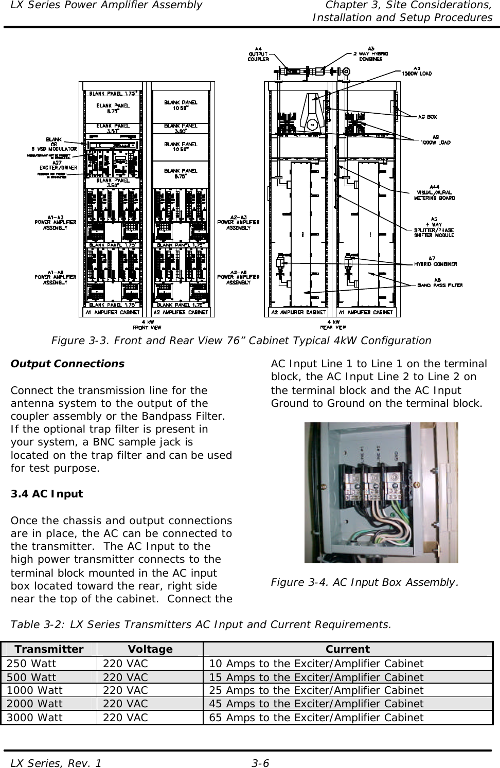 LX Series Power Amplifier Assembly Chapter 3, Site Considerations,   Installation and Setup Procedures LX Series, Rev. 1 3-6  Figure 3-3. Front and Rear View 76” Cabinet Typical 4kW Configuration  Output Connections  Connect the transmission line for the antenna system to the output of the coupler assembly or the Bandpass Filter.  If the optional trap filter is present in your system, a BNC sample jack is located on the trap filter and can be used for test purpose.  3.4 AC Input  Once the chassis and output connections are in place, the AC can be connected to the transmitter.  The AC Input to the high power transmitter connects to the terminal block mounted in the AC input box located toward the rear, right side near the top of the cabinet.  Connect the AC Input Line 1 to Line 1 on the terminal block, the AC Input Line 2 to Line 2 on the terminal block and the AC Input Ground to Ground on the terminal block.    Figure 3-4. AC Input Box Assembly.  Table 3-2: LX Series Transmitters AC Input and Current Requirements.  Transmitter Voltage Current 250 Watt 220 VAC 10 Amps to the Exciter/Amplifier Cabinet 500 Watt 220 VAC 15 Amps to the Exciter/Amplifier Cabinet 1000 Watt 220 VAC 25 Amps to the Exciter/Amplifier Cabinet 2000 Watt 220 VAC 45 Amps to the Exciter/Amplifier Cabinet 3000 Watt 220 VAC 65 Amps to the Exciter/Amplifier Cabinet 