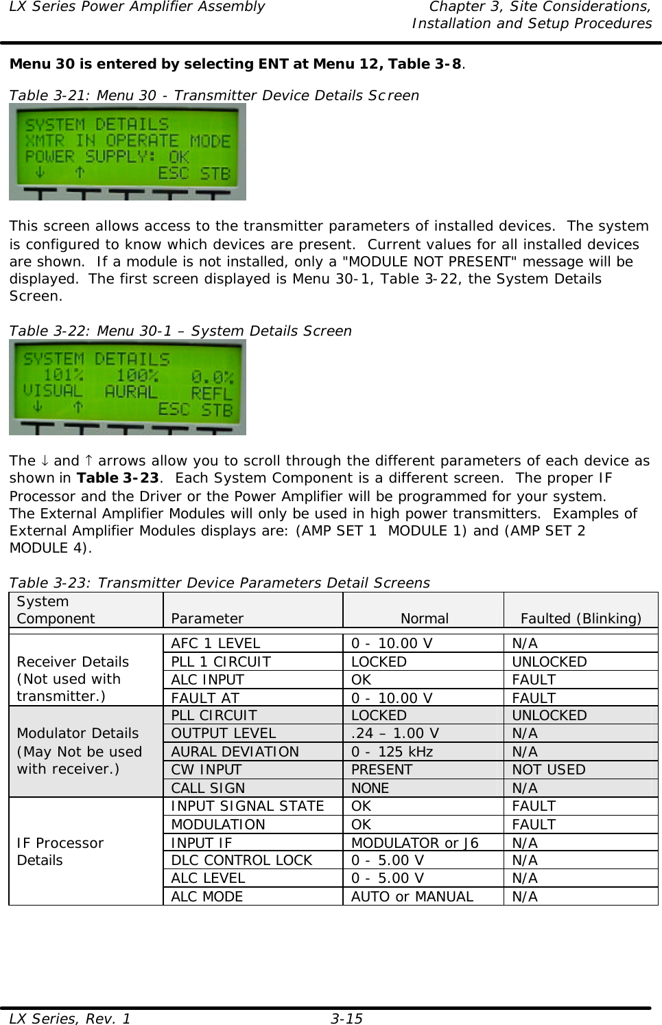 LX Series Power Amplifier Assembly Chapter 3, Site Considerations,   Installation and Setup Procedures LX Series, Rev. 1 3-15 Menu 30 is entered by selecting ENT at Menu 12, Table 3-8.  Table 3-21: Menu 30 - Transmitter Device Details Screen   This screen allows access to the transmitter parameters of installed devices.  The system is configured to know which devices are present.  Current values for all installed devices are shown.  If a module is not installed, only a &quot;MODULE NOT PRESENT&quot; message will be displayed.  The first screen displayed is Menu 30-1, Table 3-22, the System Details Screen.  Table 3-22: Menu 30-1 – System Details Screen   The ↓ and ↑ arrows allow you to scroll through the different parameters of each device as shown in Table 3-23.  Each System Component is a different screen.  The proper IF Processor and the Driver or the Power Amplifier will be programmed for your system.  The External Amplifier Modules will only be used in high power transmitters.  Examples of External Amplifier Modules displays are: (AMP SET 1  MODULE 1) and (AMP SET 2  MODULE 4).  Table 3-23: Transmitter Device Parameters Detail Screens System Component Parameter Normal Faulted (Blinking)  AFC 1 LEVEL 0 - 10.00 V N/A PLL 1 CIRCUIT LOCKED UNLOCKED ALC INPUT OK FAULT Receiver Details (Not used with transmitter.) FAULT AT 0 - 10.00 V FAULT PLL CIRCUIT LOCKED UNLOCKED OUTPUT LEVEL .24 – 1.00 V N/A AURAL DEVIATION  0 - 125 kHz N/A CW INPUT PRESENT NOT USED Modulator Details (May Not be used with receiver.) CALL SIGN NONE N/A INPUT SIGNAL STATE OK FAULT MODULATION OK FAULT INPUT IF MODULATOR or J6 N/A DLC CONTROL LOCK 0 - 5.00 V N/A ALC LEVEL 0 - 5.00 V N/A IF Processor Details ALC MODE AUTO or MANUAL N/A  