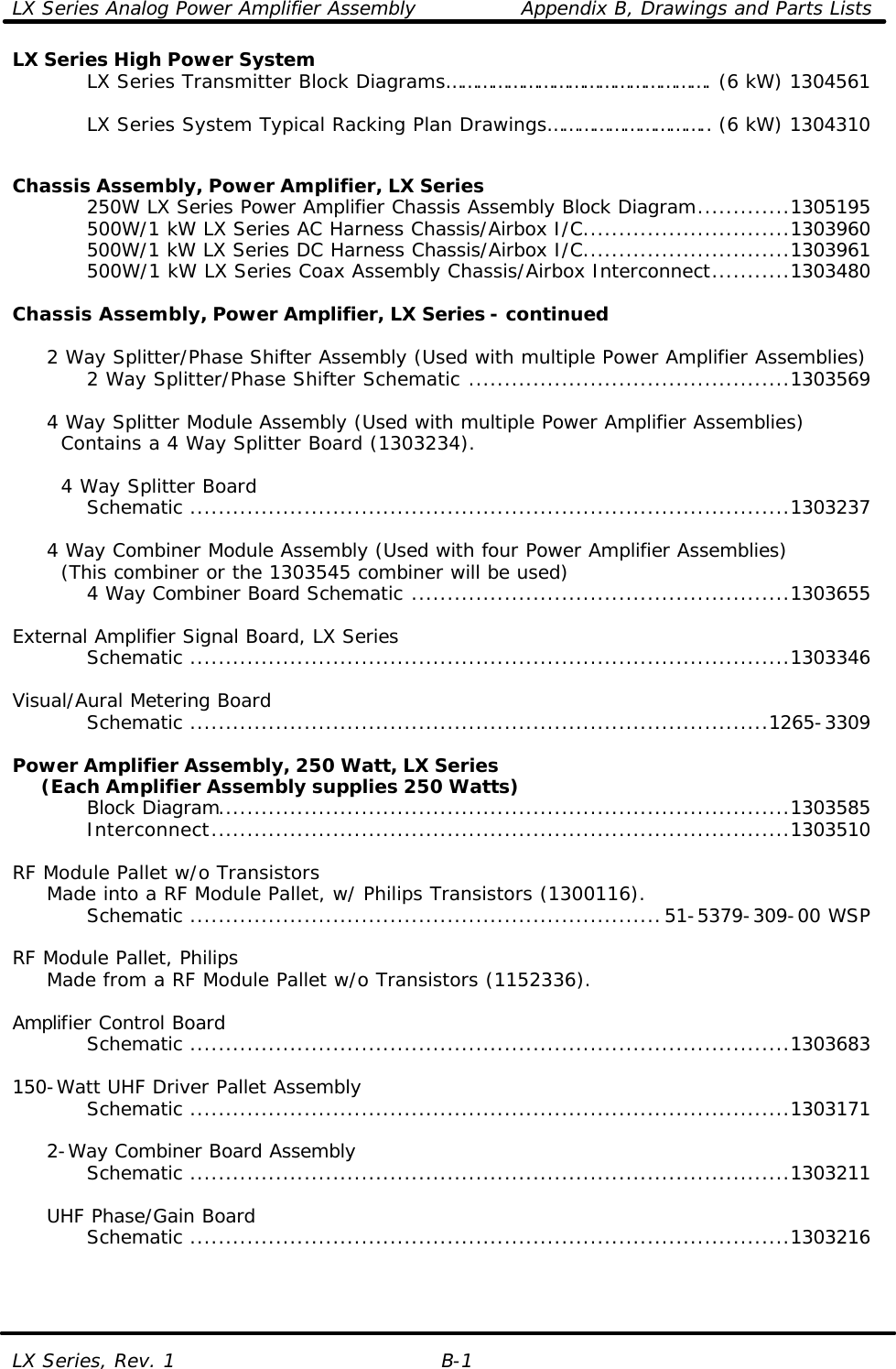 LX Series Analog Power Amplifier Assembly Appendix B, Drawings and Parts Lists LX Series, Rev. 1 B-1 LX Series High Power System     LX Series Transmitter Block Diagrams……………………………………………. (6 kW) 1304561          LX Series System Typical Racking Plan Drawings………………………….. (6 kW) 1304310         Chassis Assembly, Power Amplifier, LX Series     250W LX Series Power Amplifier Chassis Assembly Block Diagram.............1305195     500W/1 kW LX Series AC Harness Chassis/Airbox I/C.............................1303960     500W/1 kW LX Series DC Harness Chassis/Airbox I/C.............................1303961     500W/1 kW LX Series Coax Assembly Chassis/Airbox Interconnect...........1303480  Chassis Assembly, Power Amplifier, LX Series - continued       2 Way Splitter/Phase Shifter Assembly (Used with multiple Power Amplifier Assemblies)     2 Way Splitter/Phase Shifter Schematic .............................................1303569       4 Way Splitter Module Assembly (Used with multiple Power Amplifier Assemblies)    Contains a 4 Way Splitter Board (1303234).         4 Way Splitter Board     Schematic ....................................................................................1303237           4 Way Combiner Module Assembly (Used with four Power Amplifier Assemblies)    (This combiner or the 1303545 combiner will be used)     4 Way Combiner Board Schematic .....................................................1303655      External Amplifier Signal Board, LX Series     Schematic ....................................................................................1303346      Visual/Aural Metering Board     Schematic .................................................................................1265-3309      Power Amplifier Assembly, 250 Watt, LX Series      (Each Amplifier Assembly supplies 250 Watts)     Block Diagram................................................................................1303585     Interconnect.................................................................................1303510      RF Module Pallet w/o Transistors  Made into a RF Module Pallet, w/ Philips Transistors (1300116).     Schematic ..................................................................51-5379-309-00 WSP      RF Module Pallet, Philips  Made from a RF Module Pallet w/o Transistors (1152336).      Amplifier Control Board     Schematic ....................................................................................1303683      150-Watt UHF Driver Pallet Assembly     Schematic ....................................................................................1303171       2-Way Combiner Board Assembly     Schematic ....................................................................................1303211       UHF Phase/Gain Board     Schematic ....................................................................................1303216        