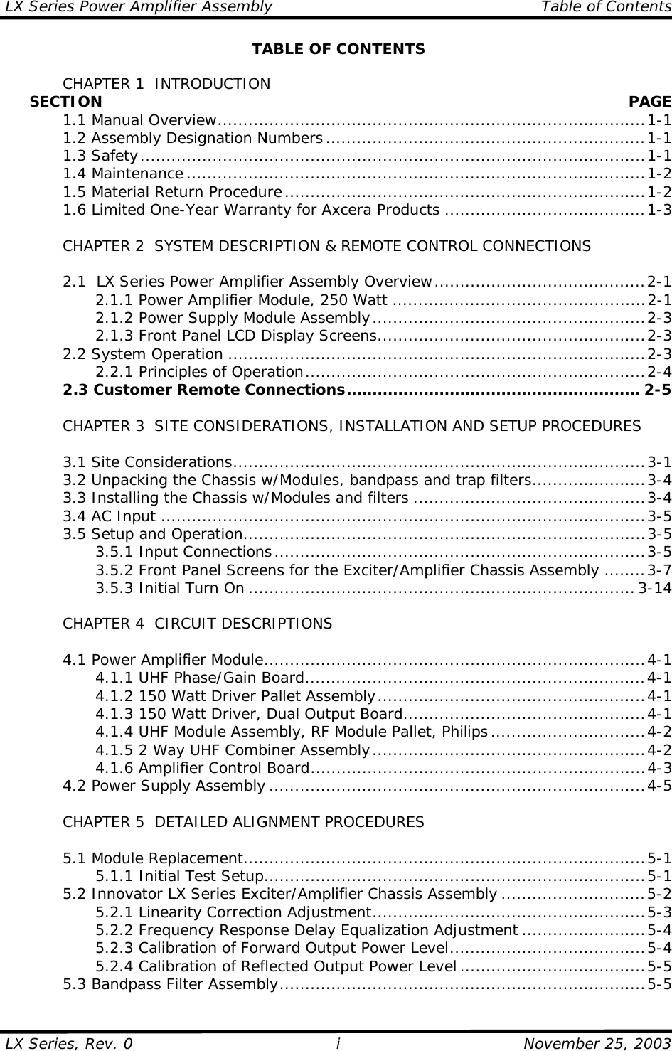LX Series Power Amplifier Assembly    Table of Contents  LX Series, Rev. 0    November 25, 2003 i TABLE OF CONTENTS    CHAPTER 1  INTRODUCTION      SECTION   PAGE  1.1 Manual Overview...................................................................................1-1   1.2 Assembly Designation Numbers..............................................................1-1  1.3 Safety..................................................................................................1-1  1.4 Maintenance .........................................................................................1-2   1.5 Material Return Procedure......................................................................1-2   1.6 Limited One-Year Warranty for Axcera Products .......................................1-3    CHAPTER 2  SYSTEM DESCRIPTION &amp; REMOTE CONTROL CONNECTIONS    2.1  LX Series Power Amplifier Assembly Overview.........................................2-1     2.1.1 Power Amplifier Module, 250 Watt .................................................2-1     2.1.2 Power Supply Module Assembly.....................................................2-3     2.1.3 Front Panel LCD Display Screens....................................................2-3  2.2 System Operation .................................................................................2-3     2.2.1 Principles of Operation..................................................................2-4   2.3 Customer Remote Connections......................................................... 2-5      CHAPTER 3  SITE CONSIDERATIONS, INSTALLATION AND SETUP PROCEDURES     3.1 Site Considerations................................................................................3-1   3.2 Unpacking the Chassis w/Modules, bandpass and trap filters......................3-4   3.3 Installing the Chassis w/Modules and filters .............................................3-4  3.4 AC Input ..............................................................................................3-5   3.5 Setup and Operation..............................................................................3-5     3.5.1 Input Connections........................................................................3-5     3.5.2 Front Panel Screens for the Exciter/Amplifier Chassis Assembly ........3-7     3.5.3 Initial Turn On ...........................................................................3-14    CHAPTER 4  CIRCUIT DESCRIPTIONS    4.1 Power Amplifier Module..........................................................................4-1     4.1.1 UHF Phase/Gain Board..................................................................4-1     4.1.2 150 Watt Driver Pallet Assembly....................................................4-1     4.1.3 150 Watt Driver, Dual Output Board...............................................4-1     4.1.4 UHF Module Assembly, RF Module Pallet, Philips ..............................4-2     4.1.5 2 Way UHF Combiner Assembly.....................................................4-2     4.1.6 Amplifier Control Board.................................................................4-3   4.2 Power Supply Assembly .........................................................................4-5    CHAPTER 5  DETAILED ALIGNMENT PROCEDURES   5.1 Module Replacement..............................................................................5-1     5.1.1 Initial Test Setup..........................................................................5-1   5.2 Innovator LX Series Exciter/Amplifier Chassis Assembly ............................5-2     5.2.1 Linearity Correction Adjustment.....................................................5-3     5.2.2 Frequency Response Delay Equalization Adjustment ........................5-4     5.2.3 Calibration of Forward Output Power Level......................................5-4     5.2.4 Calibration of Reflected Output Power Level ....................................5-5   5.3 Bandpass Filter Assembly.......................................................................5-5 