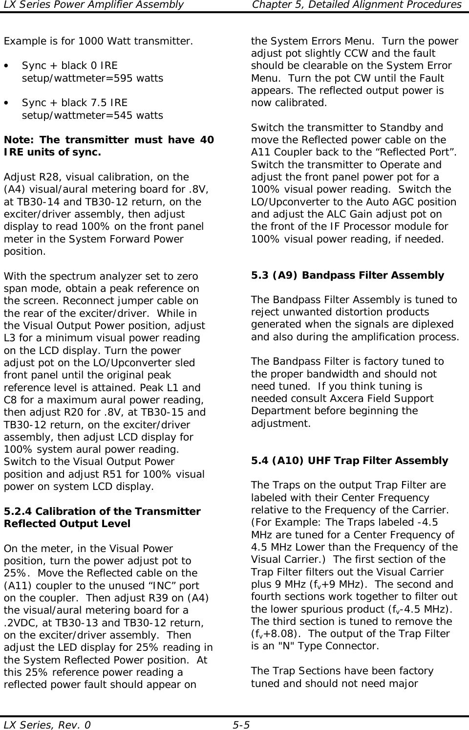 LX Series Power Amplifier Assembly  Chapter 5, Detailed Alignment Procedures  LX Series, Rev. 0  5-5 Example is for 1000 Watt transmitter.  •  Sync + black 0 IRE setup/wattmeter=595 watts  •  Sync + black 7.5 IRE setup/wattmeter=545 watts    Note: The transmitter must have 40 IRE units of sync.   Adjust R28, visual calibration, on the (A4) visual/aural metering board for .8V, at TB30-14 and TB30-12 return, on the exciter/driver assembly, then adjust display to read 100% on the front panel meter in the System Forward Power position.  With the spectrum analyzer set to zero span mode, obtain a peak reference on the screen. Reconnect jumper cable on the rear of the exciter/driver.  While in the Visual Output Power position, adjust L3 for a minimum visual power reading on the LCD display. Turn the power adjust pot on the LO/Upconverter sled front panel until the original peak reference level is attained. Peak L1 and C8 for a maximum aural power reading, then adjust R20 for .8V, at TB30-15 and TB30-12 return, on the exciter/driver assembly, then adjust LCD display for 100% system aural power reading. Switch to the Visual Output Power position and adjust R51 for 100% visual power on system LCD display.  5.2.4 Calibration of the Transmitter Reflected Output Level   On the meter, in the Visual Power position, turn the power adjust pot to 25%.  Move the Reflected cable on the (A11) coupler to the unused “INC” port on the coupler.  Then adjust R39 on (A4) the visual/aural metering board for a .2VDC, at TB30-13 and TB30-12 return, on the exciter/driver assembly.  Then adjust the LED display for 25% reading in the System Reflected Power position.  At this 25% reference power reading a reflected power fault should appear on the System Errors Menu.  Turn the power adjust pot slightly CCW and the fault should be clearable on the System Error Menu.  Turn the pot CW until the Fault appears. The reflected output power is now calibrated.    Switch the transmitter to Standby and move the Reflected power cable on the A11 Coupler back to the “Reflected Port”. Switch the transmitter to Operate and adjust the front panel power pot for a 100% visual power reading.  Switch the LO/Upconverter to the Auto AGC position and adjust the ALC Gain adjust pot on the front of the IF Processor module for 100% visual power reading, if needed.   5.3 (A9) Bandpass Filter Assembly   The Bandpass Filter Assembly is tuned to reject unwanted distortion products generated when the signals are diplexed and also during the amplification process.  The Bandpass Filter is factory tuned to the proper bandwidth and should not need tuned.  If you think tuning is needed consult Axcera Field Support Department before beginning the adjustment.   5.4 (A10) UHF Trap Filter Assembly  The Traps on the output Trap Filter are labeled with their Center Frequency relative to the Frequency of the Carrier.  (For Example: The Traps labeled -4.5 MHz are tuned for a Center Frequency of 4.5 MHz Lower than the Frequency of the Visual Carrier.)  The first section of the Trap Filter filters out the Visual Carrier plus 9 MHz (fv+9 MHz).  The second and fourth sections work together to filter out the lower spurious product (fv-4.5 MHz).  The third section is tuned to remove the (fv+8.08).  The output of the Trap Filter is an &quot;N&quot; Type Connector.  The Trap Sections have been factory tuned and should not need major 