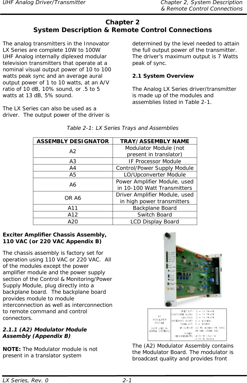 UHF Analog Driver/Transmitter Chapter 2, System Description  &amp; Remote Control Connections LX Series, Rev. 0 2-1 Chapter 2 System Description &amp; Remote Control Connections  The analog transmitters in the Innovator LX Series are complete 10W to 100W UHF Analog internally diplexed modular television transmitters that operate at a nominal visual output power of 10 to 100 watts peak sync and an average aural output power of 1 to 10 watts, at an A/V ratio of 10 dB, 10% sound, or .5 to 5 watts at 13 dB, 5% sound.  The LX Series can also be used as a driver.  The output power of the driver is determined by the level needed to attain the full output power of the transmitter. The driver’s maximum output is 7 Watts peak of sync.  2.1 System Overview  The Analog LX Series driver/transmitter is made up of the modules and assemblies listed in Table 2-1.  Table 2-1: LX Series Trays and Assemblies  ASSEMBLY DESIGNATOR TRAY/ASSEMBLY NAME A2 Modulator Module (not present in translator) A3 IF Processor Module A4 Control/Power Supply Module A5 LO/Upconverter Module A6 Power Amplifier Module, used in 10-100 Watt Transmitters OR A6 Driver Amplifier Module, used in high power transmitters A11 Backplane Board A12 Switch Board A20 LCD Display Board  Exciter Amplifier Chassis Assembly, 110 VAC (or 220 VAC Appendix B)  The chassis assembly is factory set for operation using 110 VAC or 220 VAC.  All of the modules except the power amplifier module and the power supply section of the Control &amp; Monitoring/Power Supply Module, plug directly into a backplane board.  The backplane board provides module to module interconnection as well as interconnection to remote command and control connectors.  2.1.1 (A2) Modulator Module Assembly (Appendix B)  NOTE: The Modulator module is not present in a translator system   The (A2) Modulator Assembly contains the Modulator Board. The modulator is broadcast quality and provides front 