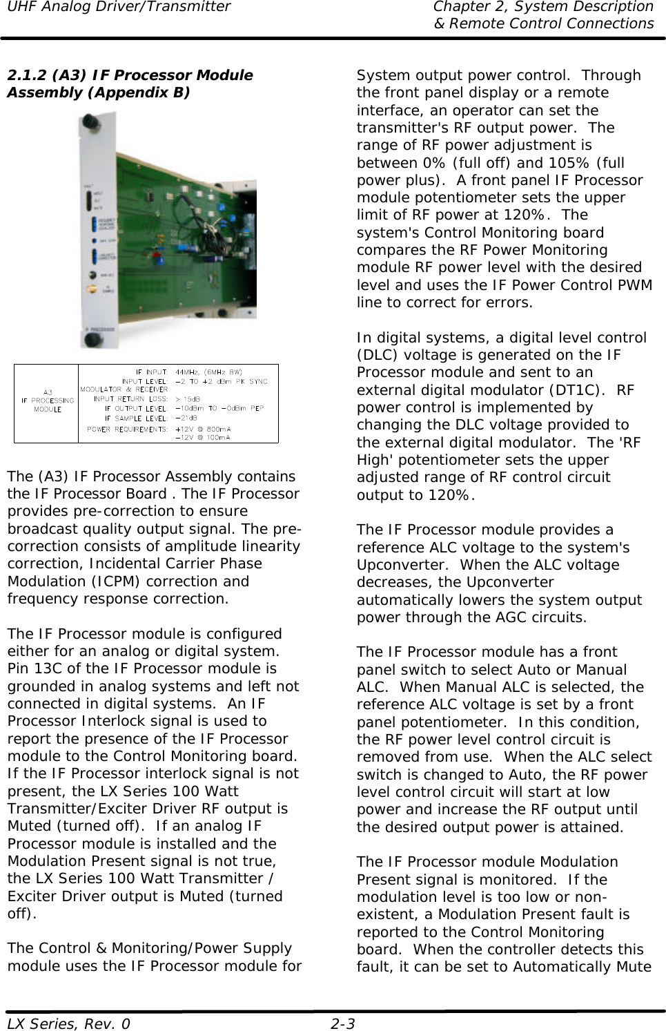 UHF Analog Driver/Transmitter Chapter 2, System Description  &amp; Remote Control Connections LX Series, Rev. 0 2-3   2.1.2 (A3) IF Processor Module Assembly (Appendix B)    The (A3) IF Processor Assembly contains the IF Processor Board . The IF Processor provides pre-correction to ensure broadcast quality output signal. The pre-correction consists of amplitude linearity correction, Incidental Carrier Phase Modulation (ICPM) correction and frequency response correction.  The IF Processor module is configured either for an analog or digital system.  Pin 13C of the IF Processor module is grounded in analog systems and left not connected in digital systems.  An IF Processor Interlock signal is used to report the presence of the IF Processor module to the Control Monitoring board.  If the IF Processor interlock signal is not present, the LX Series 100 Watt Transmitter/Exciter Driver RF output is Muted (turned off).  If an analog IF Processor module is installed and the Modulation Present signal is not true, the LX Series 100 Watt Transmitter / Exciter Driver output is Muted (turned off).  The Control &amp; Monitoring/Power Supply module uses the IF Processor module for System output power control.  Through the front panel display or a remote interface, an operator can set the transmitter&apos;s RF output power.  The range of RF power adjustment is between 0% (full off) and 105% (full power plus).  A front panel IF Processor module potentiometer sets the upper limit of RF power at 120%.  The system&apos;s Control Monitoring board compares the RF Power Monitoring module RF power level with the desired level and uses the IF Power Control PWM line to correct for errors.   In digital systems, a digital level control (DLC) voltage is generated on the IF Processor module and sent to an external digital modulator (DT1C).  RF power control is implemented by changing the DLC voltage provided to the external digital modulator.  The &apos;RF High&apos; potentiometer sets the upper adjusted range of RF control circuit output to 120%.   The IF Processor module provides a reference ALC voltage to the system&apos;s Upconverter.  When the ALC voltage decreases, the Upconverter automatically lowers the system output power through the AGC circuits.  The IF Processor module has a front panel switch to select Auto or Manual ALC.  When Manual ALC is selected, the reference ALC voltage is set by a front panel potentiometer.  In this condition, the RF power level control circuit is removed from use.  When the ALC select switch is changed to Auto, the RF power level control circuit will start at low power and increase the RF output until the desired output power is attained.  The IF Processor module Modulation Present signal is monitored.  If the modulation level is too low or non-existent, a Modulation Present fault is reported to the Control Monitoring board.  When the controller detects this fault, it can be set to Automatically Mute 