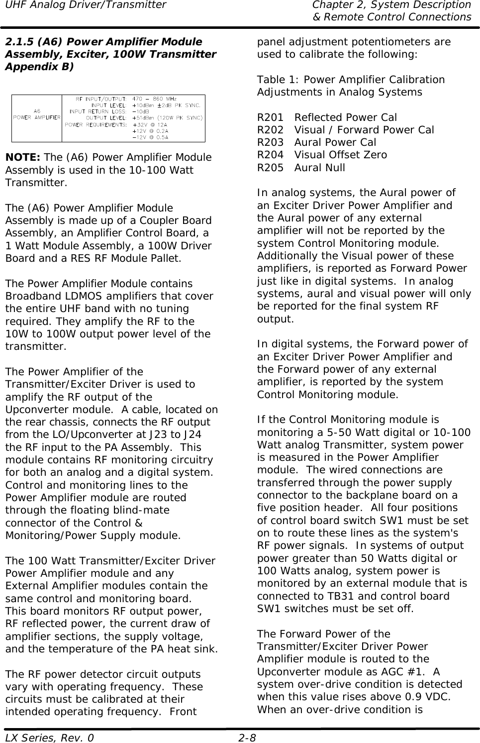 UHF Analog Driver/Transmitter Chapter 2, System Description  &amp; Remote Control Connections LX Series, Rev. 0 2-8 2.1.5 (A6) Power Amplifier Module Assembly, Exciter, 100W Transmitter  Appendix B)  NOTE: The (A6) Power Amplifier Module Assembly is used in the 10-100 Watt Transmitter.  The (A6) Power Amplifier Module Assembly is made up of a Coupler Board Assembly, an Amplifier Control Board, a 1 Watt Module Assembly, a 100W Driver Board and a RES RF Module Pallet.  The Power Amplifier Module contains Broadband LDMOS amplifiers that cover the entire UHF band with no tuning required. They amplify the RF to the 10W to 100W output power level of the transmitter.  The Power Amplifier of the Transmitter/Exciter Driver is used to amplify the RF output of the Upconverter module.  A cable, located on the rear chassis, connects the RF output from the LO/Upconverter at J23 to J24 the RF input to the PA Assembly.  This module contains RF monitoring circuitry for both an analog and a digital system.  Control and monitoring lines to the Power Amplifier module are routed through the floating blind-mate connector of the Control &amp; Monitoring/Power Supply module.  The 100 Watt Transmitter/Exciter Driver Power Amplifier module and any External Amplifier modules contain the same control and monitoring board.  This board monitors RF output power, RF reflected power, the current draw of amplifier sections, the supply voltage, and the temperature of the PA heat sink.  The RF power detector circuit outputs vary with operating frequency.  These circuits must be calibrated at their intended operating frequency.  Front panel adjustment potentiometers are used to calibrate the following:  Table 1: Power Amplifier Calibration Adjustments in Analog Systems  R201 Reflected Power Cal R202 Visual / Forward Power Cal R203 Aural Power Cal R204 Visual Offset Zero R205 Aural Null  In analog systems, the Aural power of an Exciter Driver Power Amplifier and the Aural power of any external amplifier will not be reported by the system Control Monitoring module.  Additionally the Visual power of these amplifiers, is reported as Forward Power just like in digital systems.  In analog systems, aural and visual power will only be reported for the final system RF output.    In digital systems, the Forward power of an Exciter Driver Power Amplifier and the Forward power of any external amplifier, is reported by the system Control Monitoring module.   If the Control Monitoring module is monitoring a 5-50 Watt digital or 10-100 Watt analog Transmitter, system power is measured in the Power Amplifier module.  The wired connections are transferred through the power supply connector to the backplane board on a five position header.  All four positions of control board switch SW1 must be set on to route these lines as the system&apos;s RF power signals.  In systems of output power greater than 50 Watts digital or 100 Watts analog, system power is monitored by an external module that is connected to TB31 and control board SW1 switches must be set off.   The Forward Power of the Transmitter/Exciter Driver Power Amplifier module is routed to the Upconverter module as AGC #1.  A system over-drive condition is detected when this value rises above 0.9 VDC.  When an over-drive condition is 