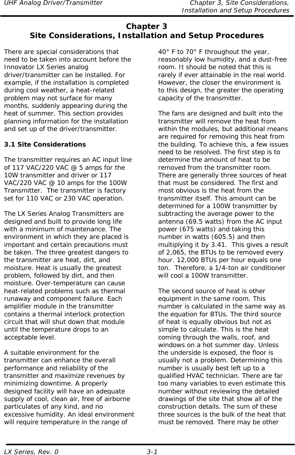 UHF Analog Driver/Transmitter Chapter 3, Site Considerations,   Installation and Setup Procedures LX Series, Rev. 0 3-1 Chapter 3 Site Considerations, Installation and Setup Procedures  There are special considerations that need to be taken into account before the Innovator LX Series analog driver/transmitter can be installed. For example, if the installation is completed during cool weather, a heat-related problem may not surface for many months, suddenly appearing during the heat of summer. This section provides planning information for the installation and set up of the driver/transmitter.  3.1 Site Considerations  The transmitter requires an AC input line of 117 VAC/220 VAC @ 5 amps for the 10W transmitter and driver or 117 VAC/220 VAC @ 10 amps for the 100W Transmitter.  The transmitter is factory set for 110 VAC or 230 VAC operation.  The LX Series Analog Transmitters are designed and built to provide long life with a minimum of maintenance. The environment in which they are placed is important and certain precautions must be taken. The three greatest dangers to the transmitter are heat, dirt, and moisture. Heat is usually the greatest problem, followed by dirt, and then moisture. Over-temperature can cause heat-related problems such as thermal runaway and component failure. Each amplifier module in the transmitter contains a thermal interlock protection circuit that will shut down that module until the temperature drops to an acceptable level.  A suitable environment for the transmitter can enhance the overall performance and reliability of the transmitter and maximize revenues by minimizing downtime. A properly designed facility will have an adequate supply of cool, clean air, free of airborne particulates of any kind, and no excessive humidity. An ideal environment will require temperature in the range of 40° F to 70° F throughout the year, reasonably low humidity, and a dust-free room. It should be noted that this is rarely if ever attainable in the real world. However, the closer the environment is to this design, the greater the operating capacity of the transmitter.  The fans are designed and built into the transmitter will remove the heat from within the modules, but additional means are required for removing this heat from the building. To achieve this, a few issues need to be resolved. The first step is to determine the amount of heat to be removed from the transmitter room. There are generally three sources of heat that must be considered. The first and most obvious is the heat from the transmitter itself. This amount can be determined for a 100W transmitter by subtracting the average power to the antenna (69.5 watts) from the AC input power (675 watts) and taking this number in watts (605.5) and then multiplying it by 3.41.  This gives a result of 2,065, the BTUs to be removed every hour. 12,000 BTUs per hour equals one ton.  Therefore, a 1/4-ton air conditioner will cool a 100W transmitter.  The second source of heat is other equipment in the same room. This number is calculated in the same way as the equation for BTUs. The third source of heat is equally obvious but not as simple to calculate. This is the heat coming through the walls, roof, and windows on a hot summer day. Unless the underside is exposed, the floor is usually not a problem. Determining this number is usually best left up to a qualified HVAC technician. There are far too many variables to even estimate this number without reviewing the detailed drawings of the site that show all of the construction details. The sum of these three sources is the bulk of the heat that must be removed. There may be other 