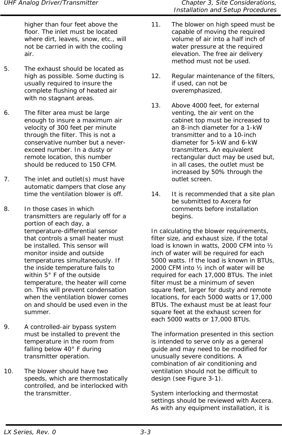 UHF Analog Driver/Transmitter Chapter 3, Site Considerations,   Installation and Setup Procedures LX Series, Rev. 0 3-3 higher than four feet above the floor. The inlet must be located where dirt, leaves, snow, etc., will not be carried in with the cooling air.  5. The exhaust should be located as high as possible. Some ducting is usually required to insure the complete flushing of heated air with no stagnant areas.  6. The filter area must be large enough to insure a maximum air velocity of 300 feet per minute through the filter. This is not a conservative number but a never-exceed number. In a dusty or remote location, this number should be reduced to 150 CFM.  7. The inlet and outlet(s) must have automatic dampers that close any time the ventilation blower is off.  8. In those cases in which transmitters are regularly off for a portion of each day, a temperature-differential sensor that controls a small heater must be installed. This sensor will monitor inside and outside temperatures simultaneously. If the inside temperature falls to within 5° F of the outside temperature, the heater will come on. This will prevent condensation when the ventilation blower comes on and should be used even in the summer.  9. A controlled-air bypass system must be installed to prevent the temperature in the room from falling below 40° F during transmitter operation.  10. The blower should have two speeds, which are thermostatically controlled, and be interlocked with the transmitter.  11. The blower on high speed must be capable of moving the required volume of air into a half inch of water pressure at the required elevation. The free air delivery method must not be used.  12. Regular maintenance of the filters, if used, can not be overemphasized.  13. Above 4000 feet, for external venting, the air vent on the cabinet top must be increased to an 8-inch diameter for a 1-kW transmitter and to a 10-inch diameter for 5-kW and 6-kW transmitters. An equivalent rectangular duct may be used but, in all cases, the outlet must be increased by 50% through the outlet screen.  14. It is recommended that a site plan be submitted to Axcera for comments before installation begins.  In calculating the blower requirements, filter size, and exhaust size, if the total load is known in watts, 2000 CFM into ½ inch of water will be required for each 5000 watts. If the load is known in BTUs, 2000 CFM into ½ inch of water will be required for each 17,000 BTUs. The inlet filter must be a minimum of seven square feet, larger for dusty and remote locations, for each 5000 watts or 17,000 BTUs. The exhaust must be at least four square feet at the exhaust screen for each 5000 watts or 17,000 BTUs.  The information presented in this section is intended to serve only as a general guide and may need to be modified for unusually severe conditions. A combination of air conditioning and ventilation should not be difficult to design (see Figure 3-1).  System interlocking and thermostat settings should be reviewed with Axcera. As with any equipment installation, it is 