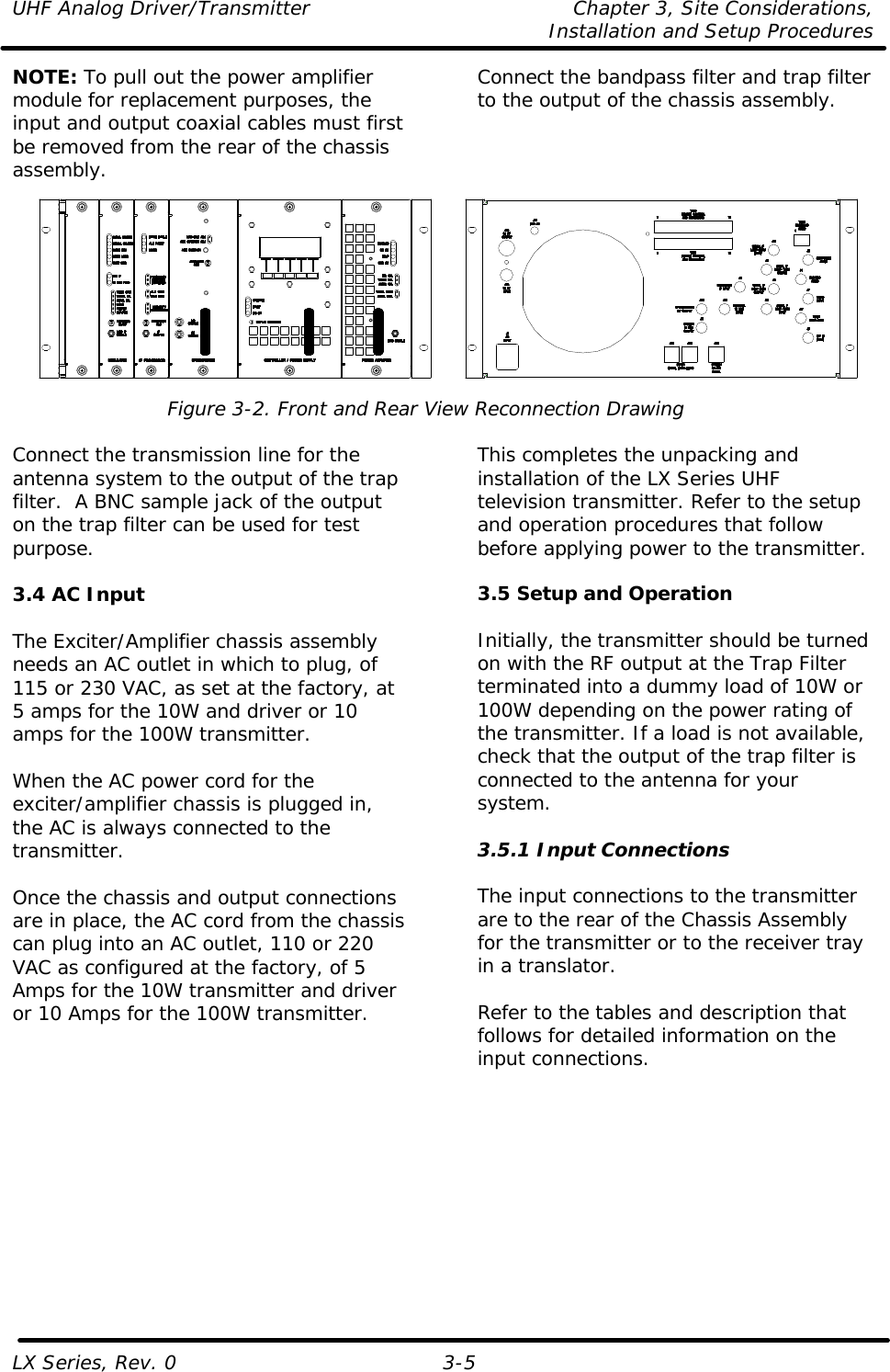 UHF Analog Driver/Transmitter Chapter 3, Site Considerations,   Installation and Setup Procedures LX Series, Rev. 0 3-5 NOTE: To pull out the power amplifier module for replacement purposes, the input and output coaxial cables must first be removed from the rear of the chassis assembly. Connect the bandpass filter and trap filter to the output of the chassis assembly.   Figure 3-2. Front and Rear View Reconnection Drawing  Connect the transmission line for the antenna system to the output of the trap filter.  A BNC sample jack of the output on the trap filter can be used for test purpose.  3.4 AC Input  The Exciter/Amplifier chassis assembly needs an AC outlet in which to plug, of 115 or 230 VAC, as set at the factory, at 5 amps for the 10W and driver or 10 amps for the 100W transmitter.  When the AC power cord for the exciter/amplifier chassis is plugged in, the AC is always connected to the transmitter.   Once the chassis and output connections are in place, the AC cord from the chassis can plug into an AC outlet, 110 or 220 VAC as configured at the factory, of 5 Amps for the 10W transmitter and driver or 10 Amps for the 100W transmitter.  This completes the unpacking and installation of the LX Series UHF television transmitter. Refer to the setup and operation procedures that follow before applying power to the transmitter.  3.5 Setup and Operation  Initially, the transmitter should be turned on with the RF output at the Trap Filter terminated into a dummy load of 10W or 100W depending on the power rating of the transmitter. If a load is not available, check that the output of the trap filter is connected to the antenna for your system.  3.5.1 Input Connections  The input connections to the transmitter are to the rear of the Chassis Assembly for the transmitter or to the receiver tray in a translator.  Refer to the tables and description that follows for detailed information on the input connections.  