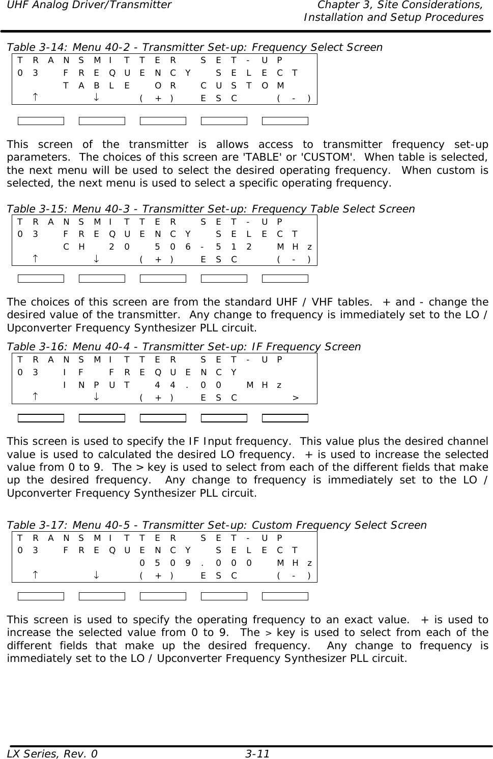 UHF Analog Driver/Transmitter Chapter 3, Site Considerations,   Installation and Setup Procedures LX Series, Rev. 0 3-11 Table 3-14: Menu 40-2 - Transmitter Set-up: Frequency Select Screen T R A N S M I T T E R   S E T - U P    0 3    F R E Q U E N C Y  S E L E C T      T A B L E   O R   C U S T O M     ↑    ↓     ( + )  E S C     ( - )  This screen of the transmitter is allows access to transmitter frequency set-up parameters.  The choices of this screen are &apos;TABLE&apos; or &apos;CUSTOM&apos;.  When table is selected, the next menu will be used to select the desired operating frequency.  When custom is selected, the next menu is used to select a specific operating frequency.   Table 3-15: Menu 40-3 - Transmitter Set-up: Frequency Table Select Screen T R A N S M I T T E R   S E T - U P    0 3   F R E Q U E N C Y  S E L E C T      C H  2 0  5 0 6 - 5 1 2   M H z  ↑    ↓     ( + )  E S C     ( - )  The choices of this screen are from the standard UHF / VHF tables.  + and - change the desired value of the transmitter.  Any change to frequency is immediately set to the LO / Upconverter Frequency Synthesizer PLL circuit.  Table 3-16: Menu 40-4 - Transmitter Set-up: IF Frequency Screen T R A N S M I T T E R   S E T - U P    0 3   I F  F R E Q U E N C Y           I N P U T  4 4 . 0 0   M H z     ↑    ↓     ( + )  E S C    &gt;   This screen is used to specify the IF Input frequency.  This value plus the desired channel value is used to calculated the desired LO frequency.  + is used to increase the selected value from 0 to 9.  The &gt; key is used to select from each of the different fields that make up the desired frequency.  Any change to frequency is immediately set to the LO / Upconverter Frequency Synthesizer PLL circuit.   Table 3-17: Menu 40-5 - Transmitter Set-up: Custom Frequency Select Screen T R A N S M I T T E R   S E T - U P    0 3   F R E Q U E N C Y  S E L E C T           0 5 0 9 . 0 0 0    M H z  ↑    ↓     ( + )  E S C     ( - )  This screen is used to specify the operating frequency to an exact value.  + is used to increase the selected value from 0 to 9.  The &gt; key is used to select from each of the different fields that make up the desired frequency.  Any change to frequency is immediately set to the LO / Upconverter Frequency Synthesizer PLL circuit.   