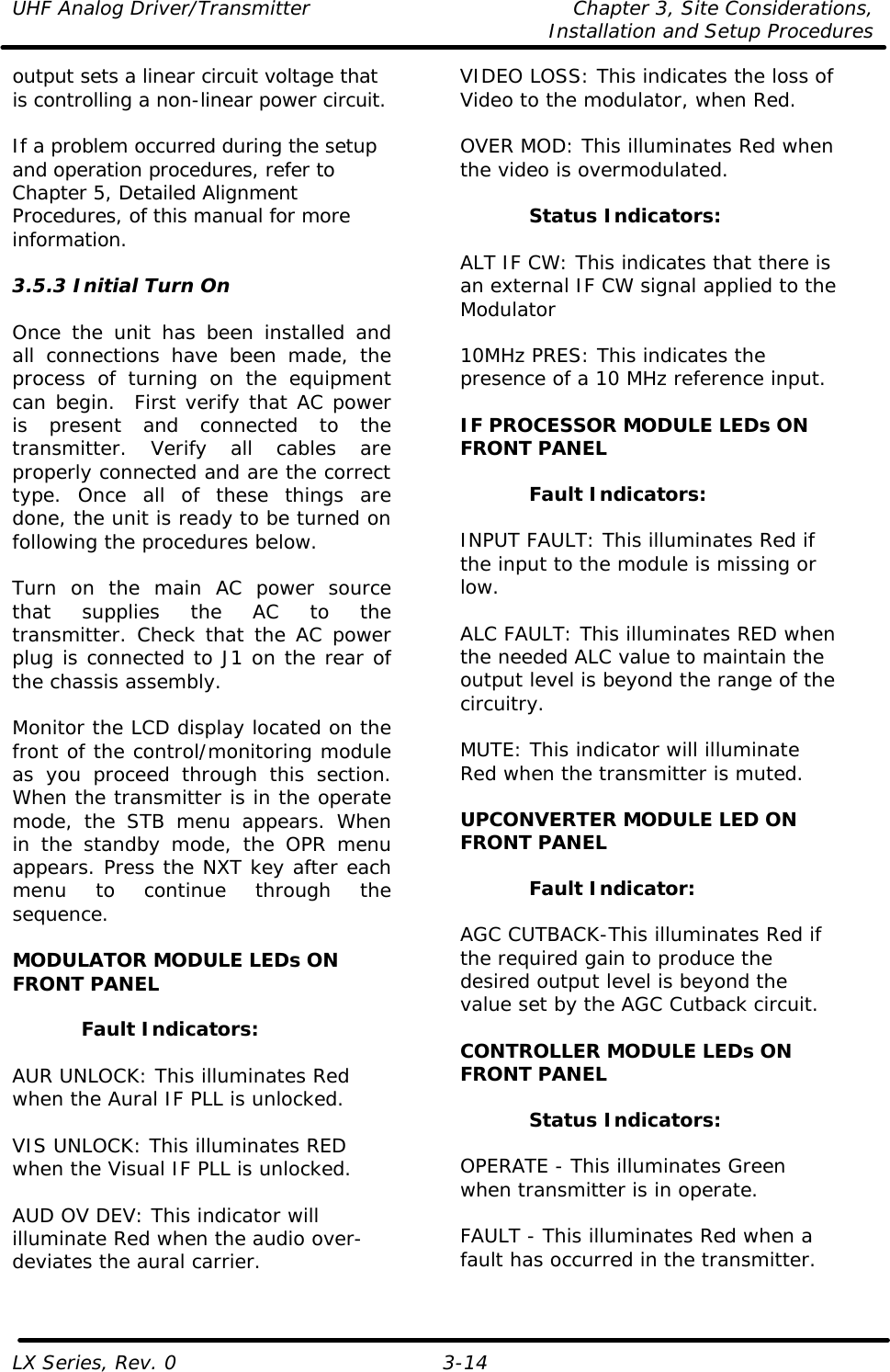 UHF Analog Driver/Transmitter Chapter 3, Site Considerations,   Installation and Setup Procedures LX Series, Rev. 0 3-14 output sets a linear circuit voltage that is controlling a non-linear power circuit.   If a problem occurred during the setup and operation procedures, refer to Chapter 5, Detailed Alignment Procedures, of this manual for more information.  3.5.3 Initial Turn On  Once the unit has been installed and all connections have been made, the process of turning on the equipment can begin.  First verify that AC power is present and connected to the transmitter. Verify all cables are properly connected and are the correct type. Once all of these things are done, the unit is ready to be turned on following the procedures below.  Turn on the main AC power source that supplies the AC to the transmitter. Check that the AC power plug is connected to J1 on the rear of the chassis assembly.  Monitor the LCD display located on the front of the control/monitoring module as you proceed through this section.  When the transmitter is in the operate mode, the STB menu appears. When in the standby mode, the OPR menu appears. Press the NXT key after each menu to continue through the sequence.  MODULATOR MODULE LEDs ON FRONT PANEL  Fault Indicators:  AUR UNLOCK: This illuminates Red when the Aural IF PLL is unlocked.  VIS UNLOCK: This illuminates RED when the Visual IF PLL is unlocked.  AUD OV DEV: This indicator will illuminate Red when the audio over-deviates the aural carrier.  VIDEO LOSS: This indicates the loss of Video to the modulator, when Red.  OVER MOD: This illuminates Red when the video is overmodulated.  Status Indicators:  ALT IF CW: This indicates that there is an external IF CW signal applied to the Modulator  10MHz PRES: This indicates the presence of a 10 MHz reference input.  IF PROCESSOR MODULE LEDs ON FRONT PANEL  Fault Indicators:  INPUT FAULT: This illuminates Red if the input to the module is missing or low.  ALC FAULT: This illuminates RED when the needed ALC value to maintain the output level is beyond the range of the circuitry.  MUTE: This indicator will illuminate Red when the transmitter is muted.  UPCONVERTER MODULE LED ON FRONT PANEL  Fault Indicator:  AGC CUTBACK-This illuminates Red if the required gain to produce the desired output level is beyond the value set by the AGC Cutback circuit.  CONTROLLER MODULE LEDs ON FRONT PANEL  Status Indicators:  OPERATE - This illuminates Green when transmitter is in operate.  FAULT - This illuminates Red when a fault has occurred in the transmitter.  