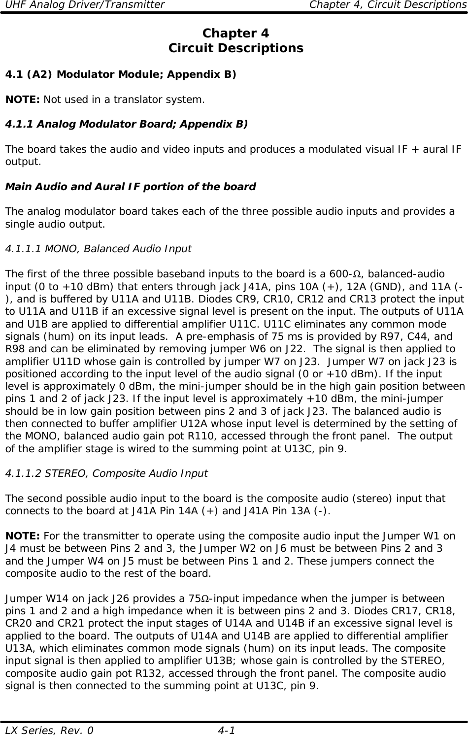UHF Analog Driver/Transmitter    Chapter 4, Circuit Descriptions LX Series, Rev. 0 4-1 Chapter 4 Circuit Descriptions  4.1 (A2) Modulator Module; Appendix B)  NOTE: Not used in a translator system.  4.1.1 Analog Modulator Board; Appendix B)  The board takes the audio and video inputs and produces a modulated visual IF + aural IF output.  Main Audio and Aural IF portion of the board  The analog modulator board takes each of the three possible audio inputs and provides a single audio output.  4.1.1.1 MONO, Balanced Audio Input  The first of the three possible baseband inputs to the board is a 600-Ω, balanced-audio input (0 to +10 dBm) that enters through jack J41A, pins 10A (+), 12A (GND), and 11A (-), and is buffered by U11A and U11B. Diodes CR9, CR10, CR12 and CR13 protect the input to U11A and U11B if an excessive signal level is present on the input. The outputs of U11A and U1B are applied to differential amplifier U11C. U11C eliminates any common mode signals (hum) on its input leads.  A pre-emphasis of 75 ms is provided by R97, C44, and R98 and can be eliminated by removing jumper W6 on J22.  The signal is then applied to amplifier U11D whose gain is controlled by jumper W7 on J23.  Jumper W7 on jack J23 is positioned according to the input level of the audio signal (0 or +10 dBm). If the input level is approximately 0 dBm, the mini-jumper should be in the high gain position between pins 1 and 2 of jack J23. If the input level is approximately +10 dBm, the mini-jumper should be in low gain position between pins 2 and 3 of jack J23. The balanced audio is then connected to buffer amplifier U12A whose input level is determined by the setting of the MONO, balanced audio gain pot R110, accessed through the front panel.  The output of the amplifier stage is wired to the summing point at U13C, pin 9.  4.1.1.2 STEREO, Composite Audio Input  The second possible audio input to the board is the composite audio (stereo) input that connects to the board at J41A Pin 14A (+) and J41A Pin 13A (-).  NOTE: For the transmitter to operate using the composite audio input the Jumper W1 on J4 must be between Pins 2 and 3, the Jumper W2 on J6 must be between Pins 2 and 3 and the Jumper W4 on J5 must be between Pins 1 and 2. These jumpers connect the composite audio to the rest of the board.  Jumper W14 on jack J26 provides a 75Ω-input impedance when the jumper is between pins 1 and 2 and a high impedance when it is between pins 2 and 3. Diodes CR17, CR18, CR20 and CR21 protect the input stages of U14A and U14B if an excessive signal level is applied to the board. The outputs of U14A and U14B are applied to differential amplifier U13A, which eliminates common mode signals (hum) on its input leads. The composite input signal is then applied to amplifier U13B; whose gain is controlled by the STEREO, composite audio gain pot R132, accessed through the front panel. The composite audio signal is then connected to the summing point at U13C, pin 9. 