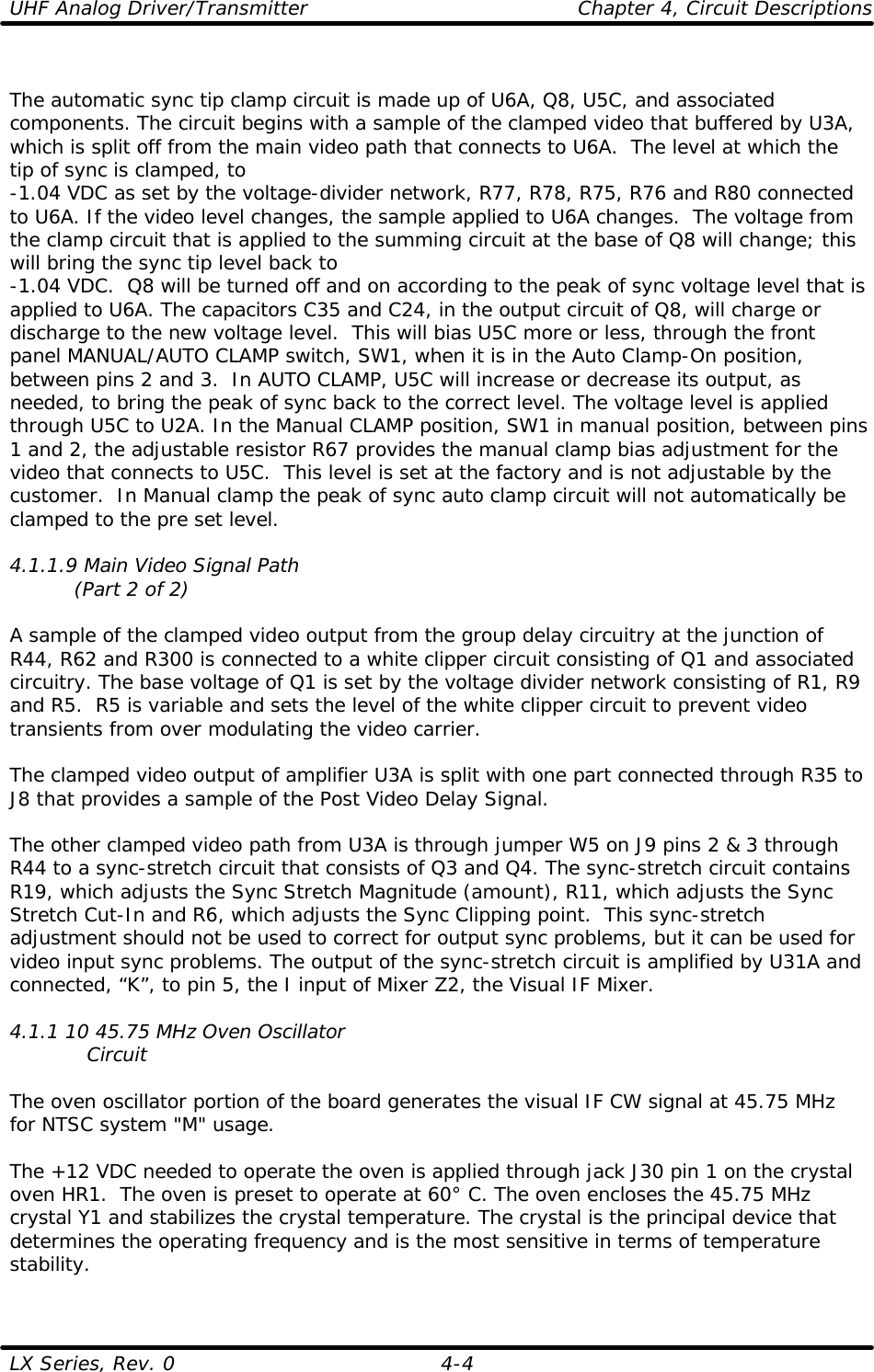 UHF Analog Driver/Transmitter    Chapter 4, Circuit Descriptions LX Series, Rev. 0    4-4  The automatic sync tip clamp circuit is made up of U6A, Q8, U5C, and associated components. The circuit begins with a sample of the clamped video that buffered by U3A, which is split off from the main video path that connects to U6A.  The level at which the tip of sync is clamped, to -1.04 VDC as set by the voltage-divider network, R77, R78, R75, R76 and R80 connected to U6A. If the video level changes, the sample applied to U6A changes.  The voltage from the clamp circuit that is applied to the summing circuit at the base of Q8 will change; this will bring the sync tip level back to  -1.04 VDC.  Q8 will be turned off and on according to the peak of sync voltage level that is applied to U6A. The capacitors C35 and C24, in the output circuit of Q8, will charge or discharge to the new voltage level.  This will bias U5C more or less, through the front panel MANUAL/AUTO CLAMP switch, SW1, when it is in the Auto Clamp-On position, between pins 2 and 3.  In AUTO CLAMP, U5C will increase or decrease its output, as needed, to bring the peak of sync back to the correct level. The voltage level is applied through U5C to U2A. In the Manual CLAMP position, SW1 in manual position, between pins 1 and 2, the adjustable resistor R67 provides the manual clamp bias adjustment for the video that connects to U5C.  This level is set at the factory and is not adjustable by the customer.  In Manual clamp the peak of sync auto clamp circuit will not automatically be clamped to the pre set level.  4.1.1.9 Main Video Signal Path           (Part 2 of 2)  A sample of the clamped video output from the group delay circuitry at the junction of R44, R62 and R300 is connected to a white clipper circuit consisting of Q1 and associated circuitry. The base voltage of Q1 is set by the voltage divider network consisting of R1, R9 and R5.  R5 is variable and sets the level of the white clipper circuit to prevent video transients from over modulating the video carrier.  The clamped video output of amplifier U3A is split with one part connected through R35 to J8 that provides a sample of the Post Video Delay Signal.  The other clamped video path from U3A is through jumper W5 on J9 pins 2 &amp; 3 through R44 to a sync-stretch circuit that consists of Q3 and Q4. The sync-stretch circuit contains R19, which adjusts the Sync Stretch Magnitude (amount), R11, which adjusts the Sync Stretch Cut-In and R6, which adjusts the Sync Clipping point.  This sync-stretch adjustment should not be used to correct for output sync problems, but it can be used for video input sync problems. The output of the sync-stretch circuit is amplified by U31A and connected, “K”, to pin 5, the I input of Mixer Z2, the Visual IF Mixer.   4.1.1 10 45.75 MHz Oven Oscillator             Circuit  The oven oscillator portion of the board generates the visual IF CW signal at 45.75 MHz for NTSC system &quot;M&quot; usage.  The +12 VDC needed to operate the oven is applied through jack J30 pin 1 on the crystal oven HR1.  The oven is preset to operate at 60° C. The oven encloses the 45.75 MHz crystal Y1 and stabilizes the crystal temperature. The crystal is the principal device that determines the operating frequency and is the most sensitive in terms of temperature stability.  